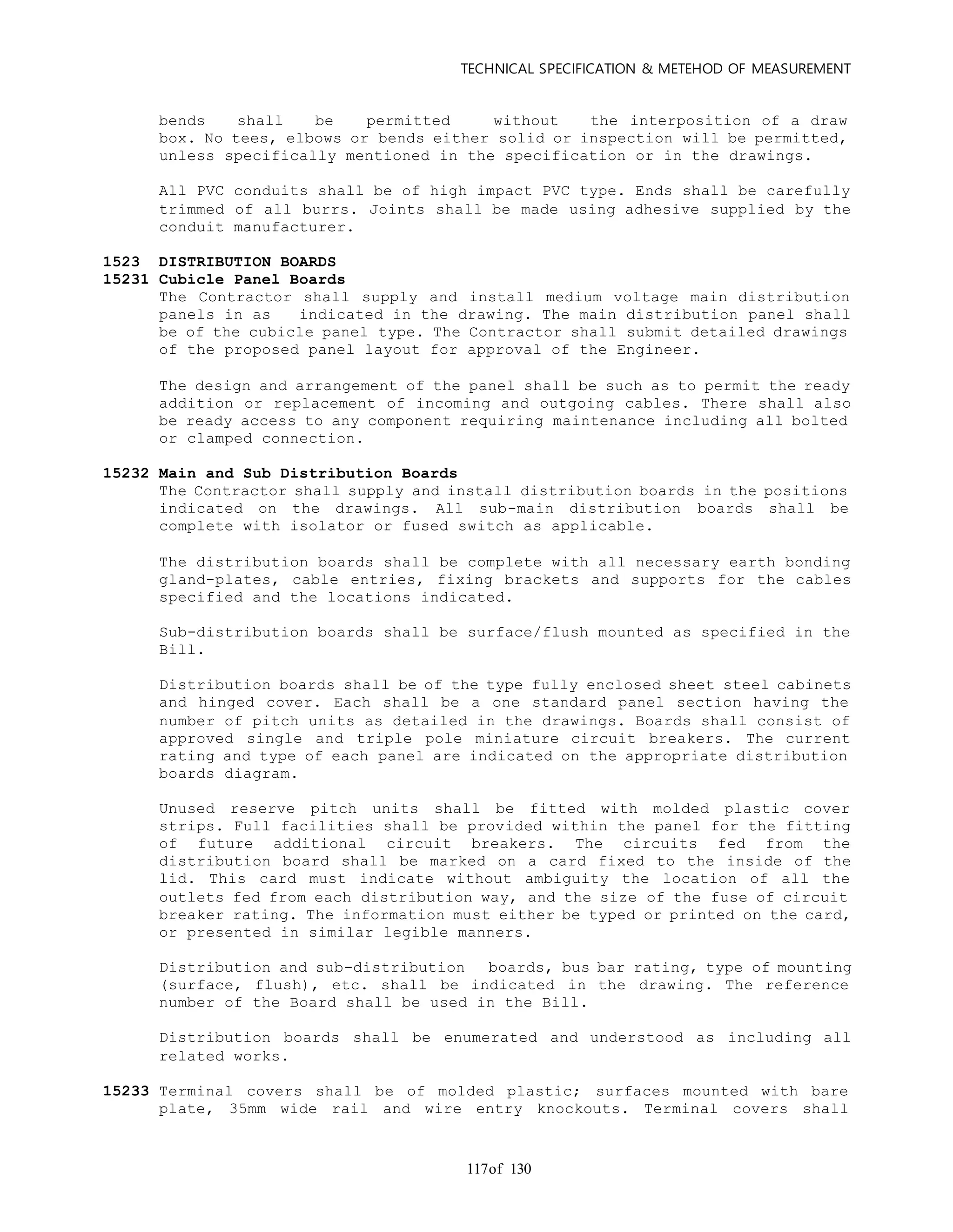 TECHNICAL SPECIFICATION & METEHOD OF MEASUREMENT
of 130117
bends shall be permitted without the interposition of a draw
box. No tees, elbows or bends either solid or inspection will be permitted,
unless specifically mentioned in the specification or in the drawings.
All PVC conduits shall be of high impact PVC type. Ends shall be carefully
trimmed of all burrs. Joints shall be made using adhesive supplied by the
conduit manufacturer.
1523 DISTRIBUTION BOARDS
15231 Cubicle Panel Boards
The Contractor shall supply and install medium voltage main distribution
panels in as indicated in the drawing. The main distribution panel shall
be of the cubicle panel type. The Contractor shall submit detailed drawings
of the proposed panel layout for approval of the Engineer.
The design and arrangement of the panel shall be such as to permit the ready
addition or replacement of incoming and outgoing cables. There shall also
be ready access to any component requiring maintenance including all bolted
or clamped connection.
15232 Main and Sub Distribution Boards
The Contractor shall supply and install distribution boards in the positions
indicated on the drawings. All sub-main distribution boards shall be
complete with isolator or fused switch as applicable.
The distribution boards shall be complete with all necessary earth bonding
gland-plates, cable entries, fixing brackets and supports for the cables
specified and the locations indicated.
Sub-distribution boards shall be surface/flush mounted as specified in the
Bill.
Distribution boards shall be of the type fully enclosed sheet steel cabinets
and hinged cover. Each shall be a one standard panel section having the
number of pitch units as detailed in the drawings. Boards shall consist of
approved single and triple pole miniature circuit breakers. The current
rating and type of each panel are indicated on the appropriate distribution
boards diagram.
Unused reserve pitch units shall be fitted with molded plastic cover
strips. Full facilities shall be provided within the panel for the fitting
of future additional circuit breakers. The circuits fed from the
distribution board shall be marked on a card fixed to the inside of the
lid. This card must indicate without ambiguity the location of all the
outlets fed from each distribution way, and the size of the fuse of circuit
breaker rating. The information must either be typed or printed on the card,
or presented in similar legible manners.
Distribution and sub-distribution boards, bus bar rating, type of mounting
(surface, flush), etc. shall be indicated in the drawing. The reference
number of the Board shall be used in the Bill.
Distribution boards shall be enumerated and understood as including all
related works.
15233 Terminal covers shall be of molded plastic; surfaces mounted with bare
plate, 35mm wide rail and wire entry knockouts. Terminal covers shall
 