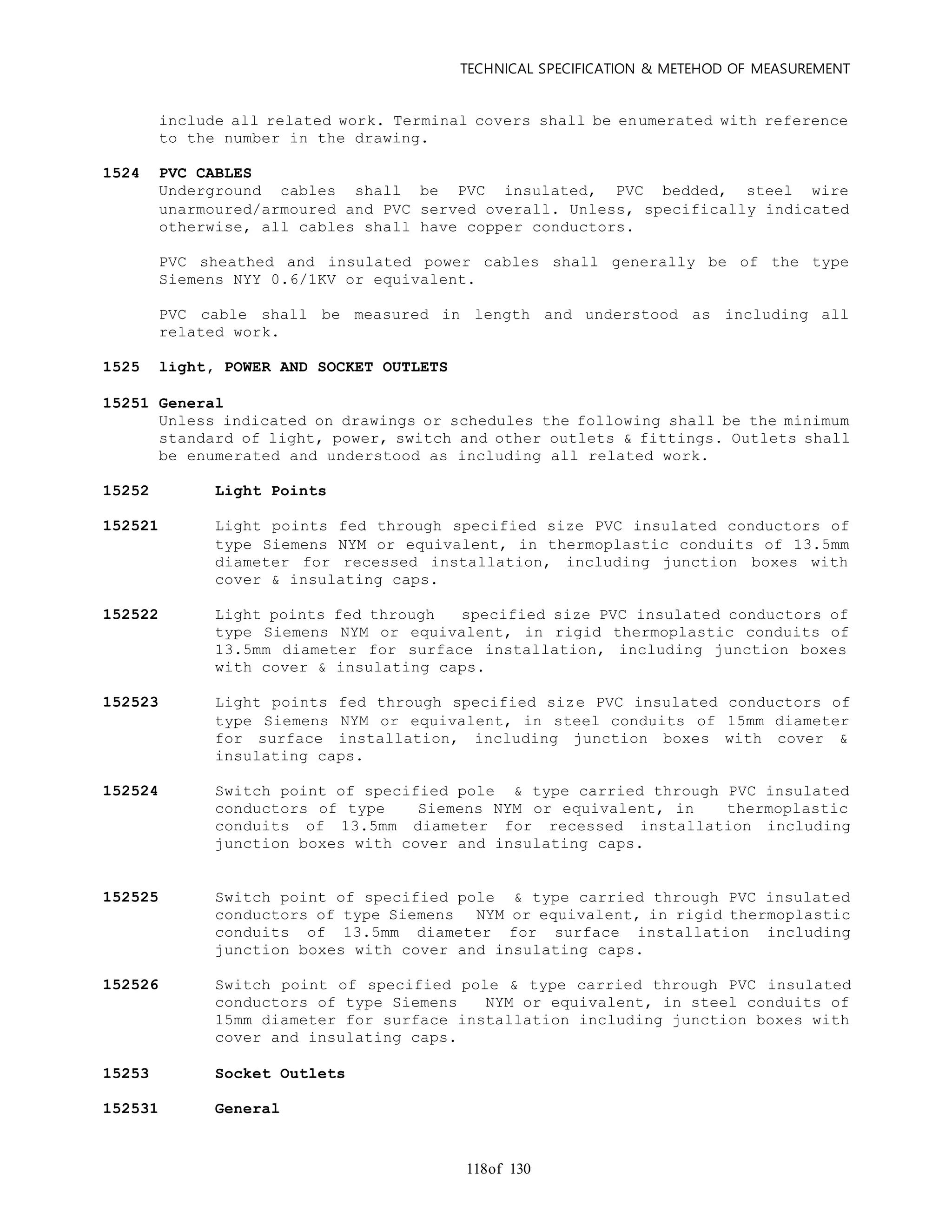 TECHNICAL SPECIFICATION & METEHOD OF MEASUREMENT
of 130118
include all related work. Terminal covers shall be enumerated with reference
to the number in the drawing.
1524 PVC CABLES
Underground cables shall be PVC insulated, PVC bedded, steel wire
unarmoured/armoured and PVC served overall. Unless, specifically indicated
otherwise, all cables shall have copper conductors.
PVC sheathed and insulated power cables shall generally be of the type
Siemens NYY 0.6/1KV or equivalent.
PVC cable shall be measured in length and understood as including all
related work.
1525 light, POWER AND SOCKET OUTLETS
15251 General
Unless indicated on drawings or schedules the following shall be the minimum
standard of light, power, switch and other outlets & fittings. Outlets shall
be enumerated and understood as including all related work.
15252 Light Points
152521 Light points fed through specified size PVC insulated conductors of
type Siemens NYM or equivalent, in thermoplastic conduits of 13.5mm
diameter for recessed installation, including junction boxes with
cover & insulating caps.
152522 Light points fed through specified size PVC insulated conductors of
type Siemens NYM or equivalent, in rigid thermoplastic conduits of
13.5mm diameter for surface installation, including junction boxes
with cover & insulating caps.
152523 Light points fed through specified size PVC insulated conductors of
type Siemens NYM or equivalent, in steel conduits of 15mm diameter
for surface installation, including junction boxes with cover &
insulating caps.
152524 Switch point of specified pole & type carried through PVC insulated
conductors of type Siemens NYM or equivalent, in thermoplastic
conduits of 13.5mm diameter for recessed installation including
junction boxes with cover and insulating caps.
152525 Switch point of specified pole & type carried through PVC insulated
conductors of type Siemens NYM or equivalent, in rigid thermoplastic
conduits of 13.5mm diameter for surface installation including
junction boxes with cover and insulating caps.
152526 Switch point of specified pole & type carried through PVC insulated
conductors of type Siemens NYM or equivalent, in steel conduits of
15mm diameter for surface installation including junction boxes with
cover and insulating caps.
15253 Socket Outlets
152531 General
 