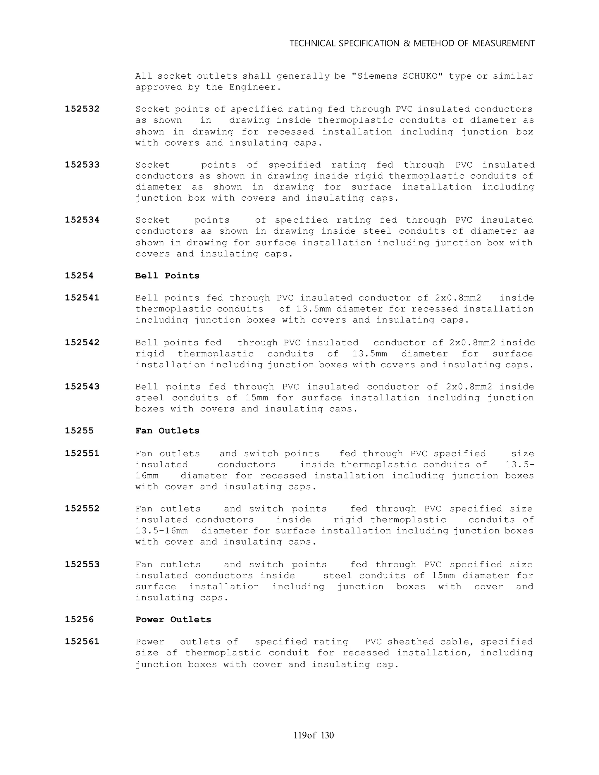 TECHNICAL SPECIFICATION & METEHOD OF MEASUREMENT
of 130119
All socket outlets shall generally be "Siemens SCHUKO" type or similar
approved by the Engineer.
152532 Socket points of specified rating fed through PVC insulated conductors
as shown in drawing inside thermoplastic conduits of diameter as
shown in drawing for recessed installation including junction box
with covers and insulating caps.
152533 Socket points of specified rating fed through PVC insulated
conductors as shown in drawing inside rigid thermoplastic conduits of
diameter as shown in drawing for surface installation including
junction box with covers and insulating caps.
152534 Socket points of specified rating fed through PVC insulated
conductors as shown in drawing inside steel conduits of diameter as
shown in drawing for surface installation including junction box with
covers and insulating caps.
15254 Bell Points
152541 Bell points fed through PVC insulated conductor of 2x0.8mm2 inside
thermoplastic conduits of 13.5mm diameter for recessed installation
including junction boxes with covers and insulating caps.
152542 Bell points fed through PVC insulated conductor of 2x0.8mm2 inside
rigid thermoplastic conduits of 13.5mm diameter for surface
installation including junction boxes with covers and insulating caps.
152543 Bell points fed through PVC insulated conductor of 2x0.8mm2 inside
steel conduits of 15mm for surface installation including junction
boxes with covers and insulating caps.
15255 Fan Outlets
152551 Fan outlets and switch points fed through PVC specified size
insulated conductors inside thermoplastic conduits of 13.5-
16mm diameter for recessed installation including junction boxes
with cover and insulating caps.
152552 Fan outlets and switch points fed through PVC specified size
insulated conductors inside rigid thermoplastic conduits of
13.5-16mm diameter for surface installation including junction boxes
with cover and insulating caps.
152553 Fan outlets and switch points fed through PVC specified size
insulated conductors inside steel conduits of 15mm diameter for
surface installation including junction boxes with cover and
insulating caps.
15256 Power Outlets
152561 Power outlets of specified rating PVC sheathed cable, specified
size of thermoplastic conduit for recessed installation, including
junction boxes with cover and insulating cap.
 