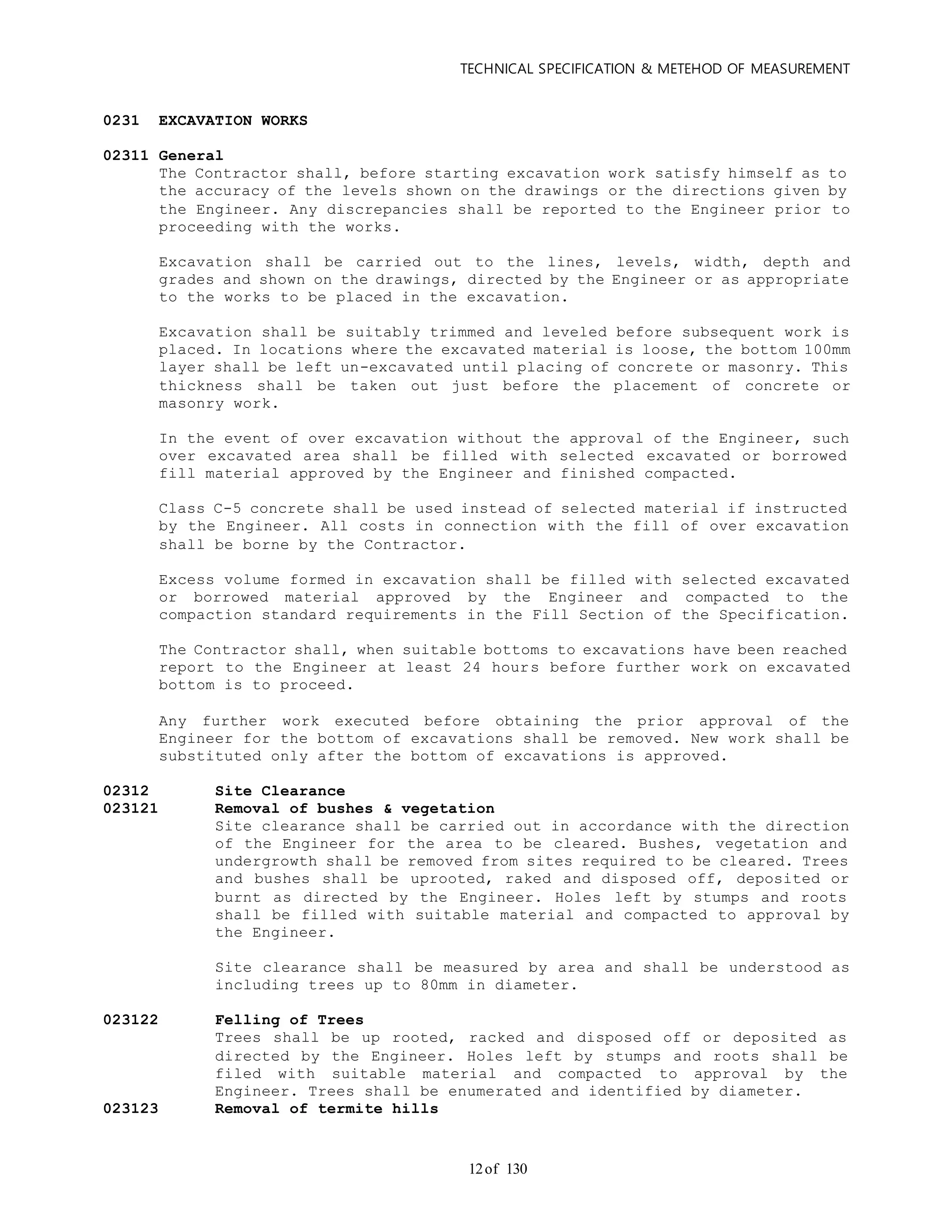 TECHNICAL SPECIFICATION & METEHOD OF MEASUREMENT
of 13012
0231 EXCAVATION WORKS
02311 General
The Contractor shall, before starting excavation work satisfy himself as to
the accuracy of the levels shown on the drawings or the directions given by
the Engineer. Any discrepancies shall be reported to the Engineer prior to
proceeding with the works.
Excavation shall be carried out to the lines, levels, width, depth and
grades and shown on the drawings, directed by the Engineer or as appropriate
to the works to be placed in the excavation.
Excavation shall be suitably trimmed and leveled before subsequent work is
placed. In locations where the excavated material is loose, the bottom 100mm
layer shall be left un-excavated until placing of concrete or masonry. This
thickness shall be taken out just before the placement of concrete or
masonry work.
In the event of over excavation without the approval of the Engineer, such
over excavated area shall be filled with selected excavated or borrowed
fill material approved by the Engineer and finished compacted.
Class C-5 concrete shall be used instead of selected material if instructed
by the Engineer. All costs in connection with the fill of over excavation
shall be borne by the Contractor.
Excess volume formed in excavation shall be filled with selected excavated
or borrowed material approved by the Engineer and compacted to the
compaction standard requirements in the Fill Section of the Specification.
The Contractor shall, when suitable bottoms to excavations have been reached
report to the Engineer at least 24 hours before further work on excavated
bottom is to proceed.
Any further work executed before obtaining the prior approval of the
Engineer for the bottom of excavations shall be removed. New work shall be
substituted only after the bottom of excavations is approved.
02312 Site Clearance
023121 Removal of bushes & vegetation
Site clearance shall be carried out in accordance with the direction
of the Engineer for the area to be cleared. Bushes, vegetation and
undergrowth shall be removed from sites required to be cleared. Trees
and bushes shall be uprooted, raked and disposed off, deposited or
burnt as directed by the Engineer. Holes left by stumps and roots
shall be filled with suitable material and compacted to approval by
the Engineer.
Site clearance shall be measured by area and shall be understood as
including trees up to 80mm in diameter.
023122 Felling of Trees
Trees shall be up rooted, racked and disposed off or deposited as
directed by the Engineer. Holes left by stumps and roots shall be
filed with suitable material and compacted to approval by the
Engineer. Trees shall be enumerated and identified by diameter.
023123 Removal of termite hills
 