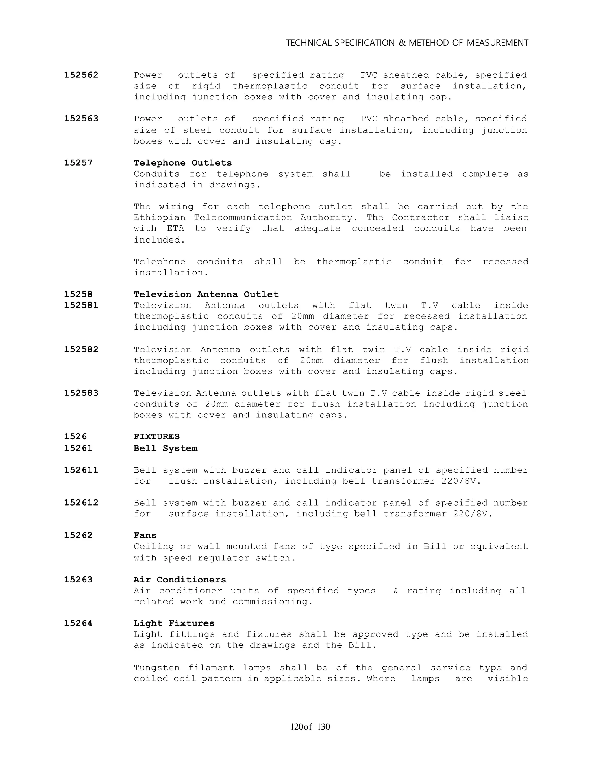 TECHNICAL SPECIFICATION & METEHOD OF MEASUREMENT
of 130120
152562 Power outlets of specified rating PVC sheathed cable, specified
size of rigid thermoplastic conduit for surface installation,
including junction boxes with cover and insulating cap.
152563 Power outlets of specified rating PVC sheathed cable, specified
size of steel conduit for surface installation, including junction
boxes with cover and insulating cap.
15257 Telephone Outlets
Conduits for telephone system shall be installed complete as
indicated in drawings.
The wiring for each telephone outlet shall be carried out by the
Ethiopian Telecommunication Authority. The Contractor shall liaise
with ETA to verify that adequate concealed conduits have been
included.
Telephone conduits shall be thermoplastic conduit for recessed
installation.
15258 Television Antenna Outlet
152581 Television Antenna outlets with flat twin T.V cable inside
thermoplastic conduits of 20mm diameter for recessed installation
including junction boxes with cover and insulating caps.
152582 Television Antenna outlets with flat twin T.V cable inside rigid
thermoplastic conduits of 20mm diameter for flush installation
including junction boxes with cover and insulating caps.
152583 Television Antenna outlets with flat twin T.V cable inside rigid steel
conduits of 20mm diameter for flush installation including junction
boxes with cover and insulating caps.
1526 FIXTURES
15261 Bell System
152611 Bell system with buzzer and call indicator panel of specified number
for flush installation, including bell transformer 220/8V.
152612 Bell system with buzzer and call indicator panel of specified number
for surface installation, including bell transformer 220/8V.
15262 Fans
Ceiling or wall mounted fans of type specified in Bill or equivalent
with speed regulator switch.
15263 Air Conditioners
Air conditioner units of specified types & rating including all
related work and commissioning.
15264 Light Fixtures
Light fittings and fixtures shall be approved type and be installed
as indicated on the drawings and the Bill.
Tungsten filament lamps shall be of the general service type and
coiled coil pattern in applicable sizes. Where lamps are visible
 