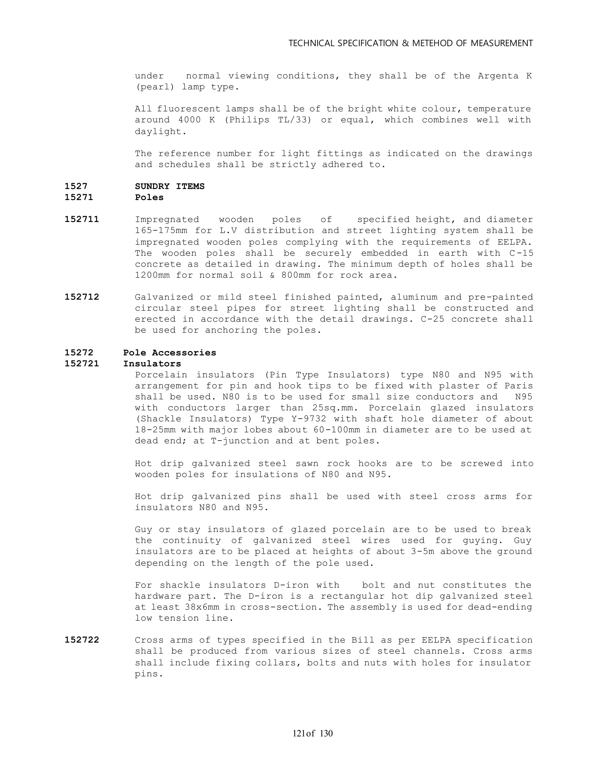 TECHNICAL SPECIFICATION & METEHOD OF MEASUREMENT
of 130121
under normal viewing conditions, they shall be of the Argenta K
(pearl) lamp type.
All fluorescent lamps shall be of the bright white colour, temperature
around 4000 K (Philips TL/33) or equal, which combines well with
daylight.
The reference number for light fittings as indicated on the drawings
and schedules shall be strictly adhered to.
1527 SUNDRY ITEMS
15271 Poles
152711 Impregnated wooden poles of specified height, and diameter
165-175mm for L.V distribution and street lighting system shall be
impregnated wooden poles complying with the requirements of EELPA.
The wooden poles shall be securely embedded in earth with C-15
concrete as detailed in drawing. The minimum depth of holes shall be
1200mm for normal soil & 800mm for rock area.
152712 Galvanized or mild steel finished painted, aluminum and pre-painted
circular steel pipes for street lighting shall be constructed and
erected in accordance with the detail drawings. C-25 concrete shall
be used for anchoring the poles.
15272 Pole Accessories
152721 Insulators
Porcelain insulators (Pin Type Insulators) type N80 and N95 with
arrangement for pin and hook tips to be fixed with plaster of Paris
shall be used. N80 is to be used for small size conductors and N95
with conductors larger than 25sq.mm. Porcelain glazed insulators
(Shackle Insulators) Type Y-9732 with shaft hole diameter of about
18-25mm with major lobes about 60-100mm in diameter are to be used at
dead end; at T-junction and at bent poles.
Hot drip galvanized steel sawn rock hooks are to be screwed into
wooden poles for insulations of N80 and N95.
Hot drip galvanized pins shall be used with steel cross arms for
insulators N80 and N95.
Guy or stay insulators of glazed porcelain are to be used to break
the continuity of galvanized steel wires used for guying. Guy
insulators are to be placed at heights of about 3-5m above the ground
depending on the length of the pole used.
For shackle insulators D-iron with bolt and nut constitutes the
hardware part. The D-iron is a rectangular hot dip galvanized steel
at least 38x6mm in cross-section. The assembly is used for dead-ending
low tension line.
152722 Cross arms of types specified in the Bill as per EELPA specification
shall be produced from various sizes of steel channels. Cross arms
shall include fixing collars, bolts and nuts with holes for insulator
pins.
 