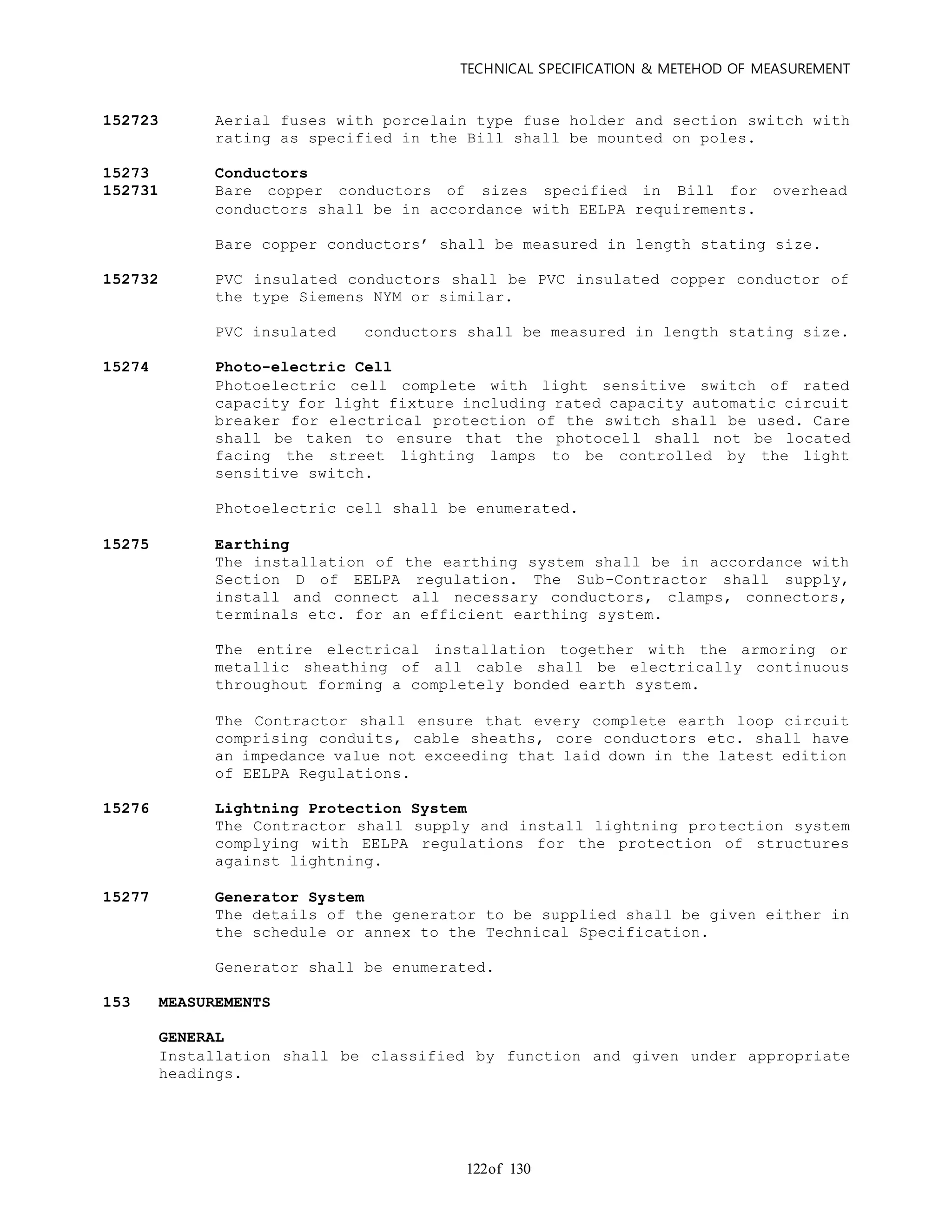 TECHNICAL SPECIFICATION & METEHOD OF MEASUREMENT
of 130122
152723 Aerial fuses with porcelain type fuse holder and section switch with
rating as specified in the Bill shall be mounted on poles.
15273 Conductors
152731 Bare copper conductors of sizes specified in Bill for overhead
conductors shall be in accordance with EELPA requirements.
Bare copper conductors’ shall be measured in length stating size.
152732 PVC insulated conductors shall be PVC insulated copper conductor of
the type Siemens NYM or similar.
PVC insulated conductors shall be measured in length stating size.
15274 Photo-electric Cell
Photoelectric cell complete with light sensitive switch of rated
capacity for light fixture including rated capacity automatic circuit
breaker for electrical protection of the switch shall be used. Care
shall be taken to ensure that the photocell shall not be located
facing the street lighting lamps to be controlled by the light
sensitive switch.
Photoelectric cell shall be enumerated.
15275 Earthing
The installation of the earthing system shall be in accordance with
Section D of EELPA regulation. The Sub-Contractor shall supply,
install and connect all necessary conductors, clamps, connectors,
terminals etc. for an efficient earthing system.
The entire electrical installation together with the armoring or
metallic sheathing of all cable shall be electrically continuous
throughout forming a completely bonded earth system.
The Contractor shall ensure that every complete earth loop circuit
comprising conduits, cable sheaths, core conductors etc. shall have
an impedance value not exceeding that laid down in the latest edition
of EELPA Regulations.
15276 Lightning Protection System
The Contractor shall supply and install lightning protection system
complying with EELPA regulations for the protection of structures
against lightning.
15277 Generator System
The details of the generator to be supplied shall be given either in
the schedule or annex to the Technical Specification.
Generator shall be enumerated.
153 MEASUREMENTS
GENERAL
Installation shall be classified by function and given under appropriate
headings.
 