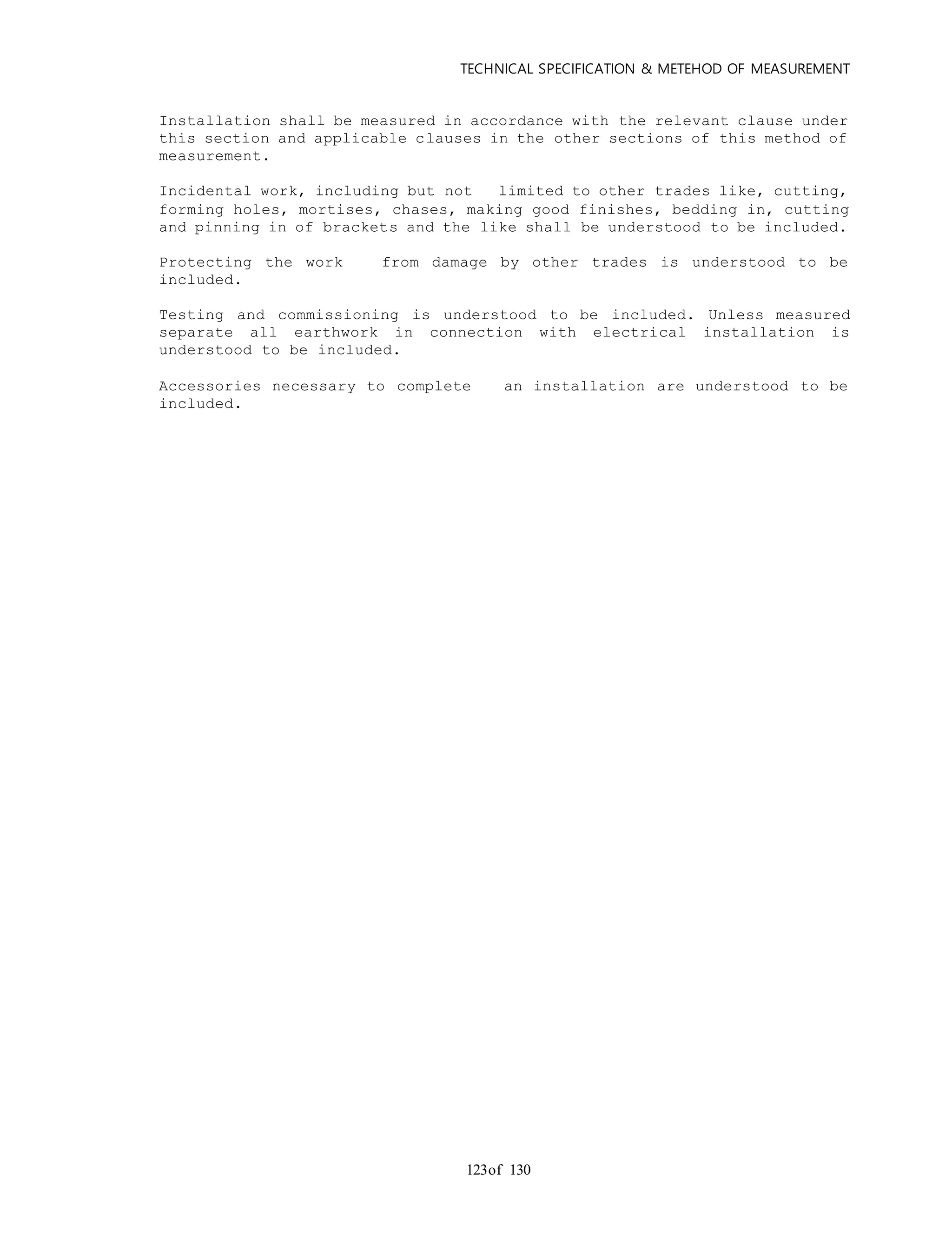 TECHNICAL SPECIFICATION & METEHOD OF MEASUREMENT
of 130123
Installation shall be measured in accordance with the relevant clause under
this section and applicable clauses in the other sections of this method of
measurement.
Incidental work, including but not limited to other trades like, cutting,
forming holes, mortises, chases, making good finishes, bedding in, cutting
and pinning in of brackets and the like shall be understood to be included.
Protecting the work from damage by other trades is understood to be
included.
Testing and commissioning is understood to be included. Unless measured
separate all earthwork in connection with electrical installation is
understood to be included.
Accessories necessary to complete an installation are understood to be
included.
 