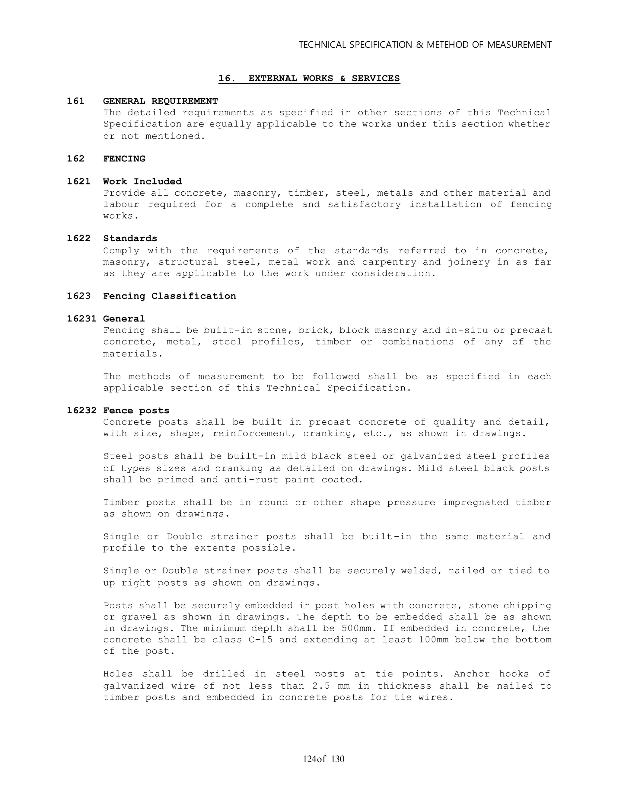 TECHNICAL SPECIFICATION & METEHOD OF MEASUREMENT
of 130124
16. EXTERNAL WORKS & SERVICES
161 GENERAL REQUIREMENT
The detailed requirements as specified in other sections of this Technical
Specification are equally applicable to the works under this section whether
or not mentioned.
162 FENCING
1621 Work Included
Provide all concrete, masonry, timber, steel, metals and other material and
labour required for a complete and satisfactory installation of fencing
works.
1622 Standards
Comply with the requirements of the standards referred to in concrete,
masonry, structural steel, metal work and carpentry and joinery in as far
as they are applicable to the work under consideration.
1623 Fencing Classification
16231 General
Fencing shall be built-in stone, brick, block masonry and in-situ or precast
concrete, metal, steel profiles, timber or combinations of any of the
materials.
The methods of measurement to be followed shall be as specified in each
applicable section of this Technical Specification.
16232 Fence posts
Concrete posts shall be built in precast concrete of quality and detail,
with size, shape, reinforcement, cranking, etc., as shown in drawings.
Steel posts shall be built-in mild black steel or galvanized steel profiles
of types sizes and cranking as detailed on drawings. Mild steel black posts
shall be primed and anti-rust paint coated.
Timber posts shall be in round or other shape pressure impregnated timber
as shown on drawings.
Single or Double strainer posts shall be built-in the same material and
profile to the extents possible.
Single or Double strainer posts shall be securely welded, nailed or tied to
up right posts as shown on drawings.
Posts shall be securely embedded in post holes with concrete, stone chipping
or gravel as shown in drawings. The depth to be embedded shall be as shown
in drawings. The minimum depth shall be 500mm. If embedded in concrete, the
concrete shall be class C-15 and extending at least 100mm below the bottom
of the post.
Holes shall be drilled in steel posts at tie points. Anchor hooks of
galvanized wire of not less than 2.5 mm in thickness shall be nailed to
timber posts and embedded in concrete posts for tie wires.
 