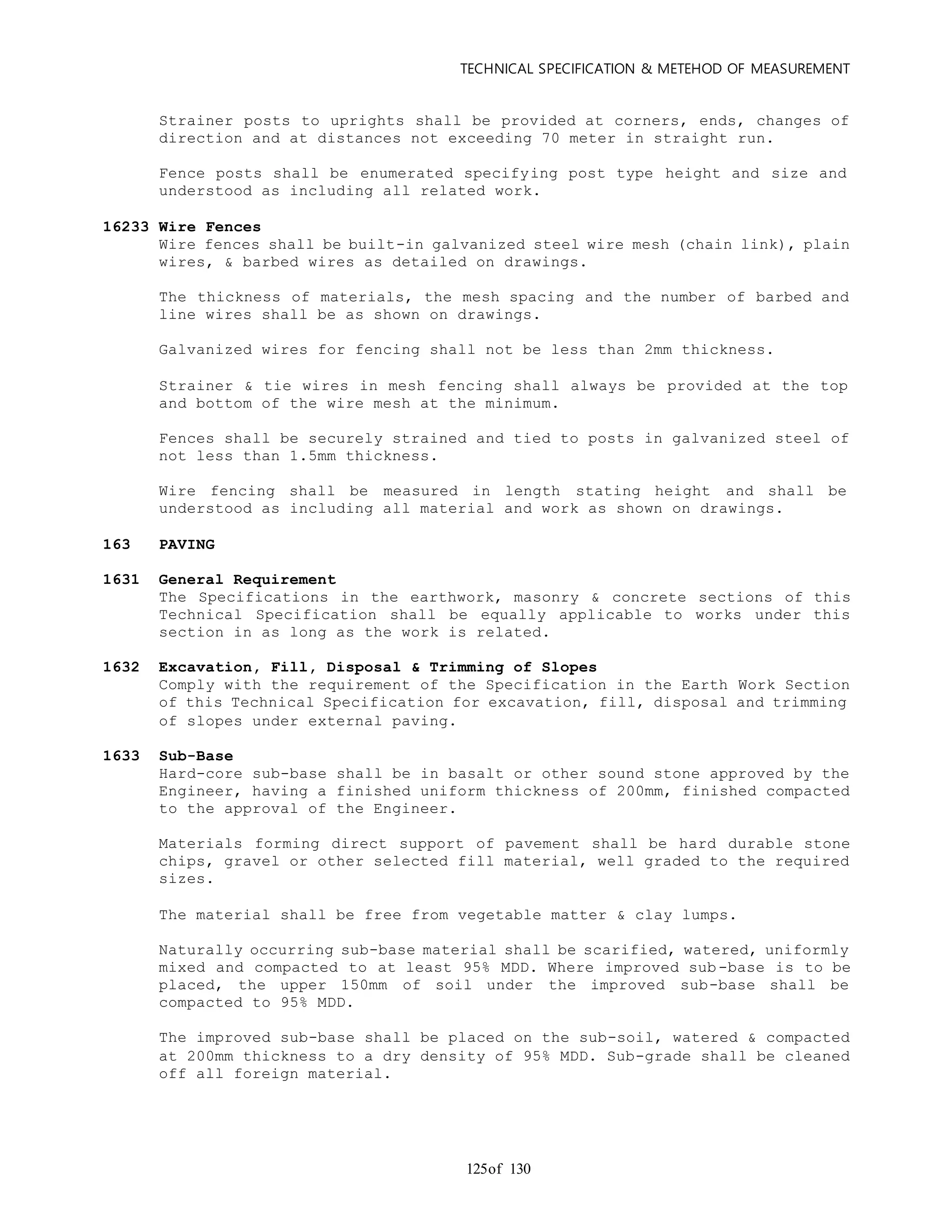 TECHNICAL SPECIFICATION & METEHOD OF MEASUREMENT
of 130125
Strainer posts to uprights shall be provided at corners, ends, changes of
direction and at distances not exceeding 70 meter in straight run.
Fence posts shall be enumerated specifying post type height and size and
understood as including all related work.
16233 Wire Fences
Wire fences shall be built-in galvanized steel wire mesh (chain link), plain
wires, & barbed wires as detailed on drawings.
The thickness of materials, the mesh spacing and the number of barbed and
line wires shall be as shown on drawings.
Galvanized wires for fencing shall not be less than 2mm thickness.
Strainer & tie wires in mesh fencing shall always be provided at the top
and bottom of the wire mesh at the minimum.
Fences shall be securely strained and tied to posts in galvanized steel of
not less than 1.5mm thickness.
Wire fencing shall be measured in length stating height and shall be
understood as including all material and work as shown on drawings.
163 PAVING
1631 General Requirement
The Specifications in the earthwork, masonry & concrete sections of this
Technical Specification shall be equally applicable to works under this
section in as long as the work is related.
1632 Excavation, Fill, Disposal & Trimming of Slopes
Comply with the requirement of the Specification in the Earth Work Section
of this Technical Specification for excavation, fill, disposal and trimming
of slopes under external paving.
1633 Sub-Base
Hard-core sub-base shall be in basalt or other sound stone approved by the
Engineer, having a finished uniform thickness of 200mm, finished compacted
to the approval of the Engineer.
Materials forming direct support of pavement shall be hard durable stone
chips, gravel or other selected fill material, well graded to the required
sizes.
The material shall be free from vegetable matter & clay lumps.
Naturally occurring sub-base material shall be scarified, watered, uniformly
mixed and compacted to at least 95% MDD. Where improved sub-base is to be
placed, the upper 150mm of soil under the improved sub-base shall be
compacted to 95% MDD.
The improved sub-base shall be placed on the sub-soil, watered & compacted
at 200mm thickness to a dry density of 95% MDD. Sub-grade shall be cleaned
off all foreign material.
 