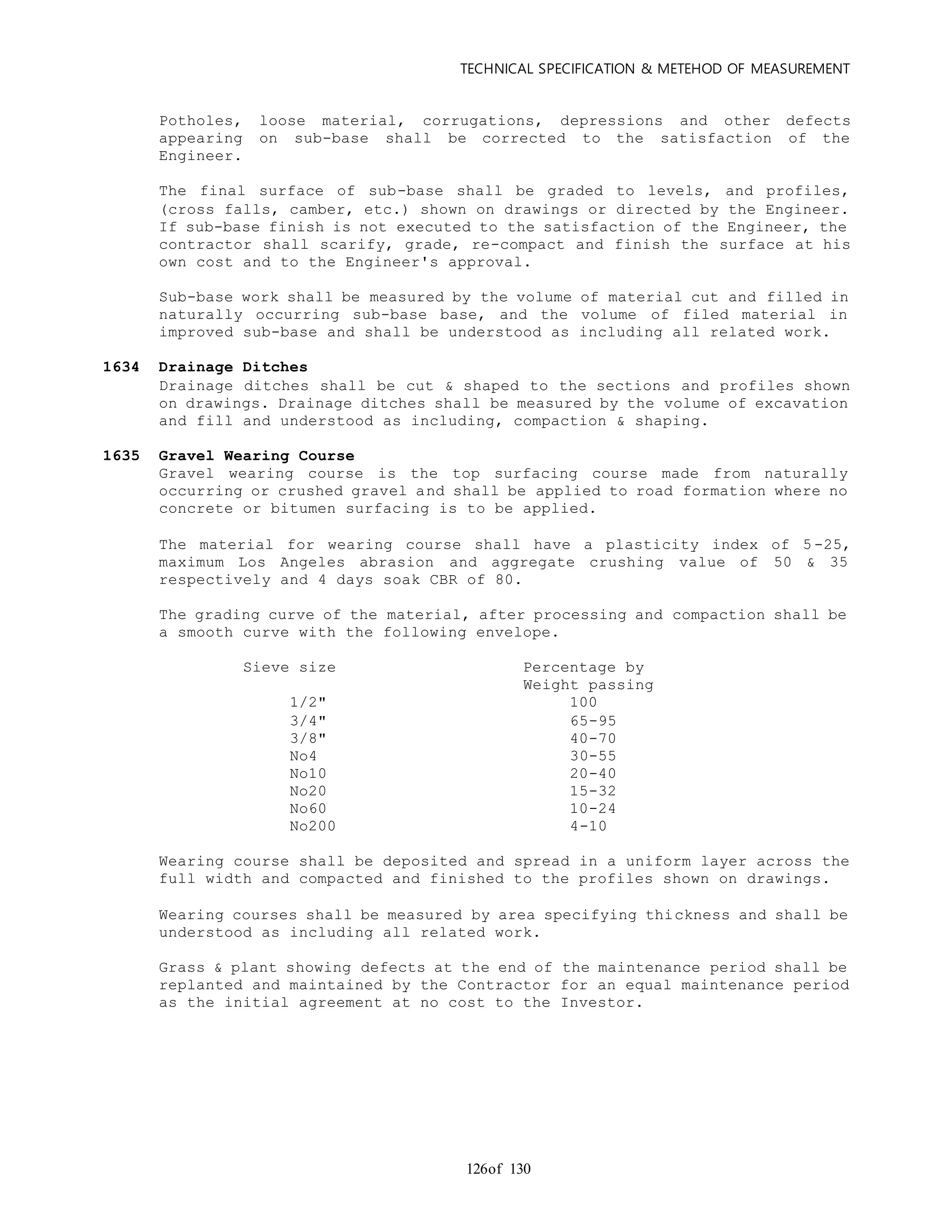 TECHNICAL SPECIFICATION & METEHOD OF MEASUREMENT
of 130126
Potholes, loose material, corrugations, depressions and other defects
appearing on sub-base shall be corrected to the satisfaction of the
Engineer.
The final surface of sub-base shall be graded to levels, and profiles,
(cross falls, camber, etc.) shown on drawings or directed by the Engineer.
If sub-base finish is not executed to the satisfaction of the Engineer, the
contractor shall scarify, grade, re-compact and finish the surface at his
own cost and to the Engineer's approval.
Sub-base work shall be measured by the volume of material cut and filled in
naturally occurring sub-base base, and the volume of filed material in
improved sub-base and shall be understood as including all related work.
1634 Drainage Ditches
Drainage ditches shall be cut & shaped to the sections and profiles shown
on drawings. Drainage ditches shall be measured by the volume of excavation
and fill and understood as including, compaction & shaping.
1635 Gravel Wearing Course
Gravel wearing course is the top surfacing course made from naturally
occurring or crushed gravel and shall be applied to road formation where no
concrete or bitumen surfacing is to be applied.
The material for wearing course shall have a plasticity index of 5 -25,
maximum Los Angeles abrasion and aggregate crushing value of 50 & 35
respectively and 4 days soak CBR of 80.
The grading curve of the material, after processing and compaction shall be
a smooth curve with the following envelope.
Sieve size Percentage by
Weight passing
1/2" 100
3/4" 65-95
3/8" 40-70
No4 30-55
No10 20-40
No20 15-32
No60 10-24
No200 4-10
Wearing course shall be deposited and spread in a uniform layer across the
full width and compacted and finished to the profiles shown on drawings.
Wearing courses shall be measured by area specifying thickness and shall be
understood as including all related work.
Grass & plant showing defects at the end of the maintenance period shall be
replanted and maintained by the Contractor for an equal maintenance period
as the initial agreement at no cost to the Investor.
 