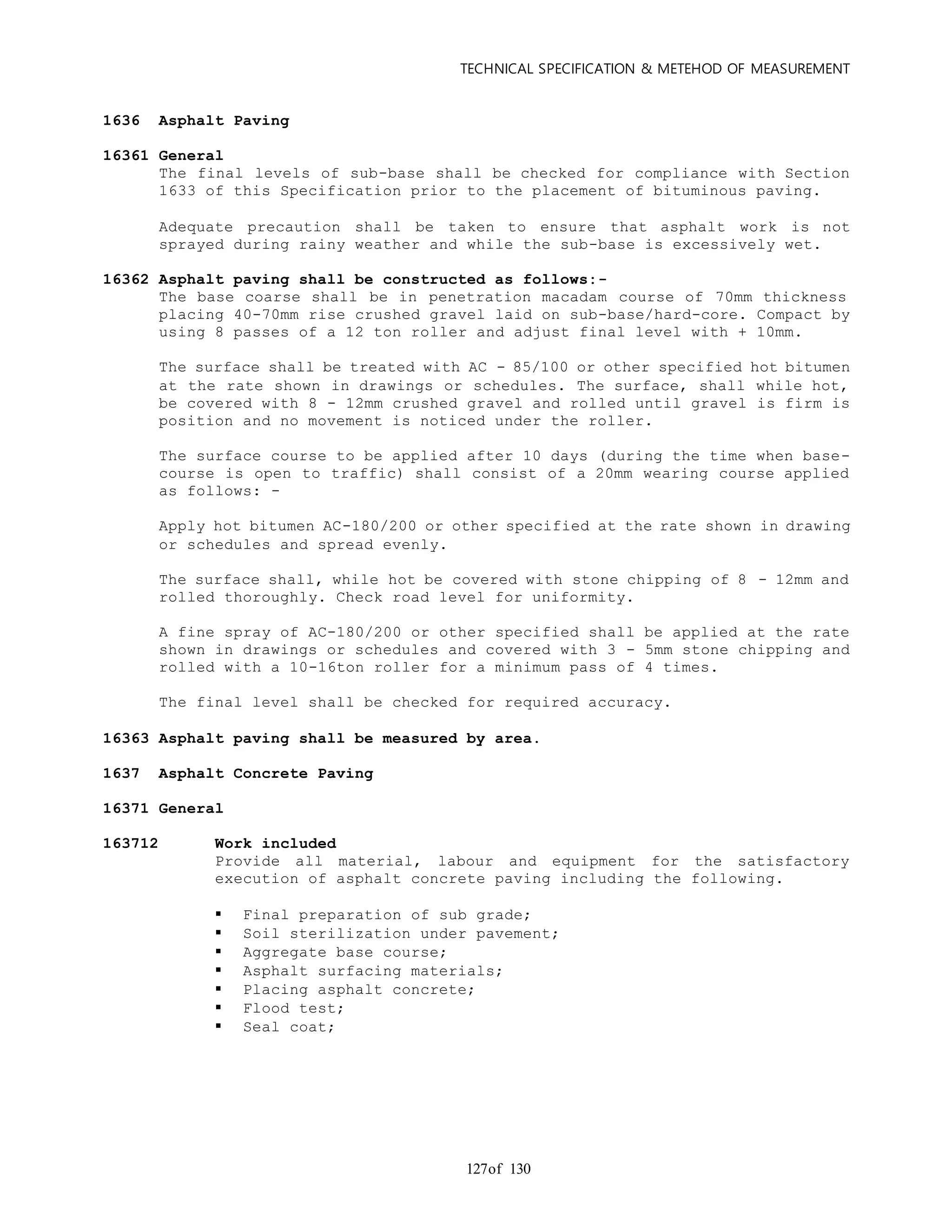 TECHNICAL SPECIFICATION & METEHOD OF MEASUREMENT
of 130127
1636 Asphalt Paving
16361 General
The final levels of sub-base shall be checked for compliance with Section
1633 of this Specification prior to the placement of bituminous paving.
Adequate precaution shall be taken to ensure that asphalt work is not
sprayed during rainy weather and while the sub-base is excessively wet.
16362 Asphalt paving shall be constructed as follows:-
The base coarse shall be in penetration macadam course of 70mm thickness
placing 40-70mm rise crushed gravel laid on sub-base/hard-core. Compact by
using 8 passes of a 12 ton roller and adjust final level with + 10mm.
The surface shall be treated with AC - 85/100 or other specified hot bitumen
at the rate shown in drawings or schedules. The surface, shall while hot,
be covered with 8 - 12mm crushed gravel and rolled until gravel is firm is
position and no movement is noticed under the roller.
The surface course to be applied after 10 days (during the time when base-
course is open to traffic) shall consist of a 20mm wearing course applied
as follows: -
Apply hot bitumen AC-180/200 or other specified at the rate shown in drawing
or schedules and spread evenly.
The surface shall, while hot be covered with stone chipping of 8 - 12mm and
rolled thoroughly. Check road level for uniformity.
A fine spray of AC-180/200 or other specified shall be applied at the rate
shown in drawings or schedules and covered with 3 - 5mm stone chipping and
rolled with a 10-16ton roller for a minimum pass of 4 times.
The final level shall be checked for required accuracy.
16363 Asphalt paving shall be measured by area.
1637 Asphalt Concrete Paving
16371 General
163712 Work included
Provide all material, labour and equipment for the satisfactory
execution of asphalt concrete paving including the following.
 Final preparation of sub grade;
 Soil sterilization under pavement;
 Aggregate base course;
 Asphalt surfacing materials;
 Placing asphalt concrete;
 Flood test;
 Seal coat;
 
