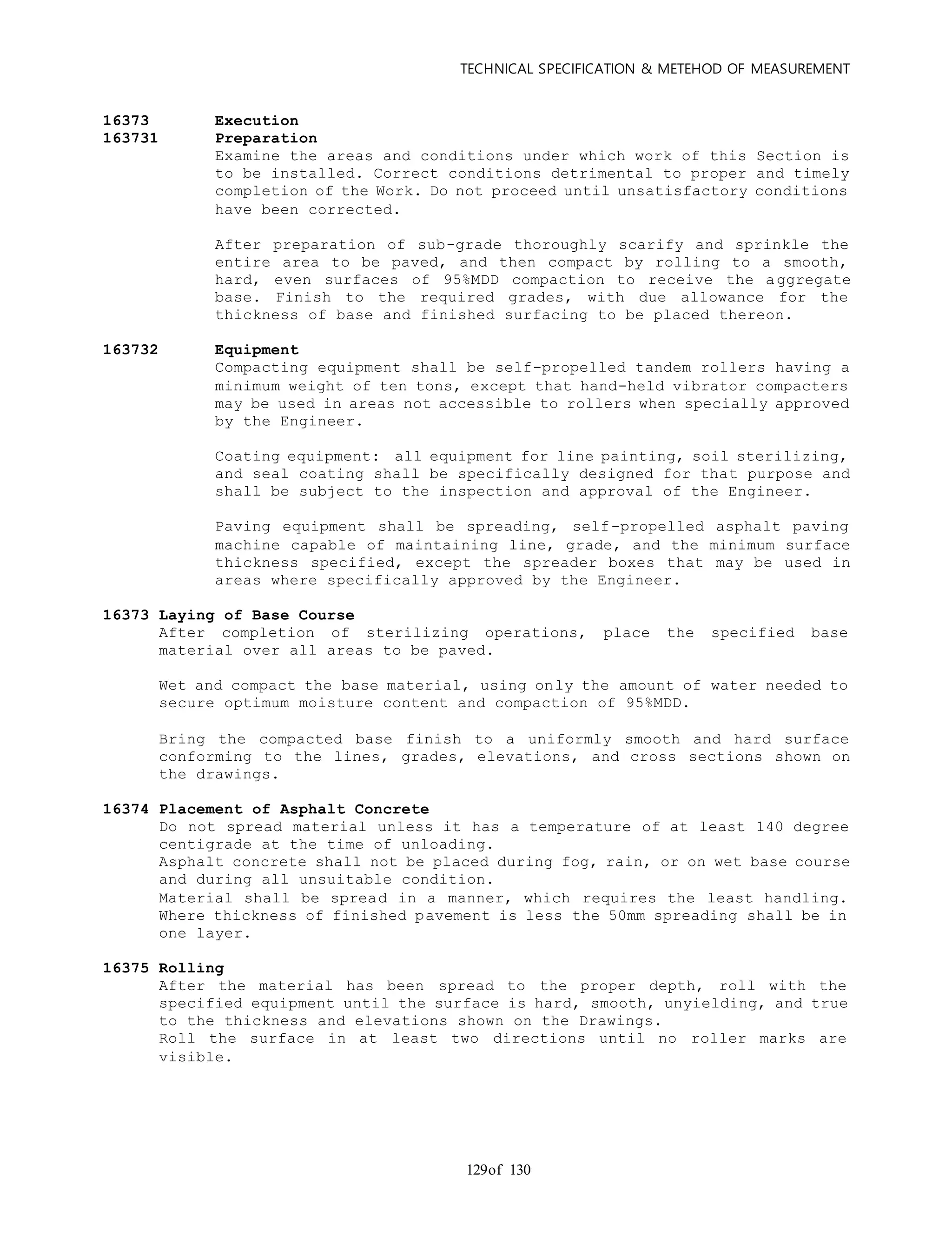 TECHNICAL SPECIFICATION & METEHOD OF MEASUREMENT
of 130129
16373 Execution
163731 Preparation
Examine the areas and conditions under which work of this Section is
to be installed. Correct conditions detrimental to proper and timely
completion of the Work. Do not proceed until unsatisfactory conditions
have been corrected.
After preparation of sub-grade thoroughly scarify and sprinkle the
entire area to be paved, and then compact by rolling to a smooth,
hard, even surfaces of 95%MDD compaction to receive the aggregate
base. Finish to the required grades, with due allowance for the
thickness of base and finished surfacing to be placed thereon.
163732 Equipment
Compacting equipment shall be self-propelled tandem rollers having a
minimum weight of ten tons, except that hand-held vibrator compacters
may be used in areas not accessible to rollers when specially approved
by the Engineer.
Coating equipment: all equipment for line painting, soil sterilizing,
and seal coating shall be specifically designed for that purpose and
shall be subject to the inspection and approval of the Engineer.
Paving equipment shall be spreading, self-propelled asphalt paving
machine capable of maintaining line, grade, and the minimum surface
thickness specified, except the spreader boxes that may be used in
areas where specifically approved by the Engineer.
16373 Laying of Base Course
After completion of sterilizing operations, place the specified base
material over all areas to be paved.
Wet and compact the base material, using only the amount of water needed to
secure optimum moisture content and compaction of 95%MDD.
Bring the compacted base finish to a uniformly smooth and hard surface
conforming to the lines, grades, elevations, and cross sections shown on
the drawings.
16374 Placement of Asphalt Concrete
Do not spread material unless it has a temperature of at least 140 degree
centigrade at the time of unloading.
Asphalt concrete shall not be placed during fog, rain, or on wet base course
and during all unsuitable condition.
Material shall be spread in a manner, which requires the least handling.
Where thickness of finished pavement is less the 50mm spreading shall be in
one layer.
16375 Rolling
After the material has been spread to the proper depth, roll with the
specified equipment until the surface is hard, smooth, unyielding, and true
to the thickness and elevations shown on the Drawings.
Roll the surface in at least two directions until no roller marks are
visible.
 