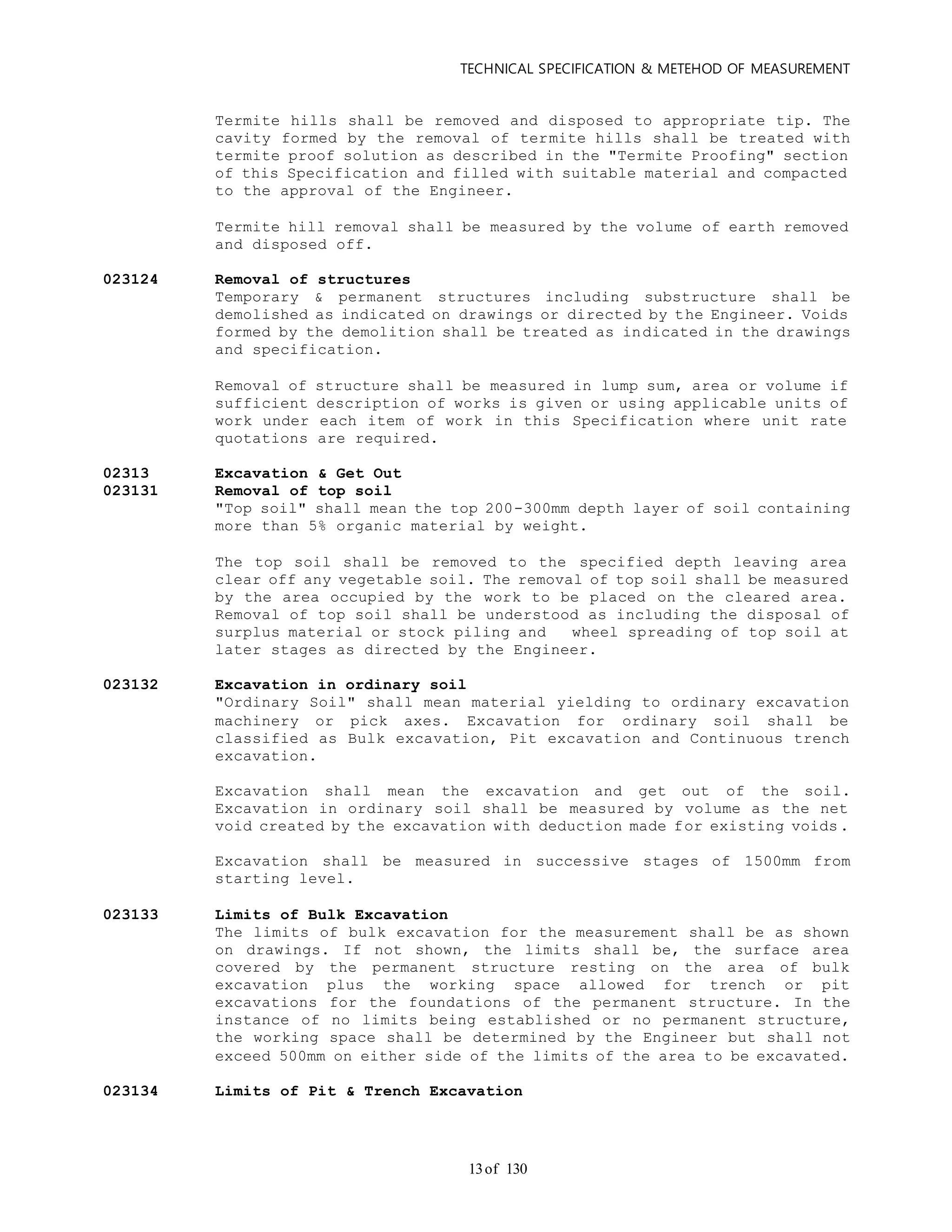 TECHNICAL SPECIFICATION & METEHOD OF MEASUREMENT
of 13013
Termite hills shall be removed and disposed to appropriate tip. The
cavity formed by the removal of termite hills shall be treated with
termite proof solution as described in the "Termite Proofing" section
of this Specification and filled with suitable material and compacted
to the approval of the Engineer.
Termite hill removal shall be measured by the volume of earth removed
and disposed off.
023124 Removal of structures
Temporary & permanent structures including substructure shall be
demolished as indicated on drawings or directed by the Engineer. Voids
formed by the demolition shall be treated as indicated in the drawings
and specification.
Removal of structure shall be measured in lump sum, area or volume if
sufficient description of works is given or using applicable units of
work under each item of work in this Specification where unit rate
quotations are required.
02313 Excavation & Get Out
023131 Removal of top soil
"Top soil" shall mean the top 200-300mm depth layer of soil containing
more than 5% organic material by weight.
The top soil shall be removed to the specified depth leaving area
clear off any vegetable soil. The removal of top soil shall be measured
by the area occupied by the work to be placed on the cleared area.
Removal of top soil shall be understood as including the disposal of
surplus material or stock piling and wheel spreading of top soil at
later stages as directed by the Engineer.
023132 Excavation in ordinary soil
"Ordinary Soil" shall mean material yielding to ordinary excavation
machinery or pick axes. Excavation for ordinary soil shall be
classified as Bulk excavation, Pit excavation and Continuous trench
excavation.
Excavation shall mean the excavation and get out of the soil.
Excavation in ordinary soil shall be measured by volume as the net
void created by the excavation with deduction made for existing voids.
Excavation shall be measured in successive stages of 1500mm from
starting level.
023133 Limits of Bulk Excavation
The limits of bulk excavation for the measurement shall be as shown
on drawings. If not shown, the limits shall be, the surface area
covered by the permanent structure resting on the area of bulk
excavation plus the working space allowed for trench or pit
excavations for the foundations of the permanent structure. In the
instance of no limits being established or no permanent structure,
the working space shall be determined by the Engineer but shall not
exceed 500mm on either side of the limits of the area to be excavated.
023134 Limits of Pit & Trench Excavation
 