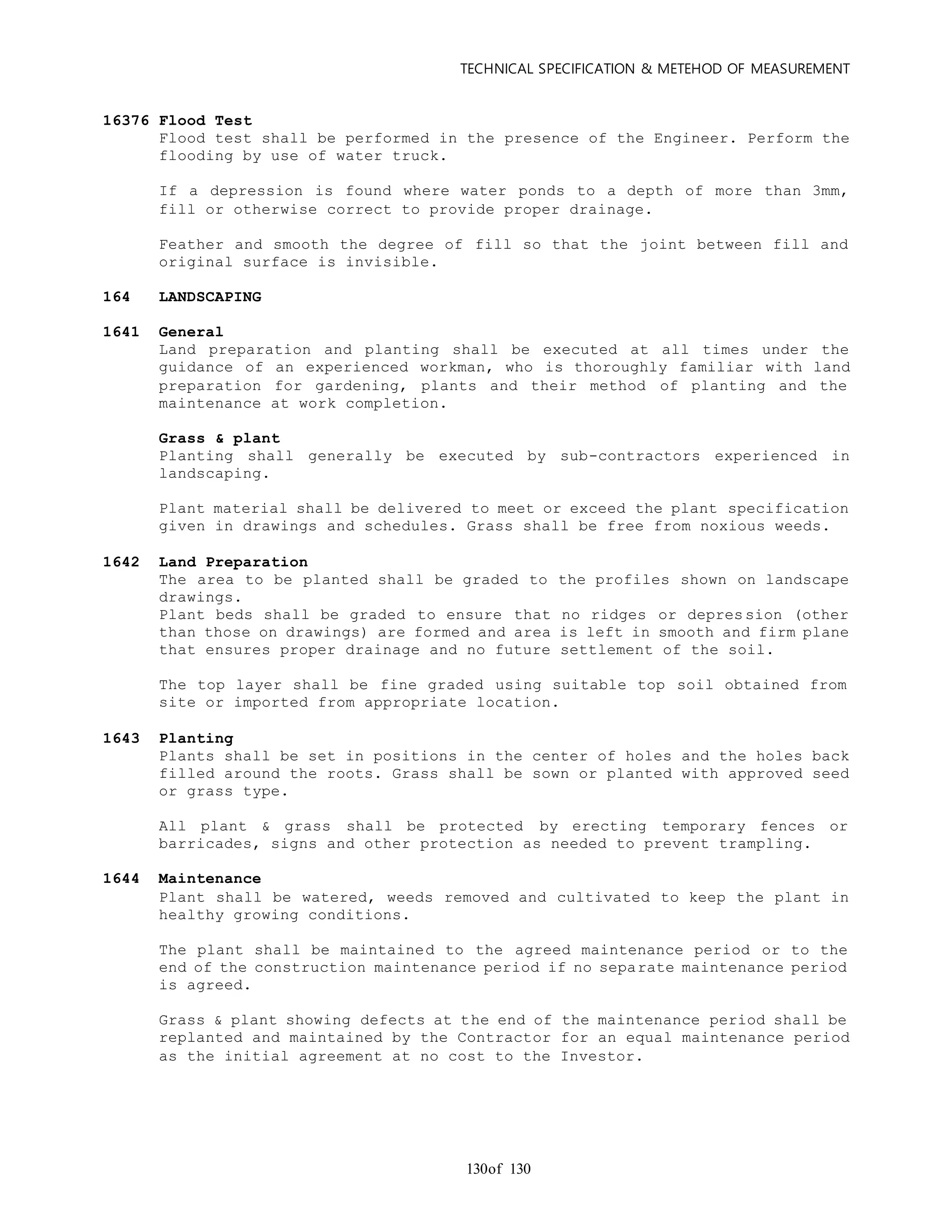 TECHNICAL SPECIFICATION & METEHOD OF MEASUREMENT
of 130130
16376 Flood Test
Flood test shall be performed in the presence of the Engineer. Perform the
flooding by use of water truck.
If a depression is found where water ponds to a depth of more than 3mm,
fill or otherwise correct to provide proper drainage.
Feather and smooth the degree of fill so that the joint between fill and
original surface is invisible.
164 LANDSCAPING
1641 General
Land preparation and planting shall be executed at all times under the
guidance of an experienced workman, who is thoroughly familiar with land
preparation for gardening, plants and their method of planting and the
maintenance at work completion.
Grass & plant
Planting shall generally be executed by sub-contractors experienced in
landscaping.
Plant material shall be delivered to meet or exceed the plant specification
given in drawings and schedules. Grass shall be free from noxious weeds.
1642 Land Preparation
The area to be planted shall be graded to the profiles shown on landscape
drawings.
Plant beds shall be graded to ensure that no ridges or depression (other
than those on drawings) are formed and area is left in smooth and firm plane
that ensures proper drainage and no future settlement of the soil.
The top layer shall be fine graded using suitable top soil obtained from
site or imported from appropriate location.
1643 Planting
Plants shall be set in positions in the center of holes and the holes back
filled around the roots. Grass shall be sown or planted with approved seed
or grass type.
All plant & grass shall be protected by erecting temporary fences or
barricades, signs and other protection as needed to prevent trampling.
1644 Maintenance
Plant shall be watered, weeds removed and cultivated to keep the plant in
healthy growing conditions.
The plant shall be maintained to the agreed maintenance period or to the
end of the construction maintenance period if no separate maintenance period
is agreed.
Grass & plant showing defects at the end of the maintenance period shall be
replanted and maintained by the Contractor for an equal maintenance period
as the initial agreement at no cost to the Investor.
 