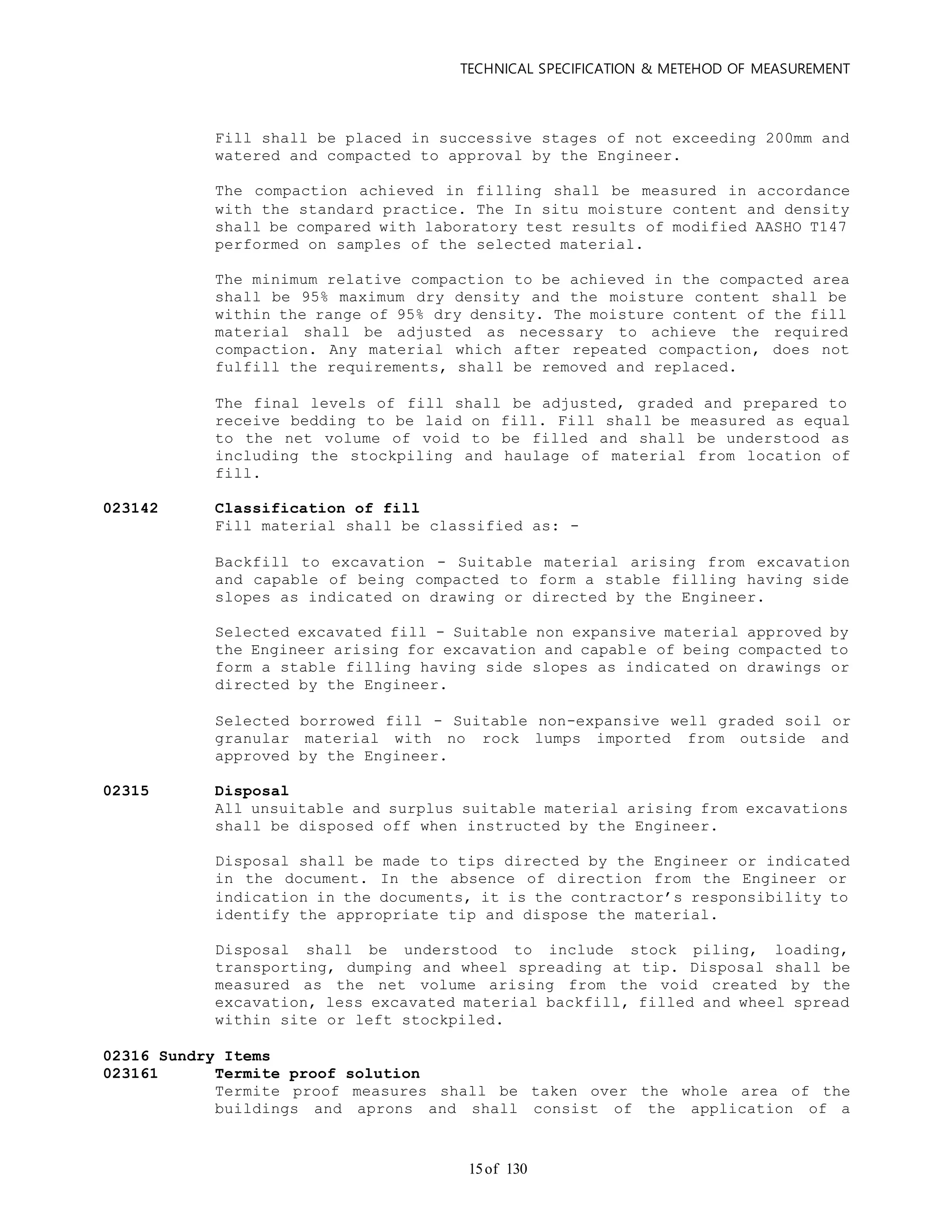 TECHNICAL SPECIFICATION & METEHOD OF MEASUREMENT
of 13015
Fill shall be placed in successive stages of not exceeding 200mm and
watered and compacted to approval by the Engineer.
The compaction achieved in filling shall be measured in accordance
with the standard practice. The In situ moisture content and density
shall be compared with laboratory test results of modified AASHO T147
performed on samples of the selected material.
The minimum relative compaction to be achieved in the compacted area
shall be 95% maximum dry density and the moisture content shall be
within the range of 95% dry density. The moisture content of the fill
material shall be adjusted as necessary to achieve the required
compaction. Any material which after repeated compaction, does not
fulfill the requirements, shall be removed and replaced.
The final levels of fill shall be adjusted, graded and prepared to
receive bedding to be laid on fill. Fill shall be measured as equal
to the net volume of void to be filled and shall be understood as
including the stockpiling and haulage of material from location of
fill.
023142 Classification of fill
Fill material shall be classified as: -
Backfill to excavation - Suitable material arising from excavation
and capable of being compacted to form a stable filling having side
slopes as indicated on drawing or directed by the Engineer.
Selected excavated fill - Suitable non expansive material approved by
the Engineer arising for excavation and capable of being compacted to
form a stable filling having side slopes as indicated on drawings or
directed by the Engineer.
Selected borrowed fill - Suitable non-expansive well graded soil or
granular material with no rock lumps imported from outside and
approved by the Engineer.
02315 Disposal
All unsuitable and surplus suitable material arising from excavations
shall be disposed off when instructed by the Engineer.
Disposal shall be made to tips directed by the Engineer or indicated
in the document. In the absence of direction from the Engineer or
indication in the documents, it is the contractor’s responsibility to
identify the appropriate tip and dispose the material.
Disposal shall be understood to include stock piling, loading,
transporting, dumping and wheel spreading at tip. Disposal shall be
measured as the net volume arising from the void created by the
excavation, less excavated material backfill, filled and wheel spread
within site or left stockpiled.
02316 Sundry Items
023161 Termite proof solution
Termite proof measures shall be taken over the whole area of the
buildings and aprons and shall consist of the application of a
 