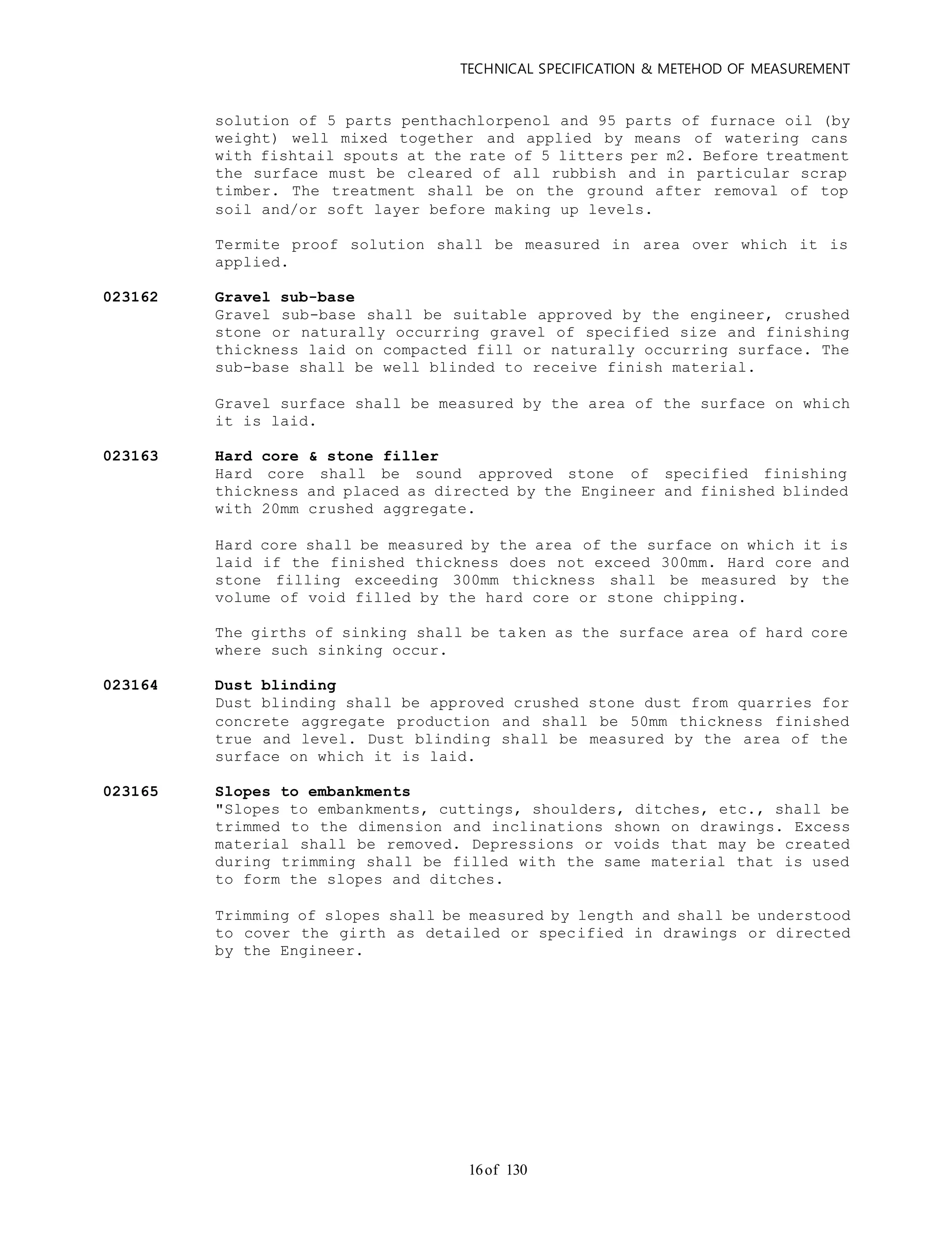 TECHNICAL SPECIFICATION & METEHOD OF MEASUREMENT
of 13016
solution of 5 parts penthachlorpenol and 95 parts of furnace oil (by
weight) well mixed together and applied by means of watering cans
with fishtail spouts at the rate of 5 litters per m2. Before treatment
the surface must be cleared of all rubbish and in particular scrap
timber. The treatment shall be on the ground after removal of top
soil and/or soft layer before making up levels.
Termite proof solution shall be measured in area over which it is
applied.
023162 Gravel sub-base
Gravel sub-base shall be suitable approved by the engineer, crushed
stone or naturally occurring gravel of specified size and finishing
thickness laid on compacted fill or naturally occurring surface. The
sub-base shall be well blinded to receive finish material.
Gravel surface shall be measured by the area of the surface on which
it is laid.
023163 Hard core & stone filler
Hard core shall be sound approved stone of specified finishing
thickness and placed as directed by the Engineer and finished blinded
with 20mm crushed aggregate.
Hard core shall be measured by the area of the surface on which it is
laid if the finished thickness does not exceed 300mm. Hard core and
stone filling exceeding 300mm thickness shall be measured by the
volume of void filled by the hard core or stone chipping.
The girths of sinking shall be taken as the surface area of hard core
where such sinking occur.
023164 Dust blinding
Dust blinding shall be approved crushed stone dust from quarries for
concrete aggregate production and shall be 50mm thickness finished
true and level. Dust blinding shall be measured by the area of the
surface on which it is laid.
023165 Slopes to embankments
"Slopes to embankments, cuttings, shoulders, ditches, etc., shall be
trimmed to the dimension and inclinations shown on drawings. Excess
material shall be removed. Depressions or voids that may be created
during trimming shall be filled with the same material that is used
to form the slopes and ditches.
Trimming of slopes shall be measured by length and shall be understood
to cover the girth as detailed or specified in drawings or directed
by the Engineer.
 