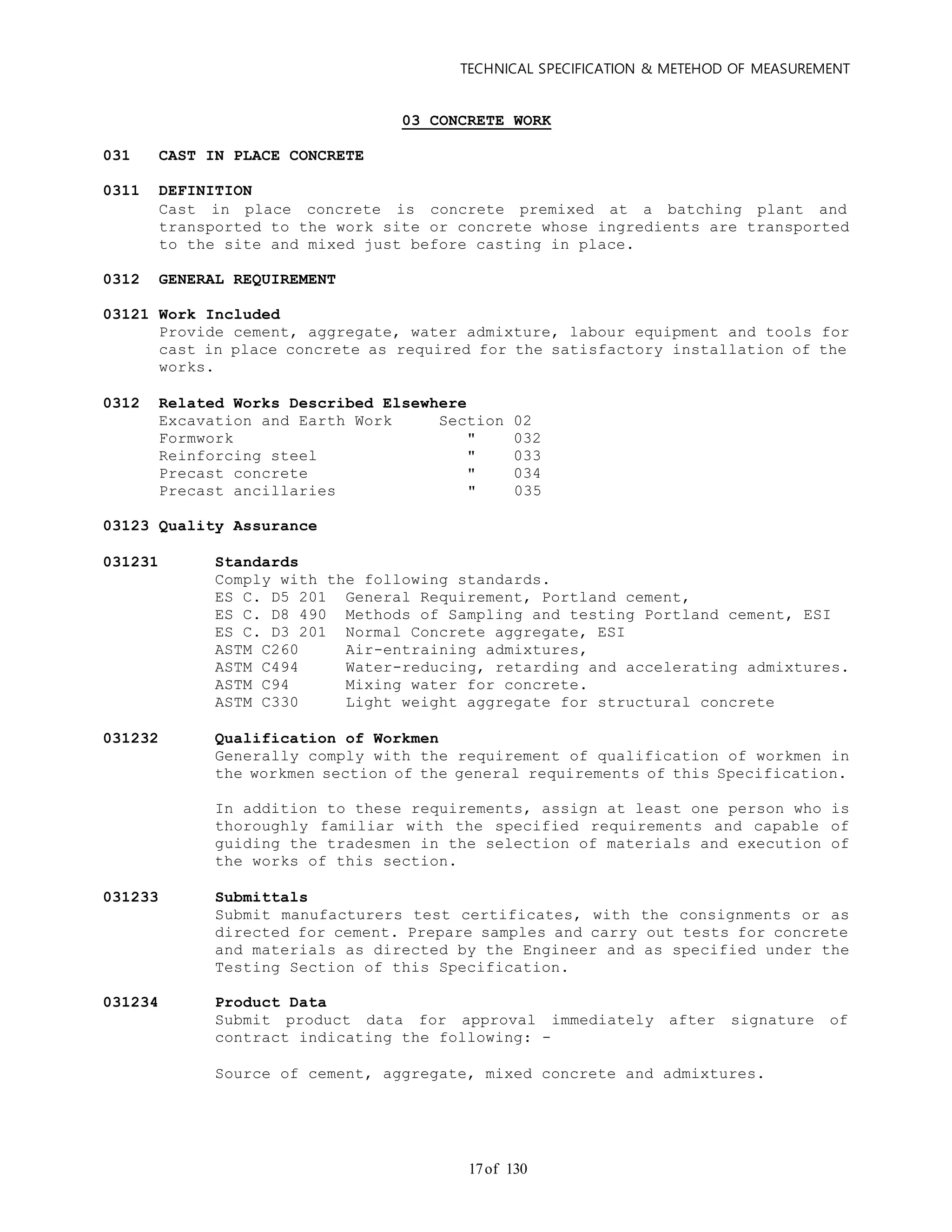 TECHNICAL SPECIFICATION & METEHOD OF MEASUREMENT
of 13017
03 CONCRETE WORK
031 CAST IN PLACE CONCRETE
0311 DEFINITION
Cast in place concrete is concrete premixed at a batching plant and
transported to the work site or concrete whose ingredients are transported
to the site and mixed just before casting in place.
0312 GENERAL REQUIREMENT
03121 Work Included
Provide cement, aggregate, water admixture, labour equipment and tools for
cast in place concrete as required for the satisfactory installation of the
works.
0312 Related Works Described Elsewhere
Excavation and Earth Work Section 02
Formwork " 032
Reinforcing steel " 033
Precast concrete " 034
Precast ancillaries " 035
03123 Quality Assurance
031231 Standards
Comply with the following standards.
ES C. D5 201 General Requirement, Portland cement,
ES C. D8 490 Methods of Sampling and testing Portland cement, ESI
ES C. D3 201 Normal Concrete aggregate, ESI
ASTM C260 Air-entraining admixtures,
ASTM C494 Water-reducing, retarding and accelerating admixtures.
ASTM C94 Mixing water for concrete.
ASTM C330 Light weight aggregate for structural concrete
031232 Qualification of Workmen
Generally comply with the requirement of qualification of workmen in
the workmen section of the general requirements of this Specification.
In addition to these requirements, assign at least one person who is
thoroughly familiar with the specified requirements and capable of
guiding the tradesmen in the selection of materials and execution of
the works of this section.
031233 Submittals
Submit manufacturers test certificates, with the consignments or as
directed for cement. Prepare samples and carry out tests for concrete
and materials as directed by the Engineer and as specified under the
Testing Section of this Specification.
031234 Product Data
Submit product data for approval immediately after signature of
contract indicating the following: -
Source of cement, aggregate, mixed concrete and admixtures.
 