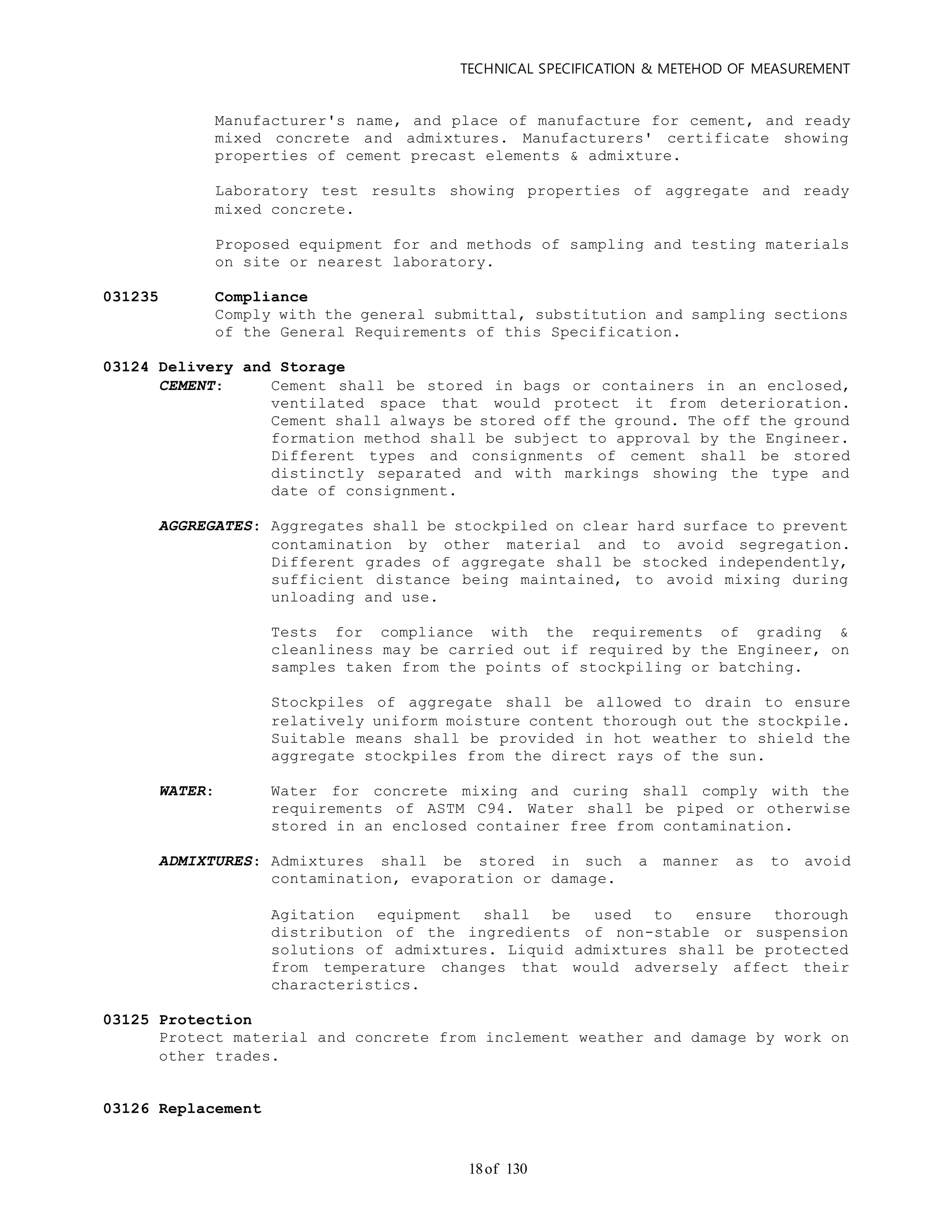 TECHNICAL SPECIFICATION & METEHOD OF MEASUREMENT
of 13018
Manufacturer's name, and place of manufacture for cement, and ready
mixed concrete and admixtures. Manufacturers' certificate showing
properties of cement precast elements & admixture.
Laboratory test results showing properties of aggregate and ready
mixed concrete.
Proposed equipment for and methods of sampling and testing materials
on site or nearest laboratory.
031235 Compliance
Comply with the general submittal, substitution and sampling sections
of the General Requirements of this Specification.
03124 Delivery and Storage
CEMENT: Cement shall be stored in bags or containers in an enclosed,
ventilated space that would protect it from deterioration.
Cement shall always be stored off the ground. The off the ground
formation method shall be subject to approval by the Engineer.
Different types and consignments of cement shall be stored
distinctly separated and with markings showing the type and
date of consignment.
AGGREGATES: Aggregates shall be stockpiled on clear hard surface to prevent
contamination by other material and to avoid segregation.
Different grades of aggregate shall be stocked independently,
sufficient distance being maintained, to avoid mixing during
unloading and use.
Tests for compliance with the requirements of grading &
cleanliness may be carried out if required by the Engineer, on
samples taken from the points of stockpiling or batching.
Stockpiles of aggregate shall be allowed to drain to ensure
relatively uniform moisture content thorough out the stockpile.
Suitable means shall be provided in hot weather to shield the
aggregate stockpiles from the direct rays of the sun.
WATER: Water for concrete mixing and curing shall comply with the
requirements of ASTM C94. Water shall be piped or otherwise
stored in an enclosed container free from contamination.
ADMIXTURES: Admixtures shall be stored in such a manner as to avoid
contamination, evaporation or damage.
Agitation equipment shall be used to ensure thorough
distribution of the ingredients of non-stable or suspension
solutions of admixtures. Liquid admixtures shall be protected
from temperature changes that would adversely affect their
characteristics.
03125 Protection
Protect material and concrete from inclement weather and damage by work on
other trades.
03126 Replacement
 
