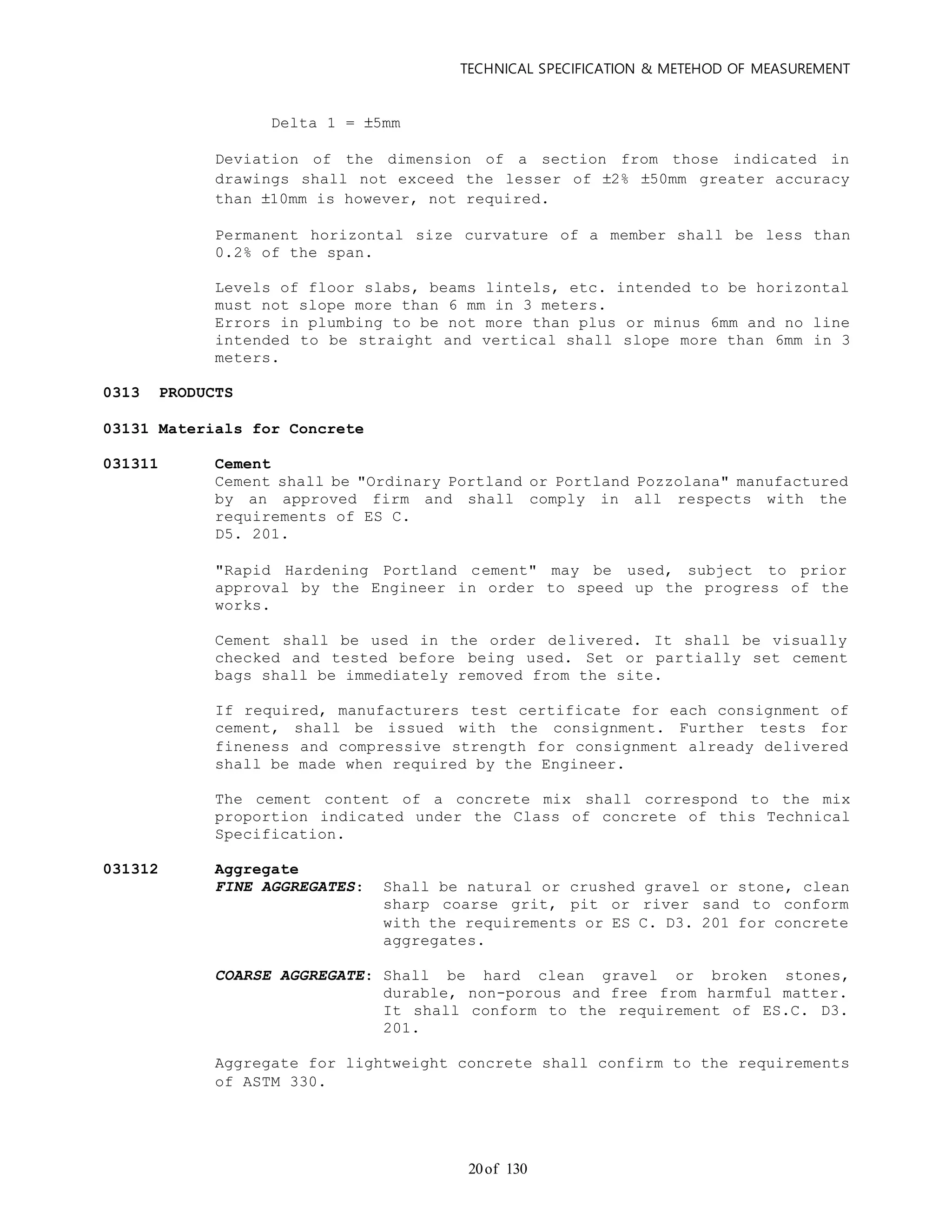 TECHNICAL SPECIFICATION & METEHOD OF MEASUREMENT
of 13020
Delta 1 = 5mm
Deviation of the dimension of a section from those indicated in
drawings shall not exceed the lesser of 2% 50mm greater accuracy
than 10mm is however, not required.
Permanent horizontal size curvature of a member shall be less than
0.2% of the span.
Levels of floor slabs, beams lintels, etc. intended to be horizontal
must not slope more than 6 mm in 3 meters.
Errors in plumbing to be not more than plus or minus 6mm and no line
intended to be straight and vertical shall slope more than 6mm in 3
meters.
0313 PRODUCTS
03131 Materials for Concrete
031311 Cement
Cement shall be "Ordinary Portland or Portland Pozzolana" manufactured
by an approved firm and shall comply in all respects with the
requirements of ES C.
D5. 201.
"Rapid Hardening Portland cement" may be used, subject to prior
approval by the Engineer in order to speed up the progress of the
works.
Cement shall be used in the order delivered. It shall be visually
checked and tested before being used. Set or partially set cement
bags shall be immediately removed from the site.
If required, manufacturers test certificate for each consignment of
cement, shall be issued with the consignment. Further tests for
fineness and compressive strength for consignment already delivered
shall be made when required by the Engineer.
The cement content of a concrete mix shall correspond to the mix
proportion indicated under the Class of concrete of this Technical
Specification.
031312 Aggregate
FINE AGGREGATES: Shall be natural or crushed gravel or stone, clean
sharp coarse grit, pit or river sand to conform
with the requirements or ES C. D3. 201 for concrete
aggregates.
COARSE AGGREGATE: Shall be hard clean gravel or broken stones,
durable, non-porous and free from harmful matter.
It shall conform to the requirement of ES.C. D3.
201.
Aggregate for lightweight concrete shall confirm to the requirements
of ASTM 330.
 