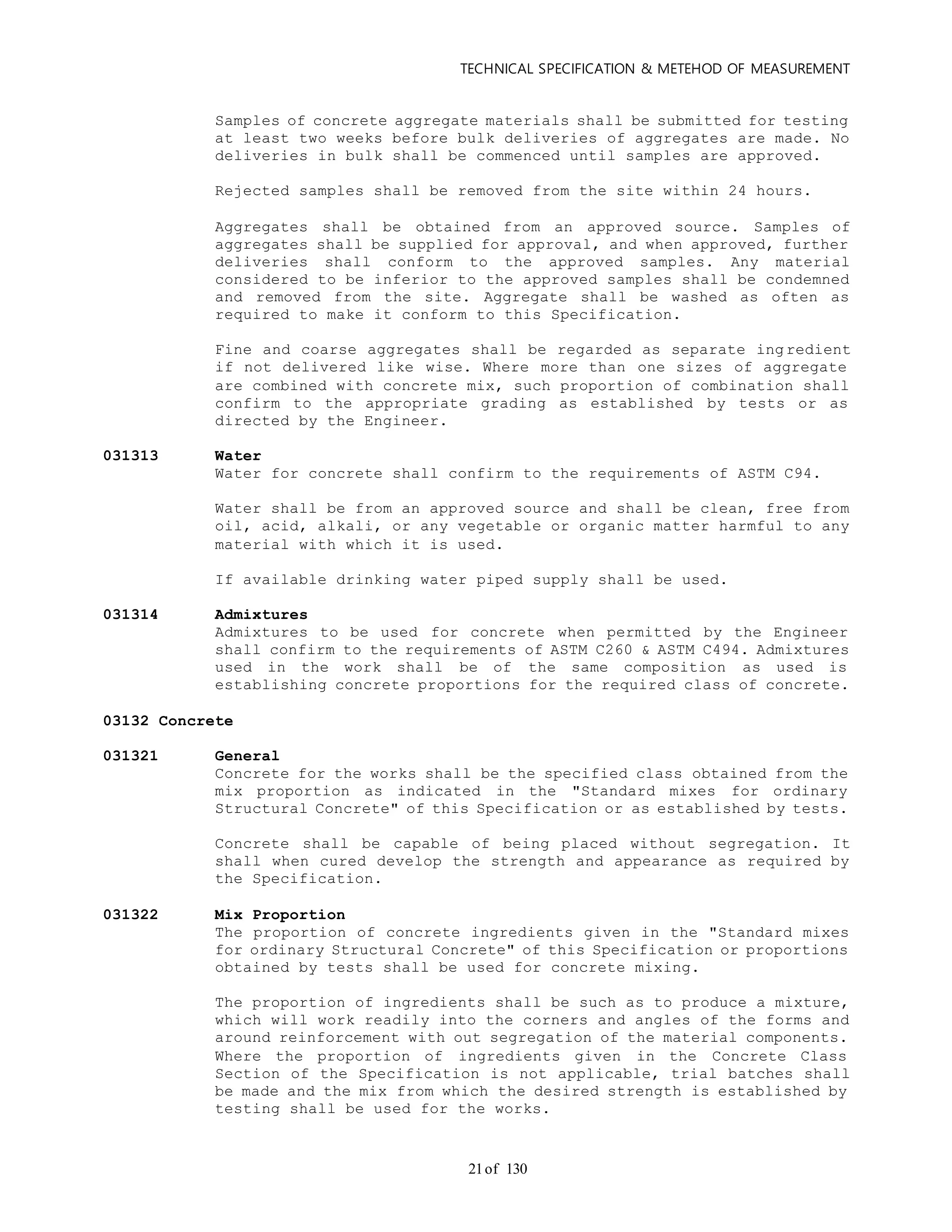 TECHNICAL SPECIFICATION & METEHOD OF MEASUREMENT
of 13021
Samples of concrete aggregate materials shall be submitted for testing
at least two weeks before bulk deliveries of aggregates are made. No
deliveries in bulk shall be commenced until samples are approved.
Rejected samples shall be removed from the site within 24 hours.
Aggregates shall be obtained from an approved source. Samples of
aggregates shall be supplied for approval, and when approved, further
deliveries shall conform to the approved samples. Any material
considered to be inferior to the approved samples shall be condemned
and removed from the site. Aggregate shall be washed as often as
required to make it conform to this Specification.
Fine and coarse aggregates shall be regarded as separate ingredient
if not delivered like wise. Where more than one sizes of aggregate
are combined with concrete mix, such proportion of combination shall
confirm to the appropriate grading as established by tests or as
directed by the Engineer.
031313 Water
Water for concrete shall confirm to the requirements of ASTM C94.
Water shall be from an approved source and shall be clean, free from
oil, acid, alkali, or any vegetable or organic matter harmful to any
material with which it is used.
If available drinking water piped supply shall be used.
031314 Admixtures
Admixtures to be used for concrete when permitted by the Engineer
shall confirm to the requirements of ASTM C260 & ASTM C494. Admixtures
used in the work shall be of the same composition as used is
establishing concrete proportions for the required class of concrete.
03132 Concrete
031321 General
Concrete for the works shall be the specified class obtained from the
mix proportion as indicated in the "Standard mixes for ordinary
Structural Concrete" of this Specification or as established by tests.
Concrete shall be capable of being placed without segregation. It
shall when cured develop the strength and appearance as required by
the Specification.
031322 Mix Proportion
The proportion of concrete ingredients given in the "Standard mixes
for ordinary Structural Concrete" of this Specification or proportions
obtained by tests shall be used for concrete mixing.
The proportion of ingredients shall be such as to produce a mixture,
which will work readily into the corners and angles of the forms and
around reinforcement with out segregation of the material components.
Where the proportion of ingredients given in the Concrete Class
Section of the Specification is not applicable, trial batches shall
be made and the mix from which the desired strength is established by
testing shall be used for the works.
 