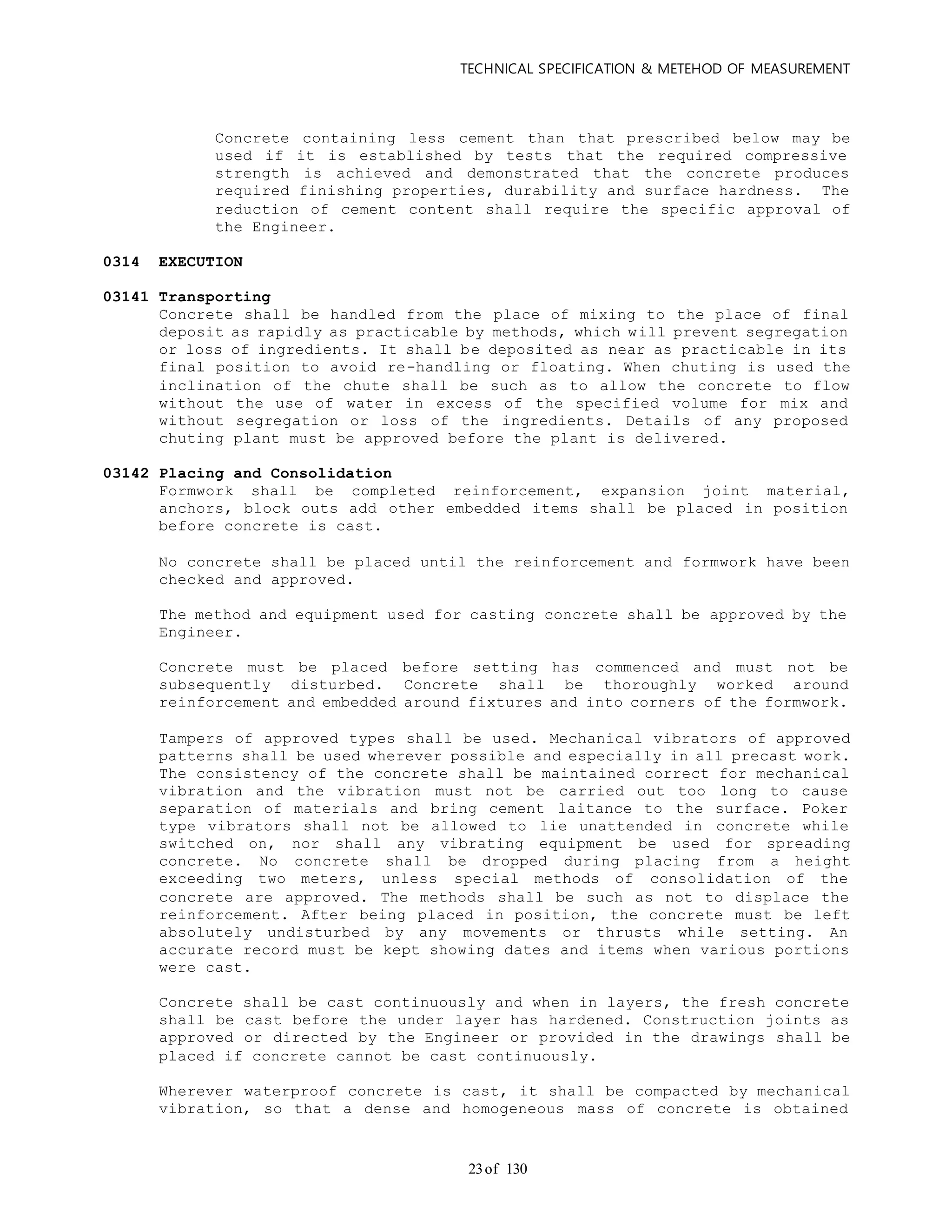 TECHNICAL SPECIFICATION & METEHOD OF MEASUREMENT
of 13023
Concrete containing less cement than that prescribed below may be
used if it is established by tests that the required compressive
strength is achieved and demonstrated that the concrete produces
required finishing properties, durability and surface hardness. The
reduction of cement content shall require the specific approval of
the Engineer.
0314 EXECUTION
03141 Transporting
Concrete shall be handled from the place of mixing to the place of final
deposit as rapidly as practicable by methods, which will prevent segregation
or loss of ingredients. It shall be deposited as near as practicable in its
final position to avoid re-handling or floating. When chuting is used the
inclination of the chute shall be such as to allow the concrete to flow
without the use of water in excess of the specified volume for mix and
without segregation or loss of the ingredients. Details of any proposed
chuting plant must be approved before the plant is delivered.
03142 Placing and Consolidation
Formwork shall be completed reinforcement, expansion joint material,
anchors, block outs add other embedded items shall be placed in position
before concrete is cast.
No concrete shall be placed until the reinforcement and formwork have been
checked and approved.
The method and equipment used for casting concrete shall be approved by the
Engineer.
Concrete must be placed before setting has commenced and must not be
subsequently disturbed. Concrete shall be thoroughly worked around
reinforcement and embedded around fixtures and into corners of the formwork.
Tampers of approved types shall be used. Mechanical vibrators of approved
patterns shall be used wherever possible and especially in all precast work.
The consistency of the concrete shall be maintained correct for mechanical
vibration and the vibration must not be carried out too long to cause
separation of materials and bring cement laitance to the surface. Poker
type vibrators shall not be allowed to lie unattended in concrete while
switched on, nor shall any vibrating equipment be used for spreading
concrete. No concrete shall be dropped during placing from a height
exceeding two meters, unless special methods of consolidation of the
concrete are approved. The methods shall be such as not to displace the
reinforcement. After being placed in position, the concrete must be left
absolutely undisturbed by any movements or thrusts while setting. An
accurate record must be kept showing dates and items when various portions
were cast.
Concrete shall be cast continuously and when in layers, the fresh concrete
shall be cast before the under layer has hardened. Construction joints as
approved or directed by the Engineer or provided in the drawings shall be
placed if concrete cannot be cast continuously.
Wherever waterproof concrete is cast, it shall be compacted by mechanical
vibration, so that a dense and homogeneous mass of concrete is obtained
 