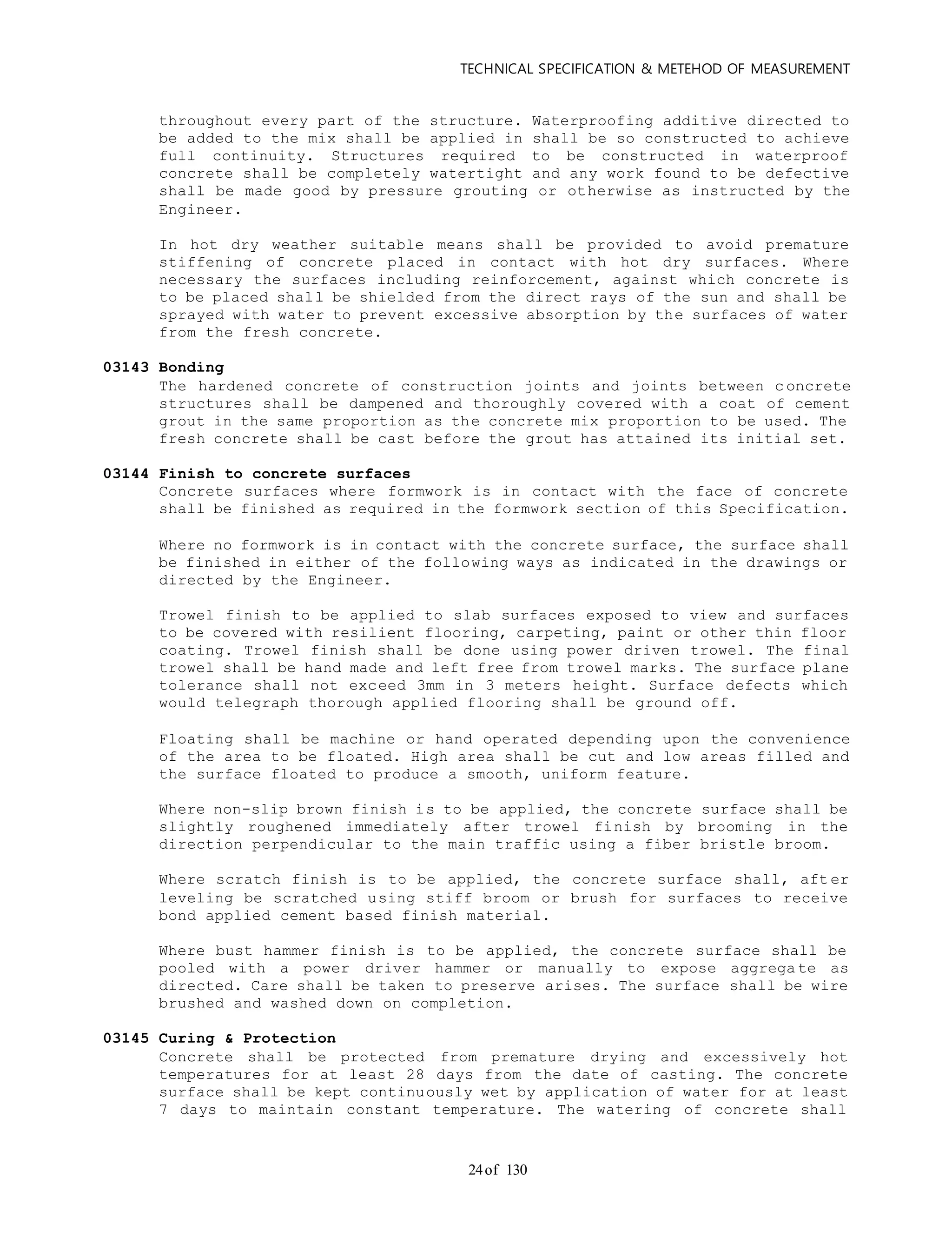 TECHNICAL SPECIFICATION & METEHOD OF MEASUREMENT
of 13024
throughout every part of the structure. Waterproofing additive directed to
be added to the mix shall be applied in shall be so constructed to achieve
full continuity. Structures required to be constructed in waterproof
concrete shall be completely watertight and any work found to be defective
shall be made good by pressure grouting or otherwise as instructed by the
Engineer.
In hot dry weather suitable means shall be provided to avoid premature
stiffening of concrete placed in contact with hot dry surfaces. Where
necessary the surfaces including reinforcement, against which concrete is
to be placed shall be shielded from the direct rays of the sun and shall be
sprayed with water to prevent excessive absorption by the surfaces of water
from the fresh concrete.
03143 Bonding
The hardened concrete of construction joints and joints between c oncrete
structures shall be dampened and thoroughly covered with a coat of cement
grout in the same proportion as the concrete mix proportion to be used. The
fresh concrete shall be cast before the grout has attained its initial set.
03144 Finish to concrete surfaces
Concrete surfaces where formwork is in contact with the face of concrete
shall be finished as required in the formwork section of this Specification.
Where no formwork is in contact with the concrete surface, the surface shall
be finished in either of the following ways as indicated in the drawings or
directed by the Engineer.
Trowel finish to be applied to slab surfaces exposed to view and surfaces
to be covered with resilient flooring, carpeting, paint or other thin floor
coating. Trowel finish shall be done using power driven trowel. The final
trowel shall be hand made and left free from trowel marks. The surface plane
tolerance shall not exceed 3mm in 3 meters height. Surface defects which
would telegraph thorough applied flooring shall be ground off.
Floating shall be machine or hand operated depending upon the convenience
of the area to be floated. High area shall be cut and low areas filled and
the surface floated to produce a smooth, uniform feature.
Where non-slip brown finish is to be applied, the concrete surface shall be
slightly roughened immediately after trowel finish by brooming in the
direction perpendicular to the main traffic using a fiber bristle broom.
Where scratch finish is to be applied, the concrete surface shall, aft er
leveling be scratched using stiff broom or brush for surfaces to receive
bond applied cement based finish material.
Where bust hammer finish is to be applied, the concrete surface shall be
pooled with a power driver hammer or manually to expose aggrega te as
directed. Care shall be taken to preserve arises. The surface shall be wire
brushed and washed down on completion.
03145 Curing & Protection
Concrete shall be protected from premature drying and excessively hot
temperatures for at least 28 days from the date of casting. The concrete
surface shall be kept continuously wet by application of water for at least
7 days to maintain constant temperature. The watering of concrete shall
 