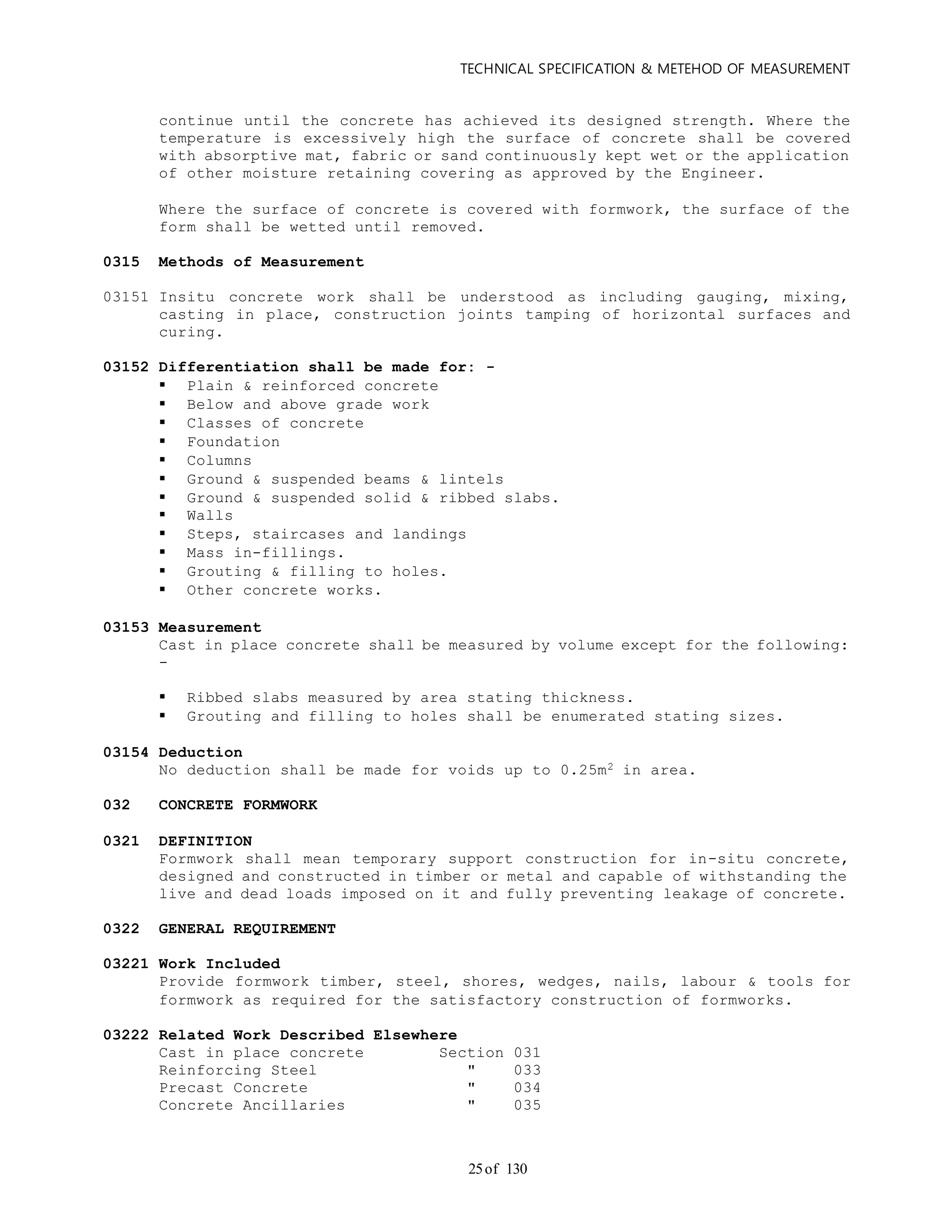 TECHNICAL SPECIFICATION & METEHOD OF MEASUREMENT
of 13025
continue until the concrete has achieved its designed strength. Where the
temperature is excessively high the surface of concrete shall be covered
with absorptive mat, fabric or sand continuously kept wet or the application
of other moisture retaining covering as approved by the Engineer.
Where the surface of concrete is covered with formwork, the surface of the
form shall be wetted until removed.
0315 Methods of Measurement
03151 Insitu concrete work shall be understood as including gauging, mixing,
casting in place, construction joints tamping of horizontal surfaces and
curing.
03152 Differentiation shall be made for: -
 Plain & reinforced concrete
 Below and above grade work
 Classes of concrete
 Foundation
 Columns
 Ground & suspended beams & lintels
 Ground & suspended solid & ribbed slabs.
 Walls
 Steps, staircases and landings
 Mass in-fillings.
 Grouting & filling to holes.
 Other concrete works.
03153 Measurement
Cast in place concrete shall be measured by volume except for the following:
-
 Ribbed slabs measured by area stating thickness.
 Grouting and filling to holes shall be enumerated stating sizes.
03154 Deduction
No deduction shall be made for voids up to 0.25m2 in area.
032 CONCRETE FORMWORK
0321 DEFINITION
Formwork shall mean temporary support construction for in-situ concrete,
designed and constructed in timber or metal and capable of withstanding the
live and dead loads imposed on it and fully preventing leakage of concrete.
0322 GENERAL REQUIREMENT
03221 Work Included
Provide formwork timber, steel, shores, wedges, nails, labour & tools for
formwork as required for the satisfactory construction of formworks.
03222 Related Work Described Elsewhere
Cast in place concrete Section 031
Reinforcing Steel " 033
Precast Concrete " 034
Concrete Ancillaries " 035
 