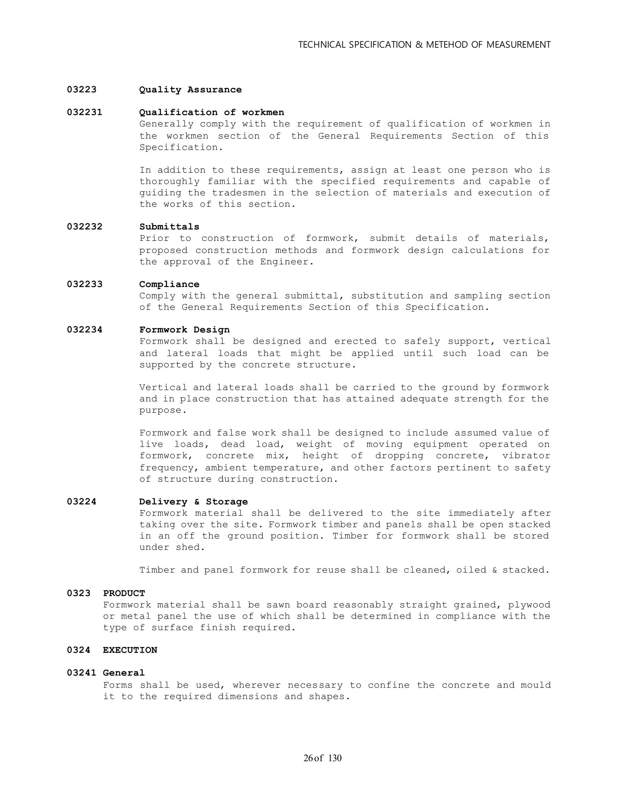 TECHNICAL SPECIFICATION & METEHOD OF MEASUREMENT
of 13026
03223 Quality Assurance
032231 Qualification of workmen
Generally comply with the requirement of qualification of workmen in
the workmen section of the General Requirements Section of this
Specification.
In addition to these requirements, assign at least one person who is
thoroughly familiar with the specified requirements and capable of
guiding the tradesmen in the selection of materials and execution of
the works of this section.
032232 Submittals
Prior to construction of formwork, submit details of materials,
proposed construction methods and formwork design calculations for
the approval of the Engineer.
032233 Compliance
Comply with the general submittal, substitution and sampling section
of the General Requirements Section of this Specification.
032234 Formwork Design
Formwork shall be designed and erected to safely support, vertical
and lateral loads that might be applied until such load can be
supported by the concrete structure.
Vertical and lateral loads shall be carried to the ground by formwork
and in place construction that has attained adequate strength for the
purpose.
Formwork and false work shall be designed to include assumed value of
live loads, dead load, weight of moving equipment operated on
formwork, concrete mix, height of dropping concrete, vibrator
frequency, ambient temperature, and other factors pertinent to safety
of structure during construction.
03224 Delivery & Storage
Formwork material shall be delivered to the site immediately after
taking over the site. Formwork timber and panels shall be open stacked
in an off the ground position. Timber for formwork shall be stored
under shed.
Timber and panel formwork for reuse shall be cleaned, oiled & stacked.
0323 PRODUCT
Formwork material shall be sawn board reasonably straight grained, plywood
or metal panel the use of which shall be determined in compliance with the
type of surface finish required.
0324 EXECUTION
03241 General
Forms shall be used, wherever necessary to confine the concrete and mould
it to the required dimensions and shapes.
 