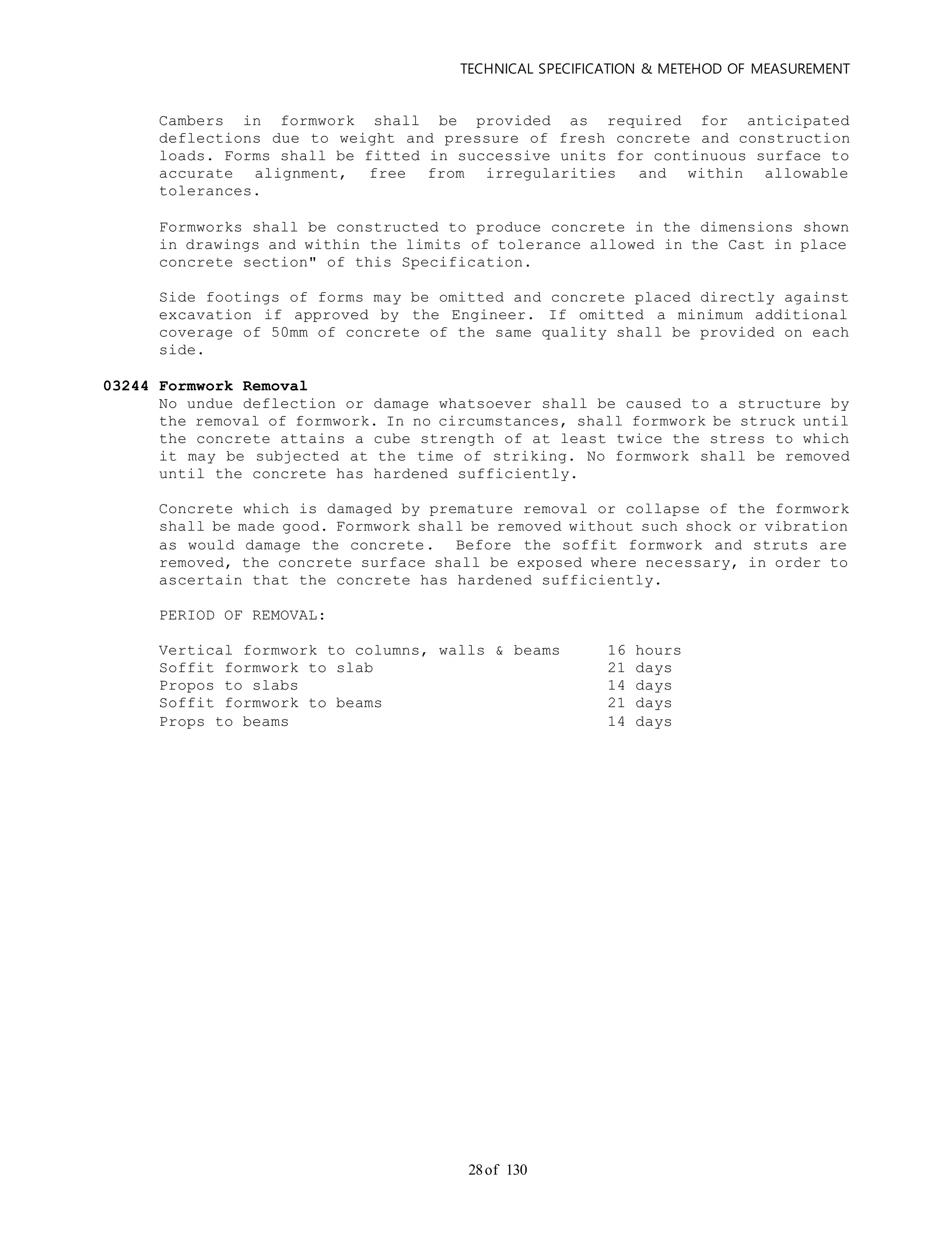 TECHNICAL SPECIFICATION & METEHOD OF MEASUREMENT
of 13028
Cambers in formwork shall be provided as required for anticipated
deflections due to weight and pressure of fresh concrete and construction
loads. Forms shall be fitted in successive units for continuous surface to
accurate alignment, free from irregularities and within allowable
tolerances.
Formworks shall be constructed to produce concrete in the dimensions shown
in drawings and within the limits of tolerance allowed in the Cast in place
concrete section" of this Specification.
Side footings of forms may be omitted and concrete placed directly against
excavation if approved by the Engineer. If omitted a minimum additional
coverage of 50mm of concrete of the same quality shall be provided on each
side.
03244 Formwork Removal
No undue deflection or damage whatsoever shall be caused to a structure by
the removal of formwork. In no circumstances, shall formwork be struck until
the concrete attains a cube strength of at least twice the stress to which
it may be subjected at the time of striking. No formwork shall be removed
until the concrete has hardened sufficiently.
Concrete which is damaged by premature removal or collapse of the formwork
shall be made good. Formwork shall be removed without such shock or vibration
as would damage the concrete. Before the soffit formwork and struts are
removed, the concrete surface shall be exposed where necessary, in order to
ascertain that the concrete has hardened sufficiently.
PERIOD OF REMOVAL:
Vertical formwork to columns, walls & beams 16 hours
Soffit formwork to slab 21 days
Propos to slabs 14 days
Soffit formwork to beams 21 days
Props to beams 14 days
 
