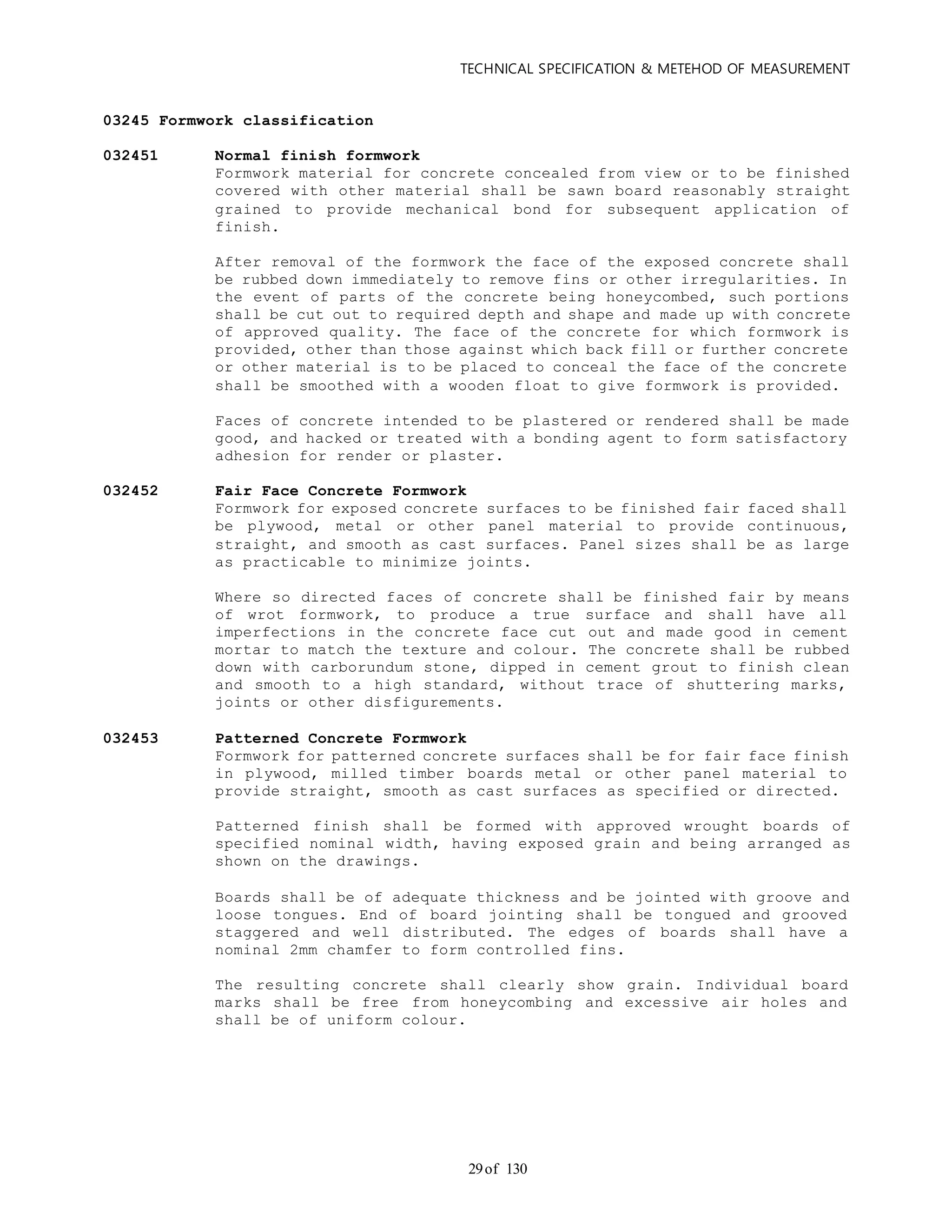 TECHNICAL SPECIFICATION & METEHOD OF MEASUREMENT
of 13029
03245 Formwork classification
032451 Normal finish formwork
Formwork material for concrete concealed from view or to be finished
covered with other material shall be sawn board reasonably straight
grained to provide mechanical bond for subsequent application of
finish.
After removal of the formwork the face of the exposed concrete shall
be rubbed down immediately to remove fins or other irregularities. In
the event of parts of the concrete being honeycombed, such portions
shall be cut out to required depth and shape and made up with concrete
of approved quality. The face of the concrete for which formwork is
provided, other than those against which back fill or further concrete
or other material is to be placed to conceal the face of the concrete
shall be smoothed with a wooden float to give formwork is provided.
Faces of concrete intended to be plastered or rendered shall be made
good, and hacked or treated with a bonding agent to form satisfactory
adhesion for render or plaster.
032452 Fair Face Concrete Formwork
Formwork for exposed concrete surfaces to be finished fair faced shall
be plywood, metal or other panel material to provide continuous,
straight, and smooth as cast surfaces. Panel sizes shall be as large
as practicable to minimize joints.
Where so directed faces of concrete shall be finished fair by means
of wrot formwork, to produce a true surface and shall have all
imperfections in the concrete face cut out and made good in cement
mortar to match the texture and colour. The concrete shall be rubbed
down with carborundum stone, dipped in cement grout to finish clean
and smooth to a high standard, without trace of shuttering marks,
joints or other disfigurements.
032453 Patterned Concrete Formwork
Formwork for patterned concrete surfaces shall be for fair face finish
in plywood, milled timber boards metal or other panel material to
provide straight, smooth as cast surfaces as specified or directed.
Patterned finish shall be formed with approved wrought boards of
specified nominal width, having exposed grain and being arranged as
shown on the drawings.
Boards shall be of adequate thickness and be jointed with groove and
loose tongues. End of board jointing shall be tongued and grooved
staggered and well distributed. The edges of boards shall have a
nominal 2mm chamfer to form controlled fins.
The resulting concrete shall clearly show grain. Individual board
marks shall be free from honeycombing and excessive air holes and
shall be of uniform colour.
 