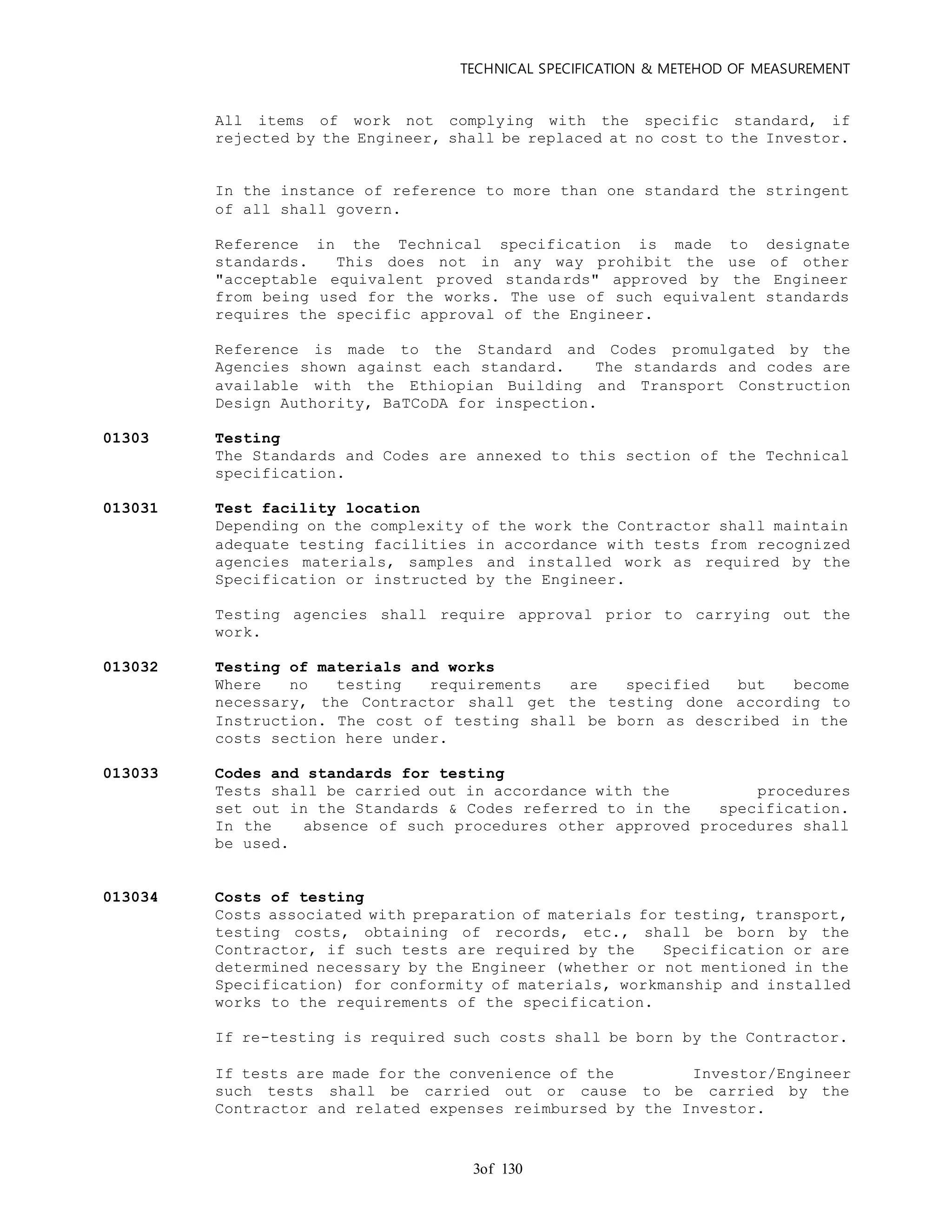 TECHNICAL SPECIFICATION & METEHOD OF MEASUREMENT
of 1303
All items of work not complying with the specific standard, if
rejected by the Engineer, shall be replaced at no cost to the Investor.
In the instance of reference to more than one standard the stringent
of all shall govern.
Reference in the Technical specification is made to designate
standards. This does not in any way prohibit the use of other
"acceptable equivalent proved standards" approved by the Engineer
from being used for the works. The use of such equivalent standards
requires the specific approval of the Engineer.
Reference is made to the Standard and Codes promulgated by the
Agencies shown against each standard. The standards and codes are
available with the Ethiopian Building and Transport Construction
Design Authority, BaTCoDA for inspection.
01303 Testing
The Standards and Codes are annexed to this section of the Technical
specification.
013031 Test facility location
Depending on the complexity of the work the Contractor shall maintain
adequate testing facilities in accordance with tests from recognized
agencies materials, samples and installed work as required by the
Specification or instructed by the Engineer.
Testing agencies shall require approval prior to carrying out the
work.
013032 Testing of materials and works
Where no testing requirements are specified but become
necessary, the Contractor shall get the testing done according to
Instruction. The cost of testing shall be born as described in the
costs section here under.
013033 Codes and standards for testing
Tests shall be carried out in accordance with the procedures
set out in the Standards & Codes referred to in the specification.
In the absence of such procedures other approved procedures shall
be used.
013034 Costs of testing
Costs associated with preparation of materials for testing, transport,
testing costs, obtaining of records, etc., shall be born by the
Contractor, if such tests are required by the Specification or are
determined necessary by the Engineer (whether or not mentioned in the
Specification) for conformity of materials, workmanship and installed
works to the requirements of the specification.
If re-testing is required such costs shall be born by the Contractor.
If tests are made for the convenience of the Investor/Engineer
such tests shall be carried out or cause to be carried by the
Contractor and related expenses reimbursed by the Investor.
 