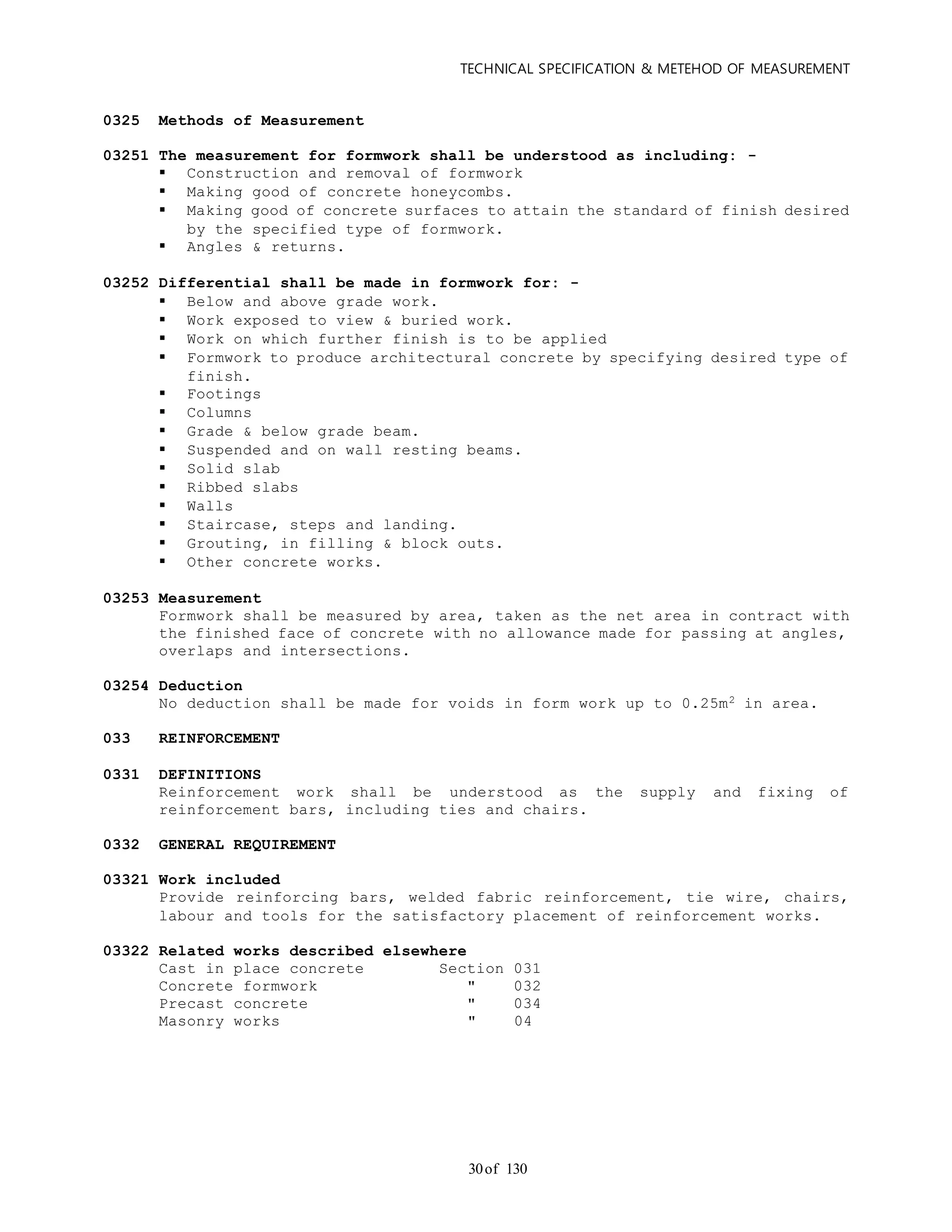 TECHNICAL SPECIFICATION & METEHOD OF MEASUREMENT
of 13030
0325 Methods of Measurement
03251 The measurement for formwork shall be understood as including: -
 Construction and removal of formwork
 Making good of concrete honeycombs.
 Making good of concrete surfaces to attain the standard of finish desired
by the specified type of formwork.
 Angles & returns.
03252 Differential shall be made in formwork for: -
 Below and above grade work.
 Work exposed to view & buried work.
 Work on which further finish is to be applied
 Formwork to produce architectural concrete by specifying desired type of
finish.
 Footings
 Columns
 Grade & below grade beam.
 Suspended and on wall resting beams.
 Solid slab
 Ribbed slabs
 Walls
 Staircase, steps and landing.
 Grouting, in filling & block outs.
 Other concrete works.
03253 Measurement
Formwork shall be measured by area, taken as the net area in contract with
the finished face of concrete with no allowance made for passing at angles,
overlaps and intersections.
03254 Deduction
No deduction shall be made for voids in form work up to 0.25m2 in area.
033 REINFORCEMENT
0331 DEFINITIONS
Reinforcement work shall be understood as the supply and fixing of
reinforcement bars, including ties and chairs.
0332 GENERAL REQUIREMENT
03321 Work included
Provide reinforcing bars, welded fabric reinforcement, tie wire, chairs,
labour and tools for the satisfactory placement of reinforcement works.
03322 Related works described elsewhere
Cast in place concrete Section 031
Concrete formwork " 032
Precast concrete " 034
Masonry works " 04
 