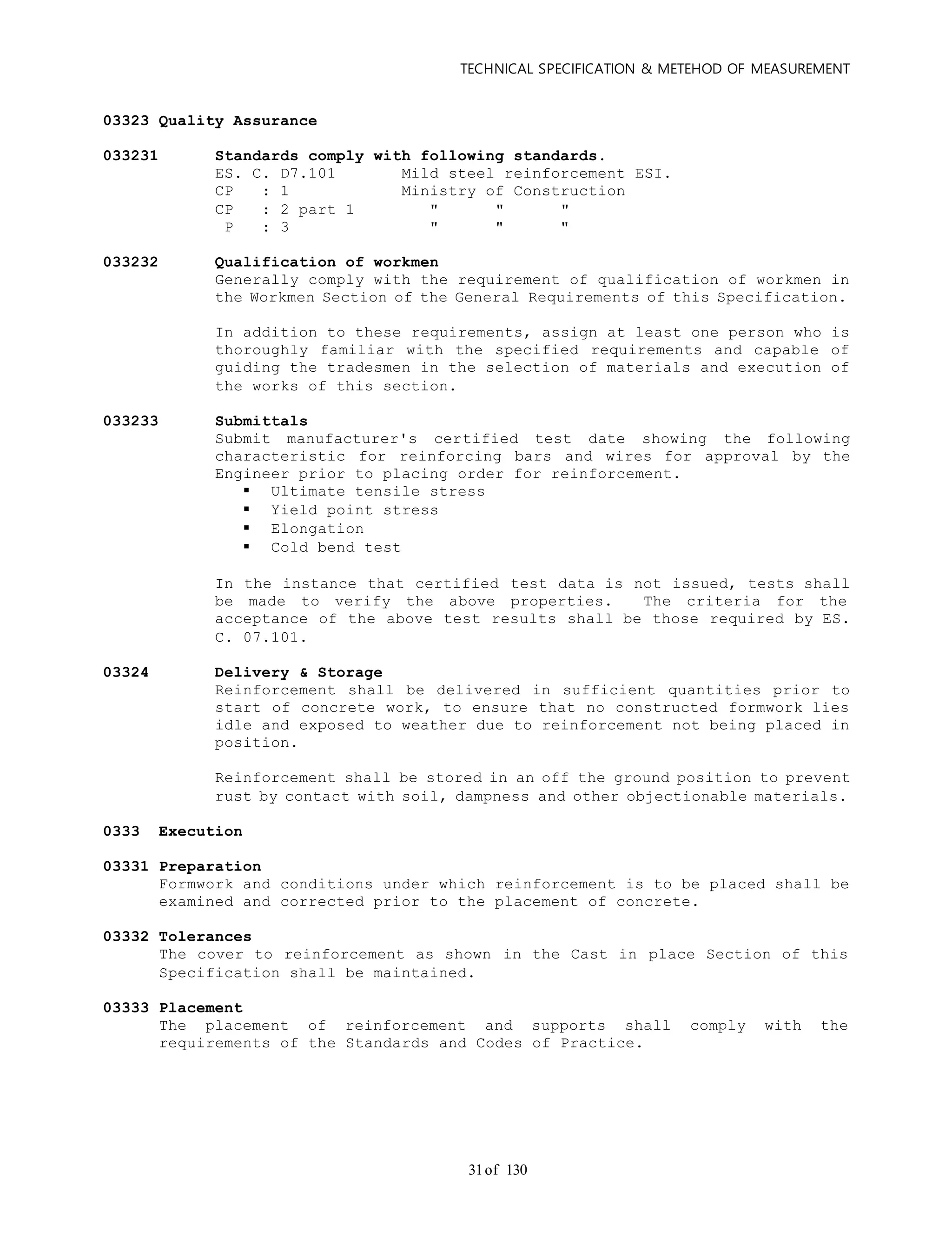 TECHNICAL SPECIFICATION & METEHOD OF MEASUREMENT
of 13031
03323 Quality Assurance
033231 Standards comply with following standards.
ES. C. D7.101 Mild steel reinforcement ESI.
CP : 1 Ministry of Construction
CP : 2 part 1 " " "
P : 3 " " "
033232 Qualification of workmen
Generally comply with the requirement of qualification of workmen in
the Workmen Section of the General Requirements of this Specification.
In addition to these requirements, assign at least one person who is
thoroughly familiar with the specified requirements and capable of
guiding the tradesmen in the selection of materials and execution of
the works of this section.
033233 Submittals
Submit manufacturer's certified test date showing the following
characteristic for reinforcing bars and wires for approval by the
Engineer prior to placing order for reinforcement.
 Ultimate tensile stress
 Yield point stress
 Elongation
 Cold bend test
In the instance that certified test data is not issued, tests shall
be made to verify the above properties. The criteria for the
acceptance of the above test results shall be those required by ES.
C. 07.101.
03324 Delivery & Storage
Reinforcement shall be delivered in sufficient quantities prior to
start of concrete work, to ensure that no constructed formwork lies
idle and exposed to weather due to reinforcement not being placed in
position.
Reinforcement shall be stored in an off the ground position to prevent
rust by contact with soil, dampness and other objectionable materials.
0333 Execution
03331 Preparation
Formwork and conditions under which reinforcement is to be placed shall be
examined and corrected prior to the placement of concrete.
03332 Tolerances
The cover to reinforcement as shown in the Cast in place Section of this
Specification shall be maintained.
03333 Placement
The placement of reinforcement and supports shall comply with the
requirements of the Standards and Codes of Practice.
 