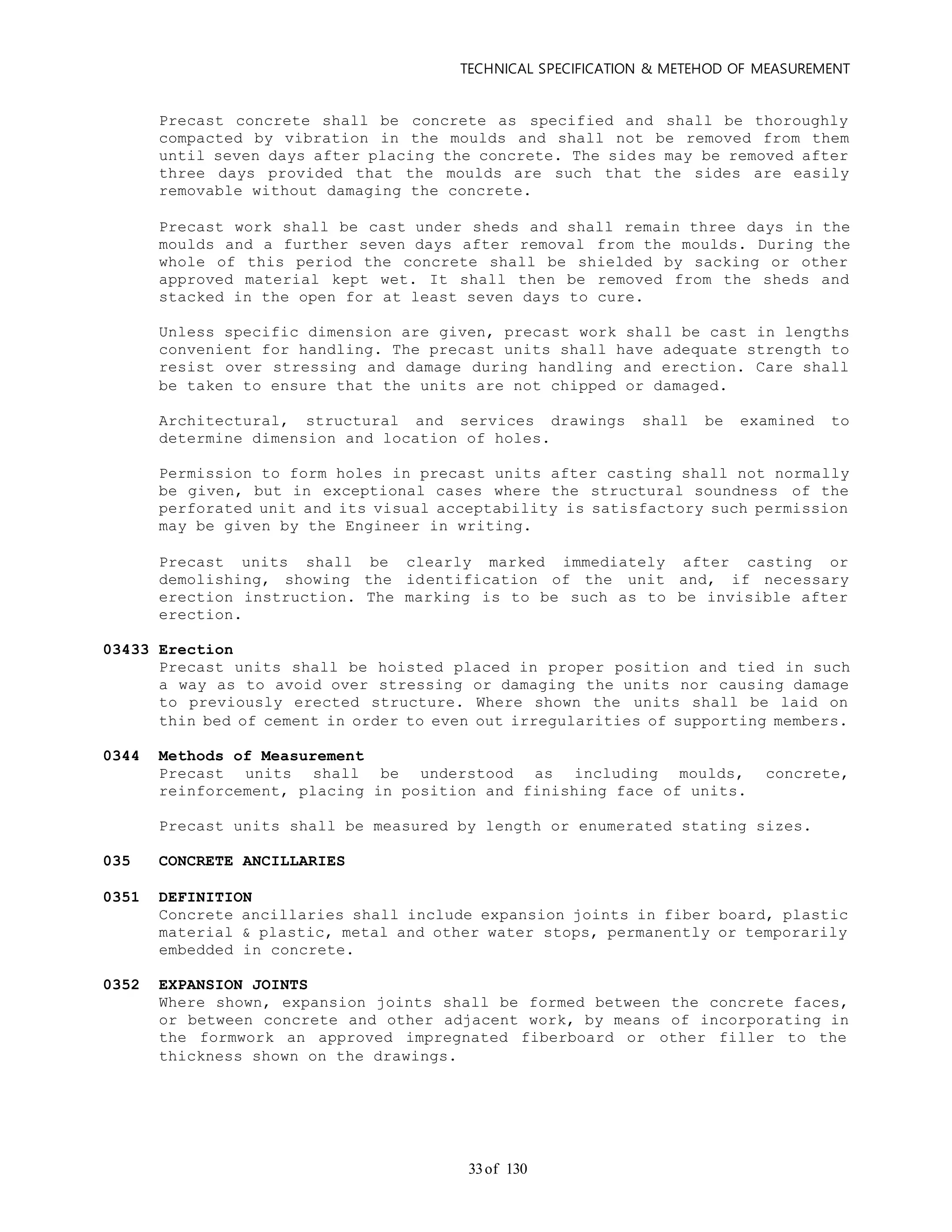 TECHNICAL SPECIFICATION & METEHOD OF MEASUREMENT
of 13033
Precast concrete shall be concrete as specified and shall be thoroughly
compacted by vibration in the moulds and shall not be removed from them
until seven days after placing the concrete. The sides may be removed after
three days provided that the moulds are such that the sides are easily
removable without damaging the concrete.
Precast work shall be cast under sheds and shall remain three days in the
moulds and a further seven days after removal from the moulds. During the
whole of this period the concrete shall be shielded by sacking or other
approved material kept wet. It shall then be removed from the sheds and
stacked in the open for at least seven days to cure.
Unless specific dimension are given, precast work shall be cast in lengths
convenient for handling. The precast units shall have adequate strength to
resist over stressing and damage during handling and erection. Care shall
be taken to ensure that the units are not chipped or damaged.
Architectural, structural and services drawings shall be examined to
determine dimension and location of holes.
Permission to form holes in precast units after casting shall not normally
be given, but in exceptional cases where the structural soundness of the
perforated unit and its visual acceptability is satisfactory such permission
may be given by the Engineer in writing.
Precast units shall be clearly marked immediately after casting or
demolishing, showing the identification of the unit and, if necessary
erection instruction. The marking is to be such as to be invisible after
erection.
03433 Erection
Precast units shall be hoisted placed in proper position and tied in such
a way as to avoid over stressing or damaging the units nor causing damage
to previously erected structure. Where shown the units shall be laid on
thin bed of cement in order to even out irregularities of supporting members.
0344 Methods of Measurement
Precast units shall be understood as including moulds, concrete,
reinforcement, placing in position and finishing face of units.
Precast units shall be measured by length or enumerated stating sizes.
035 CONCRETE ANCILLARIES
0351 DEFINITION
Concrete ancillaries shall include expansion joints in fiber board, plastic
material & plastic, metal and other water stops, permanently or temporarily
embedded in concrete.
0352 EXPANSION JOINTS
Where shown, expansion joints shall be formed between the concrete faces,
or between concrete and other adjacent work, by means of incorporating in
the formwork an approved impregnated fiberboard or other filler to the
thickness shown on the drawings.
 