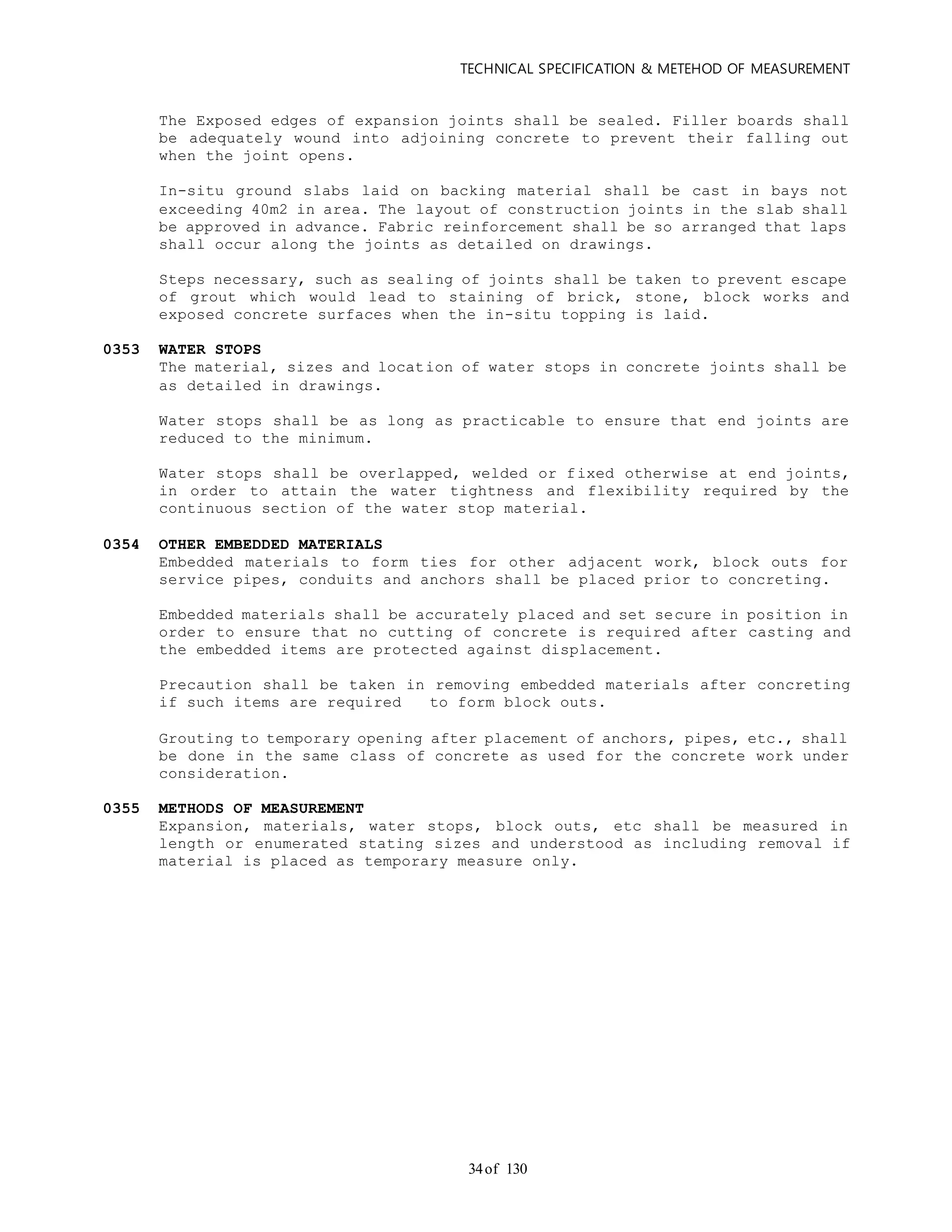 TECHNICAL SPECIFICATION & METEHOD OF MEASUREMENT
of 13034
The Exposed edges of expansion joints shall be sealed. Filler boards shall
be adequately wound into adjoining concrete to prevent their falling out
when the joint opens.
In-situ ground slabs laid on backing material shall be cast in bays not
exceeding 40m2 in area. The layout of construction joints in the slab shall
be approved in advance. Fabric reinforcement shall be so arranged that laps
shall occur along the joints as detailed on drawings.
Steps necessary, such as sealing of joints shall be taken to prevent escape
of grout which would lead to staining of brick, stone, block works and
exposed concrete surfaces when the in-situ topping is laid.
0353 WATER STOPS
The material, sizes and location of water stops in concrete joints shall be
as detailed in drawings.
Water stops shall be as long as practicable to ensure that end joints are
reduced to the minimum.
Water stops shall be overlapped, welded or fixed otherwise at end joints,
in order to attain the water tightness and flexibility required by the
continuous section of the water stop material.
0354 OTHER EMBEDDED MATERIALS
Embedded materials to form ties for other adjacent work, block outs for
service pipes, conduits and anchors shall be placed prior to concreting.
Embedded materials shall be accurately placed and set secure in position in
order to ensure that no cutting of concrete is required after casting and
the embedded items are protected against displacement.
Precaution shall be taken in removing embedded materials after concreting
if such items are required to form block outs.
Grouting to temporary opening after placement of anchors, pipes, etc., shall
be done in the same class of concrete as used for the concrete work under
consideration.
0355 METHODS OF MEASUREMENT
Expansion, materials, water stops, block outs, etc shall be measured in
length or enumerated stating sizes and understood as including removal if
material is placed as temporary measure only.
 