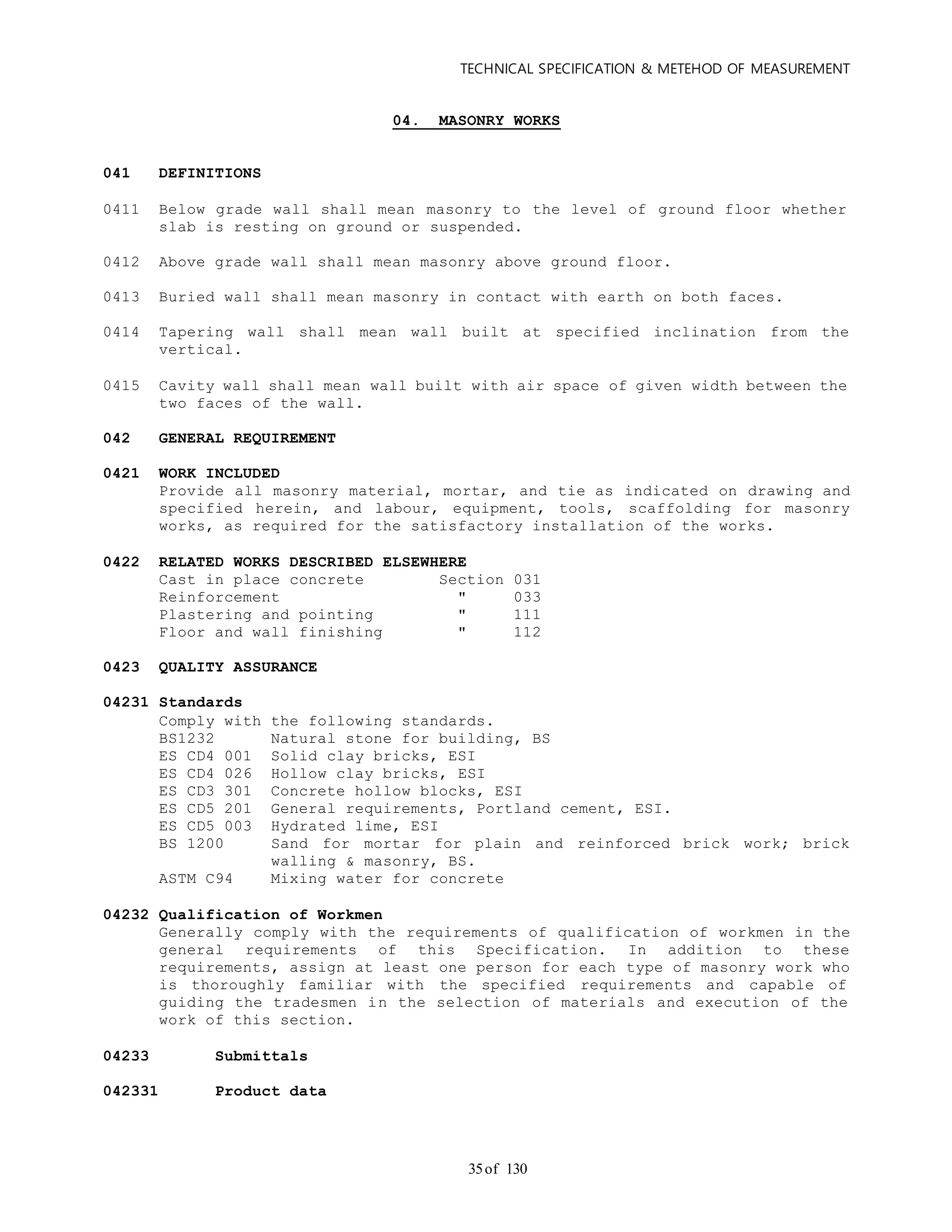 TECHNICAL SPECIFICATION & METEHOD OF MEASUREMENT
of 13035
04. MASONRY WORKS
041 DEFINITIONS
0411 Below grade wall shall mean masonry to the level of ground floor whether
slab is resting on ground or suspended.
0412 Above grade wall shall mean masonry above ground floor.
0413 Buried wall shall mean masonry in contact with earth on both faces.
0414 Tapering wall shall mean wall built at specified inclination from the
vertical.
0415 Cavity wall shall mean wall built with air space of given width between the
two faces of the wall.
042 GENERAL REQUIREMENT
0421 WORK INCLUDED
Provide all masonry material, mortar, and tie as indicated on drawing and
specified herein, and labour, equipment, tools, scaffolding for masonry
works, as required for the satisfactory installation of the works.
0422 RELATED WORKS DESCRIBED ELSEWHERE
Cast in place concrete Section 031
Reinforcement " 033
Plastering and pointing " 111
Floor and wall finishing " 112
0423 QUALITY ASSURANCE
04231 Standards
Comply with the following standards.
BS1232 Natural stone for building, BS
ES CD4 001 Solid clay bricks, ESI
ES CD4 026 Hollow clay bricks, ESI
ES CD3 301 Concrete hollow blocks, ESI
ES CD5 201 General requirements, Portland cement, ESI.
ES CD5 003 Hydrated lime, ESI
BS 1200 Sand for mortar for plain and reinforced brick work; brick
walling & masonry, BS.
ASTM C94 Mixing water for concrete
04232 Qualification of Workmen
Generally comply with the requirements of qualification of workmen in the
general requirements of this Specification. In addition to these
requirements, assign at least one person for each type of masonry work who
is thoroughly familiar with the specified requirements and capable of
guiding the tradesmen in the selection of materials and execution of the
work of this section.
04233 Submittals
042331 Product data
 