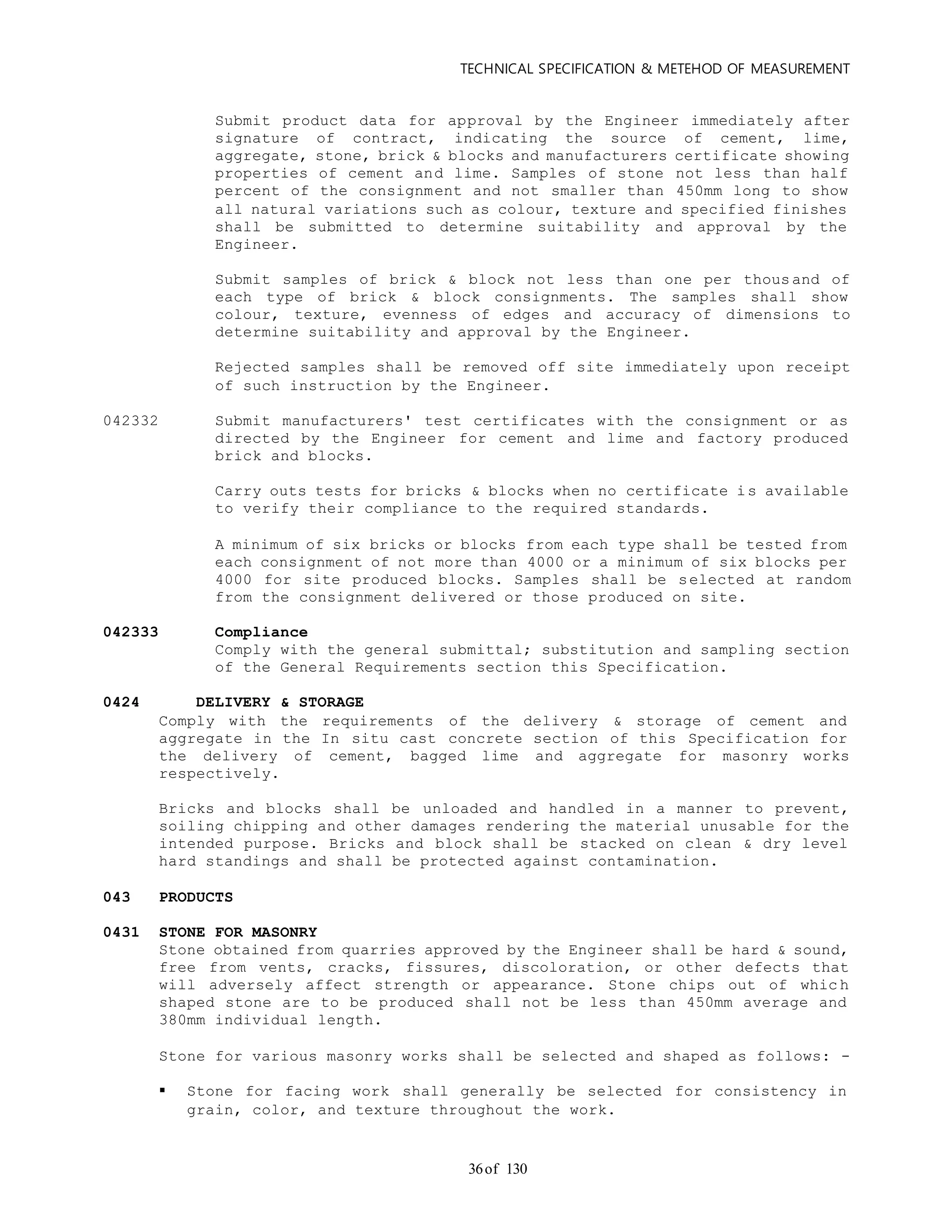TECHNICAL SPECIFICATION & METEHOD OF MEASUREMENT
of 13036
Submit product data for approval by the Engineer immediately after
signature of contract, indicating the source of cement, lime,
aggregate, stone, brick & blocks and manufacturers certificate showing
properties of cement and lime. Samples of stone not less than half
percent of the consignment and not smaller than 450mm long to show
all natural variations such as colour, texture and specified finishes
shall be submitted to determine suitability and approval by the
Engineer.
Submit samples of brick & block not less than one per thousand of
each type of brick & block consignments. The samples shall show
colour, texture, evenness of edges and accuracy of dimensions to
determine suitability and approval by the Engineer.
Rejected samples shall be removed off site immediately upon receipt
of such instruction by the Engineer.
042332 Submit manufacturers' test certificates with the consignment or as
directed by the Engineer for cement and lime and factory produced
brick and blocks.
Carry outs tests for bricks & blocks when no certificate is available
to verify their compliance to the required standards.
A minimum of six bricks or blocks from each type shall be tested from
each consignment of not more than 4000 or a minimum of six blocks per
4000 for site produced blocks. Samples shall be selected at random
from the consignment delivered or those produced on site.
042333 Compliance
Comply with the general submittal; substitution and sampling section
of the General Requirements section this Specification.
0424 DELIVERY & STORAGE
Comply with the requirements of the delivery & storage of cement and
aggregate in the In situ cast concrete section of this Specification for
the delivery of cement, bagged lime and aggregate for masonry works
respectively.
Bricks and blocks shall be unloaded and handled in a manner to prevent,
soiling chipping and other damages rendering the material unusable for the
intended purpose. Bricks and block shall be stacked on clean & dry level
hard standings and shall be protected against contamination.
043 PRODUCTS
0431 STONE FOR MASONRY
Stone obtained from quarries approved by the Engineer shall be hard & sound,
free from vents, cracks, fissures, discoloration, or other defects that
will adversely affect strength or appearance. Stone chips out of whic h
shaped stone are to be produced shall not be less than 450mm average and
380mm individual length.
Stone for various masonry works shall be selected and shaped as follows: -
 Stone for facing work shall generally be selected for consistency in
grain, color, and texture throughout the work.
 