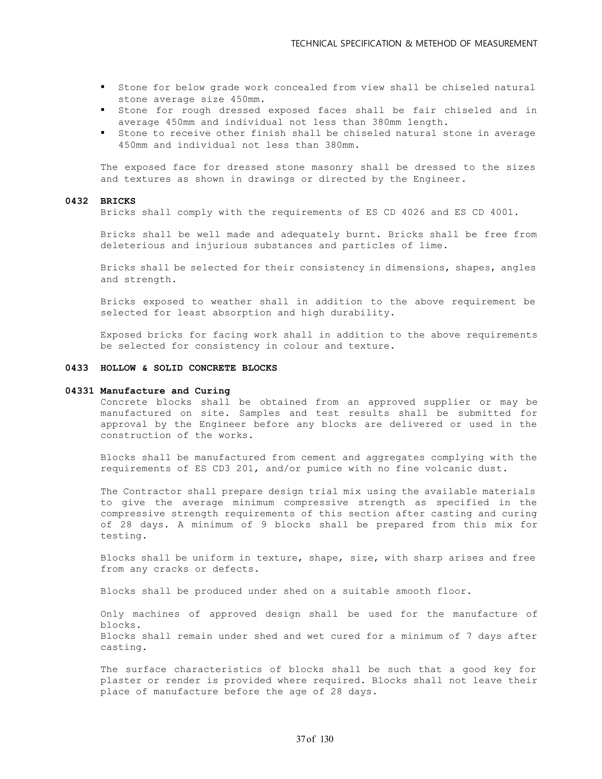 TECHNICAL SPECIFICATION & METEHOD OF MEASUREMENT
of 13037
 Stone for below grade work concealed from view shall be chiseled natural
stone average size 450mm.
 Stone for rough dressed exposed faces shall be fair chiseled and in
average 450mm and individual not less than 380mm length.
 Stone to receive other finish shall be chiseled natural stone in average
450mm and individual not less than 380mm.
The exposed face for dressed stone masonry shall be dressed to the sizes
and textures as shown in drawings or directed by the Engineer.
0432 BRICKS
Bricks shall comply with the requirements of ES CD 4026 and ES CD 4001.
Bricks shall be well made and adequately burnt. Bricks shall be free from
deleterious and injurious substances and particles of lime.
Bricks shall be selected for their consistency in dimensions, shapes, angles
and strength.
Bricks exposed to weather shall in addition to the above requirement be
selected for least absorption and high durability.
Exposed bricks for facing work shall in addition to the above requirements
be selected for consistency in colour and texture.
0433 HOLLOW & SOLID CONCRETE BLOCKS
04331 Manufacture and Curing
Concrete blocks shall be obtained from an approved supplier or may be
manufactured on site. Samples and test results shall be submitted for
approval by the Engineer before any blocks are delivered or used in the
construction of the works.
Blocks shall be manufactured from cement and aggregates complying with the
requirements of ES CD3 201, and/or pumice with no fine volcanic dust.
The Contractor shall prepare design trial mix using the available materials
to give the average minimum compressive strength as specified in the
compressive strength requirements of this section after casting and curing
of 28 days. A minimum of 9 blocks shall be prepared from this mix for
testing.
Blocks shall be uniform in texture, shape, size, with sharp arises and free
from any cracks or defects.
Blocks shall be produced under shed on a suitable smooth floor.
Only machines of approved design shall be used for the manufacture of
blocks.
Blocks shall remain under shed and wet cured for a minimum of 7 days after
casting.
The surface characteristics of blocks shall be such that a good key for
plaster or render is provided where required. Blocks shall not leave their
place of manufacture before the age of 28 days.
 