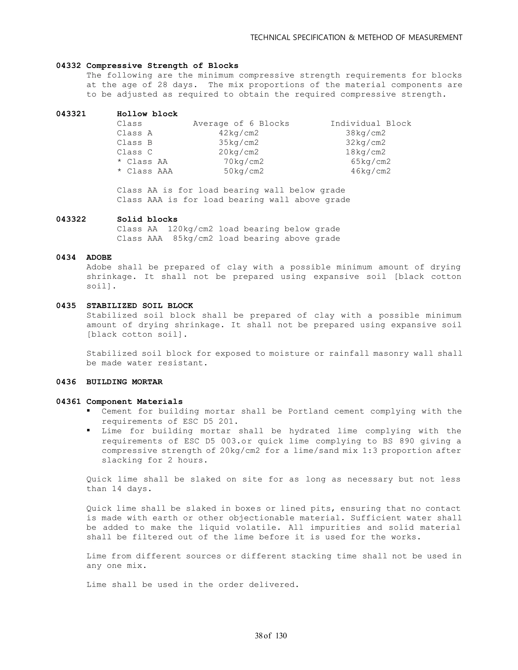 TECHNICAL SPECIFICATION & METEHOD OF MEASUREMENT
of 13038
04332 Compressive Strength of Blocks
The following are the minimum compressive strength requirements for blocks
at the age of 28 days. The mix proportions of the material components are
to be adjusted as required to obtain the required compressive strength.
043321 Hollow block
Class Average of 6 Blocks Individual Block
Class A 42kg/cm2 38kg/cm2
Class B 35kg/cm2 32kg/cm2
Class C 20kg/cm2 18kg/cm2
* Class AA 70kg/cm2 65kg/cm2
* Class AAA 50kg/cm2 46kg/cm2
Class AA is for load bearing wall below grade
Class AAA is for load bearing wall above grade
043322 Solid blocks
Class AA 120kg/cm2 load bearing below grade
Class AAA 85kg/cm2 load bearing above grade
0434 ADOBE
Adobe shall be prepared of clay with a possible minimum amount of drying
shrinkage. It shall not be prepared using expansive soil [black cotton
soil].
0435 STABILIZED SOIL BLOCK
Stabilized soil block shall be prepared of clay with a possible minimum
amount of drying shrinkage. It shall not be prepared using expansive soil
[black cotton soil].
Stabilized soil block for exposed to moisture or rainfall masonry wall shall
be made water resistant.
0436 BUILDING MORTAR
04361 Component Materials
 Cement for building mortar shall be Portland cement complying with the
requirements of ESC D5 201.
 Lime for building mortar shall be hydrated lime complying with the
requirements of ESC D5 003.or quick lime complying to BS 890 giving a
compressive strength of 20kg/cm2 for a lime/sand mix 1:3 proportion after
slacking for 2 hours.
Quick lime shall be slaked on site for as long as necessary but not less
than 14 days.
Quick lime shall be slaked in boxes or lined pits, ensuring that no contact
is made with earth or other objectionable material. Sufficient water shall
be added to make the liquid volatile. All impurities and solid material
shall be filtered out of the lime before it is used for the works.
Lime from different sources or different stacking time shall not be used in
any one mix.
Lime shall be used in the order delivered.
 