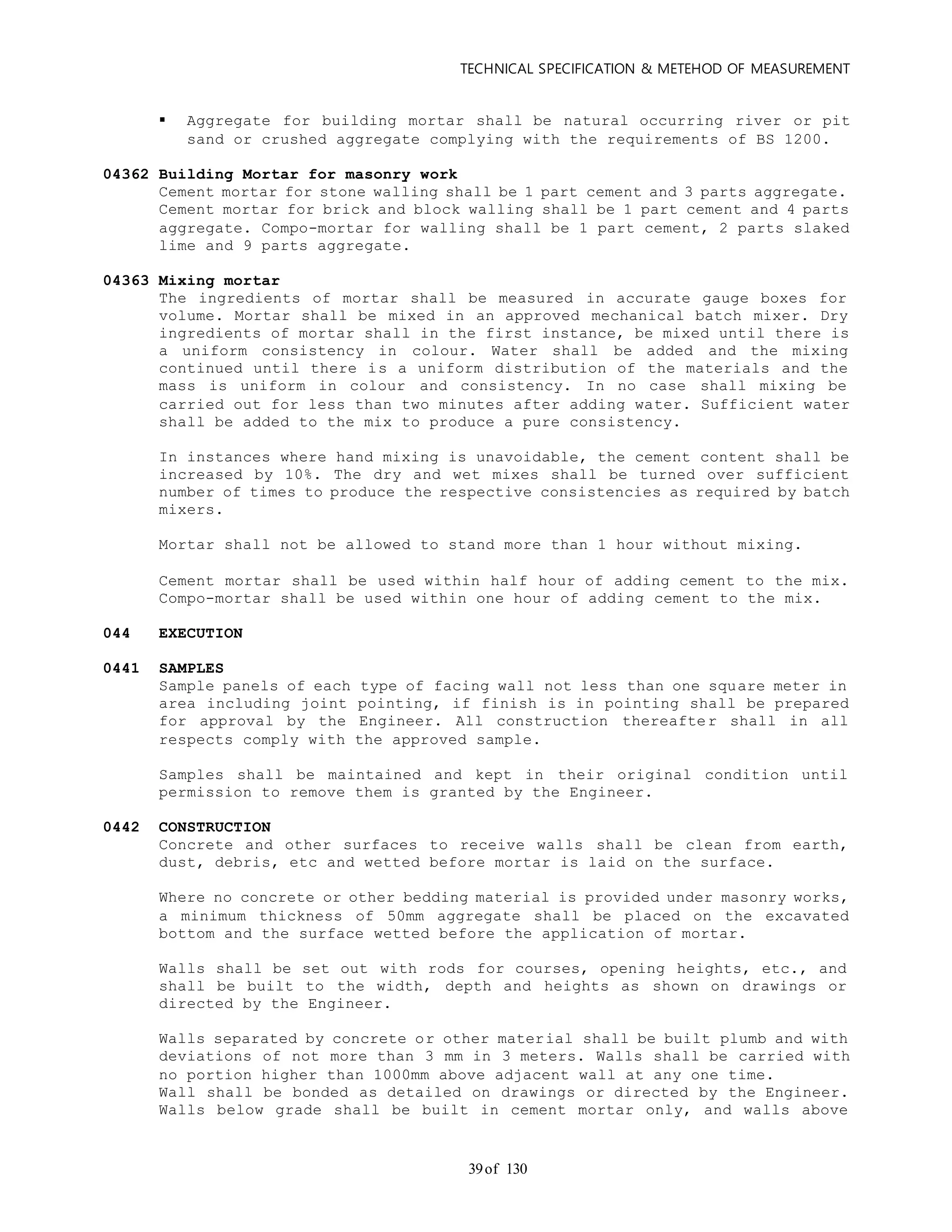 TECHNICAL SPECIFICATION & METEHOD OF MEASUREMENT
of 13039
 Aggregate for building mortar shall be natural occurring river or pit
sand or crushed aggregate complying with the requirements of BS 1200.
04362 Building Mortar for masonry work
Cement mortar for stone walling shall be 1 part cement and 3 parts aggregate.
Cement mortar for brick and block walling shall be 1 part cement and 4 parts
aggregate. Compo-mortar for walling shall be 1 part cement, 2 parts slaked
lime and 9 parts aggregate.
04363 Mixing mortar
The ingredients of mortar shall be measured in accurate gauge boxes for
volume. Mortar shall be mixed in an approved mechanical batch mixer. Dry
ingredients of mortar shall in the first instance, be mixed until there is
a uniform consistency in colour. Water shall be added and the mixing
continued until there is a uniform distribution of the materials and the
mass is uniform in colour and consistency. In no case shall mixing be
carried out for less than two minutes after adding water. Sufficient water
shall be added to the mix to produce a pure consistency.
In instances where hand mixing is unavoidable, the cement content shall be
increased by 10%. The dry and wet mixes shall be turned over sufficient
number of times to produce the respective consistencies as required by batch
mixers.
Mortar shall not be allowed to stand more than 1 hour without mixing.
Cement mortar shall be used within half hour of adding cement to the mix.
Compo-mortar shall be used within one hour of adding cement to the mix.
044 EXECUTION
0441 SAMPLES
Sample panels of each type of facing wall not less than one square meter in
area including joint pointing, if finish is in pointing shall be prepared
for approval by the Engineer. All construction thereafter shall in all
respects comply with the approved sample.
Samples shall be maintained and kept in their original condition until
permission to remove them is granted by the Engineer.
0442 CONSTRUCTION
Concrete and other surfaces to receive walls shall be clean from earth,
dust, debris, etc and wetted before mortar is laid on the surface.
Where no concrete or other bedding material is provided under masonry works,
a minimum thickness of 50mm aggregate shall be placed on the excavated
bottom and the surface wetted before the application of mortar.
Walls shall be set out with rods for courses, opening heights, etc., and
shall be built to the width, depth and heights as shown on drawings or
directed by the Engineer.
Walls separated by concrete or other material shall be built plumb and with
deviations of not more than 3 mm in 3 meters. Walls shall be carried with
no portion higher than 1000mm above adjacent wall at any one time.
Wall shall be bonded as detailed on drawings or directed by the Engineer.
Walls below grade shall be built in cement mortar only, and walls above
 