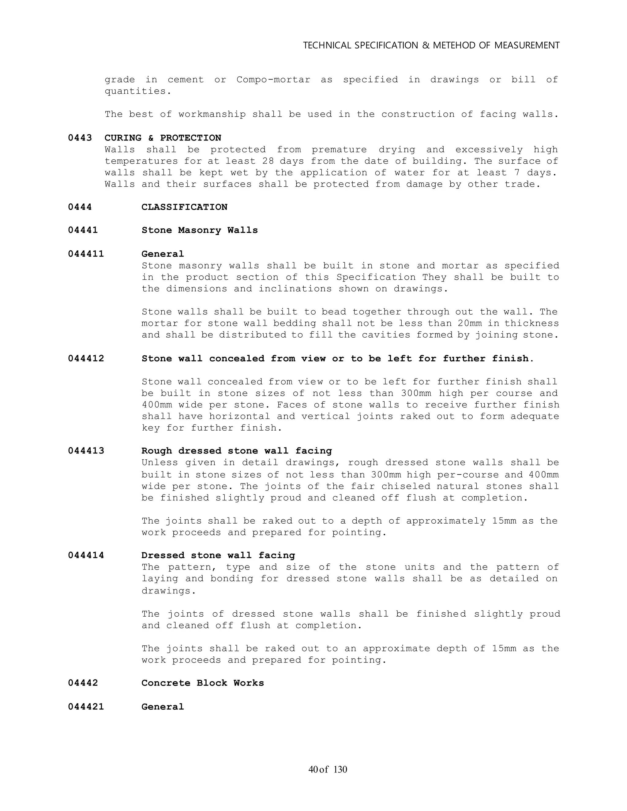 TECHNICAL SPECIFICATION & METEHOD OF MEASUREMENT
of 13040
grade in cement or Compo-mortar as specified in drawings or bill of
quantities.
The best of workmanship shall be used in the construction of facing walls.
0443 CURING & PROTECTION
Walls shall be protected from premature drying and excessively high
temperatures for at least 28 days from the date of building. The surface of
walls shall be kept wet by the application of water for at least 7 days.
Walls and their surfaces shall be protected from damage by other trade.
0444 CLASSIFICATION
04441 Stone Masonry Walls
044411 General
Stone masonry walls shall be built in stone and mortar as specified
in the product section of this Specification They shall be built to
the dimensions and inclinations shown on drawings.
Stone walls shall be built to bead together through out the wall. The
mortar for stone wall bedding shall not be less than 20mm in thickness
and shall be distributed to fill the cavities formed by joining stone.
044412 Stone wall concealed from view or to be left for further finish.
Stone wall concealed from view or to be left for further finish shall
be built in stone sizes of not less than 300mm high per course and
400mm wide per stone. Faces of stone walls to receive further finish
shall have horizontal and vertical joints raked out to form adequate
key for further finish.
044413 Rough dressed stone wall facing
Unless given in detail drawings, rough dressed stone walls shall be
built in stone sizes of not less than 300mm high per-course and 400mm
wide per stone. The joints of the fair chiseled natural stones shall
be finished slightly proud and cleaned off flush at completion.
The joints shall be raked out to a depth of approximately 15mm as the
work proceeds and prepared for pointing.
044414 Dressed stone wall facing
The pattern, type and size of the stone units and the pattern of
laying and bonding for dressed stone walls shall be as detailed on
drawings.
The joints of dressed stone walls shall be finished slightly proud
and cleaned off flush at completion.
The joints shall be raked out to an approximate depth of 15mm as the
work proceeds and prepared for pointing.
04442 Concrete Block Works
044421 General
 