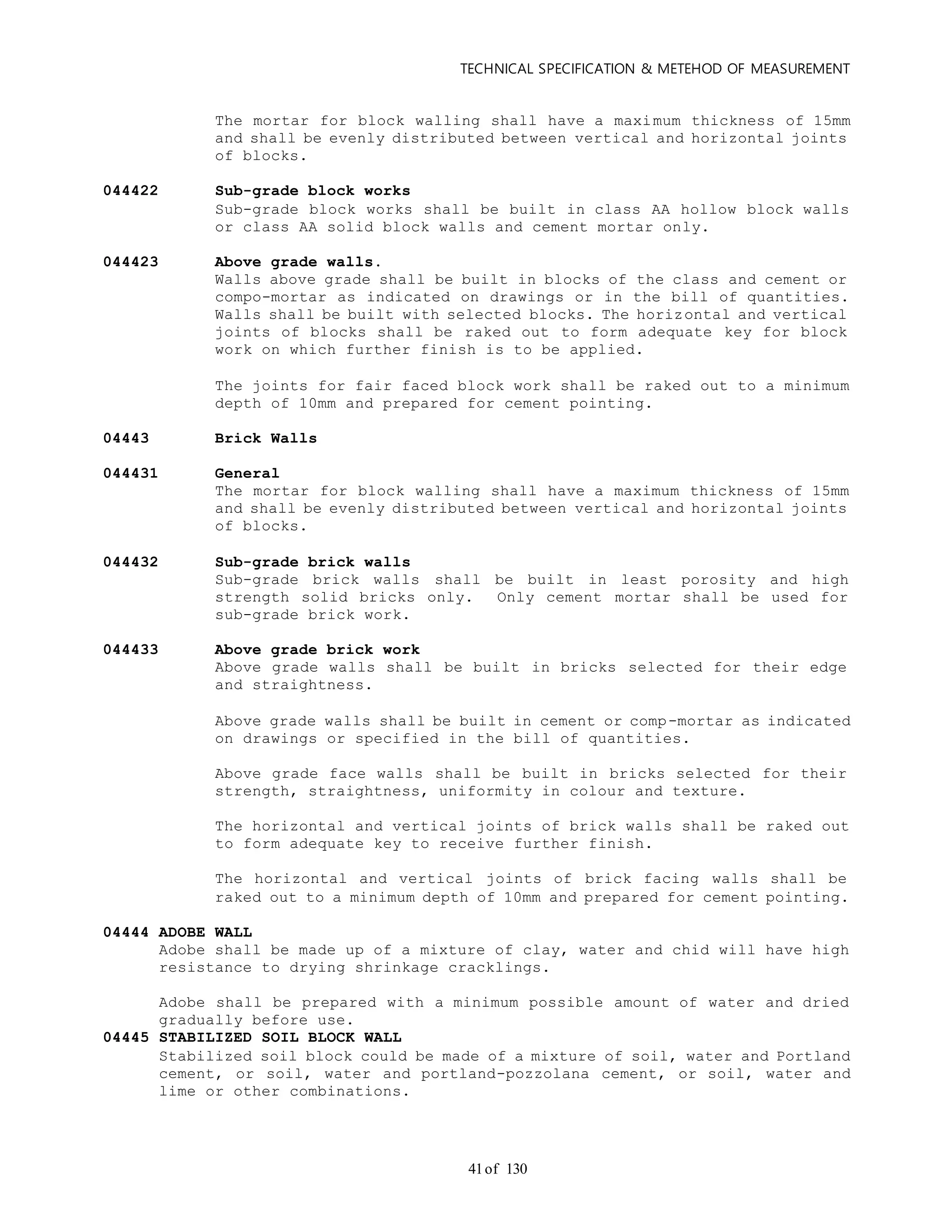 TECHNICAL SPECIFICATION & METEHOD OF MEASUREMENT
of 13041
The mortar for block walling shall have a maximum thickness of 15mm
and shall be evenly distributed between vertical and horizontal joints
of blocks.
044422 Sub-grade block works
Sub-grade block works shall be built in class AA hollow block walls
or class AA solid block walls and cement mortar only.
044423 Above grade walls.
Walls above grade shall be built in blocks of the class and cement or
compo-mortar as indicated on drawings or in the bill of quantities.
Walls shall be built with selected blocks. The horizontal and vertical
joints of blocks shall be raked out to form adequate key for block
work on which further finish is to be applied.
The joints for fair faced block work shall be raked out to a minimum
depth of 10mm and prepared for cement pointing.
04443 Brick Walls
044431 General
The mortar for block walling shall have a maximum thickness of 15mm
and shall be evenly distributed between vertical and horizontal joints
of blocks.
044432 Sub-grade brick walls
Sub-grade brick walls shall be built in least porosity and high
strength solid bricks only. Only cement mortar shall be used for
sub-grade brick work.
044433 Above grade brick work
Above grade walls shall be built in bricks selected for their edge
and straightness.
Above grade walls shall be built in cement or comp-mortar as indicated
on drawings or specified in the bill of quantities.
Above grade face walls shall be built in bricks selected for their
strength, straightness, uniformity in colour and texture.
The horizontal and vertical joints of brick walls shall be raked out
to form adequate key to receive further finish.
The horizontal and vertical joints of brick facing walls shall be
raked out to a minimum depth of 10mm and prepared for cement pointing.
04444 ADOBE WALL
Adobe shall be made up of a mixture of clay, water and chid will have high
resistance to drying shrinkage cracklings.
Adobe shall be prepared with a minimum possible amount of water and dried
gradually before use.
04445 STABILIZED SOIL BLOCK WALL
Stabilized soil block could be made of a mixture of soil, water and Portland
cement, or soil, water and portland-pozzolana cement, or soil, water and
lime or other combinations.
 