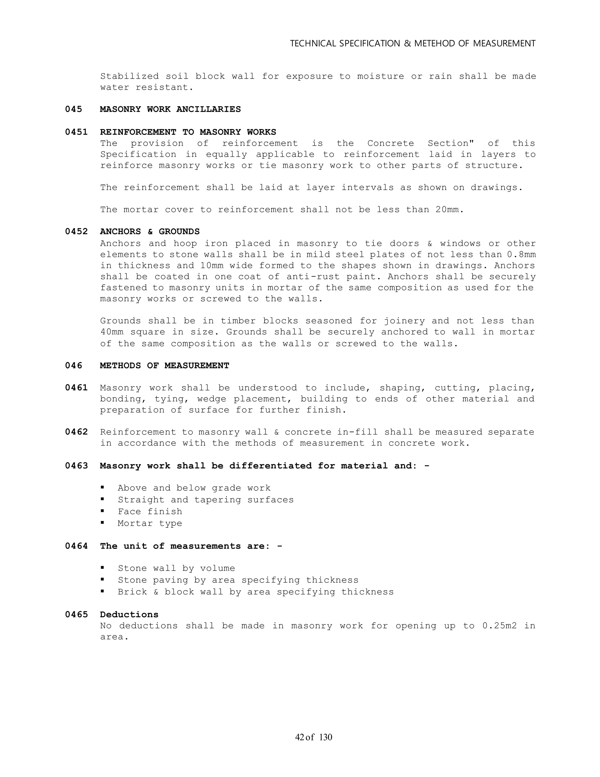 TECHNICAL SPECIFICATION & METEHOD OF MEASUREMENT
of 13042
Stabilized soil block wall for exposure to moisture or rain shall be made
water resistant.
045 MASONRY WORK ANCILLARIES
0451 REINFORCEMENT TO MASONRY WORKS
The provision of reinforcement is the Concrete Section" of this
Specification in equally applicable to reinforcement laid in layers to
reinforce masonry works or tie masonry work to other parts of structure.
The reinforcement shall be laid at layer intervals as shown on drawings.
The mortar cover to reinforcement shall not be less than 20mm.
0452 ANCHORS & GROUNDS
Anchors and hoop iron placed in masonry to tie doors & windows or other
elements to stone walls shall be in mild steel plates of not less than 0.8mm
in thickness and 10mm wide formed to the shapes shown in drawings. Anchors
shall be coated in one coat of anti-rust paint. Anchors shall be securely
fastened to masonry units in mortar of the same composition as used for the
masonry works or screwed to the walls.
Grounds shall be in timber blocks seasoned for joinery and not less than
40mm square in size. Grounds shall be securely anchored to wall in mortar
of the same composition as the walls or screwed to the walls.
046 METHODS OF MEASUREMENT
0461 Masonry work shall be understood to include, shaping, cutting, placing,
bonding, tying, wedge placement, building to ends of other material and
preparation of surface for further finish.
0462 Reinforcement to masonry wall & concrete in-fill shall be measured separate
in accordance with the methods of measurement in concrete work.
0463 Masonry work shall be differentiated for material and: -
 Above and below grade work
 Straight and tapering surfaces
 Face finish
 Mortar type
0464 The unit of measurements are: -
 Stone wall by volume
 Stone paving by area specifying thickness
 Brick & block wall by area specifying thickness
0465 Deductions
No deductions shall be made in masonry work for opening up to 0.25m2 in
area.
 