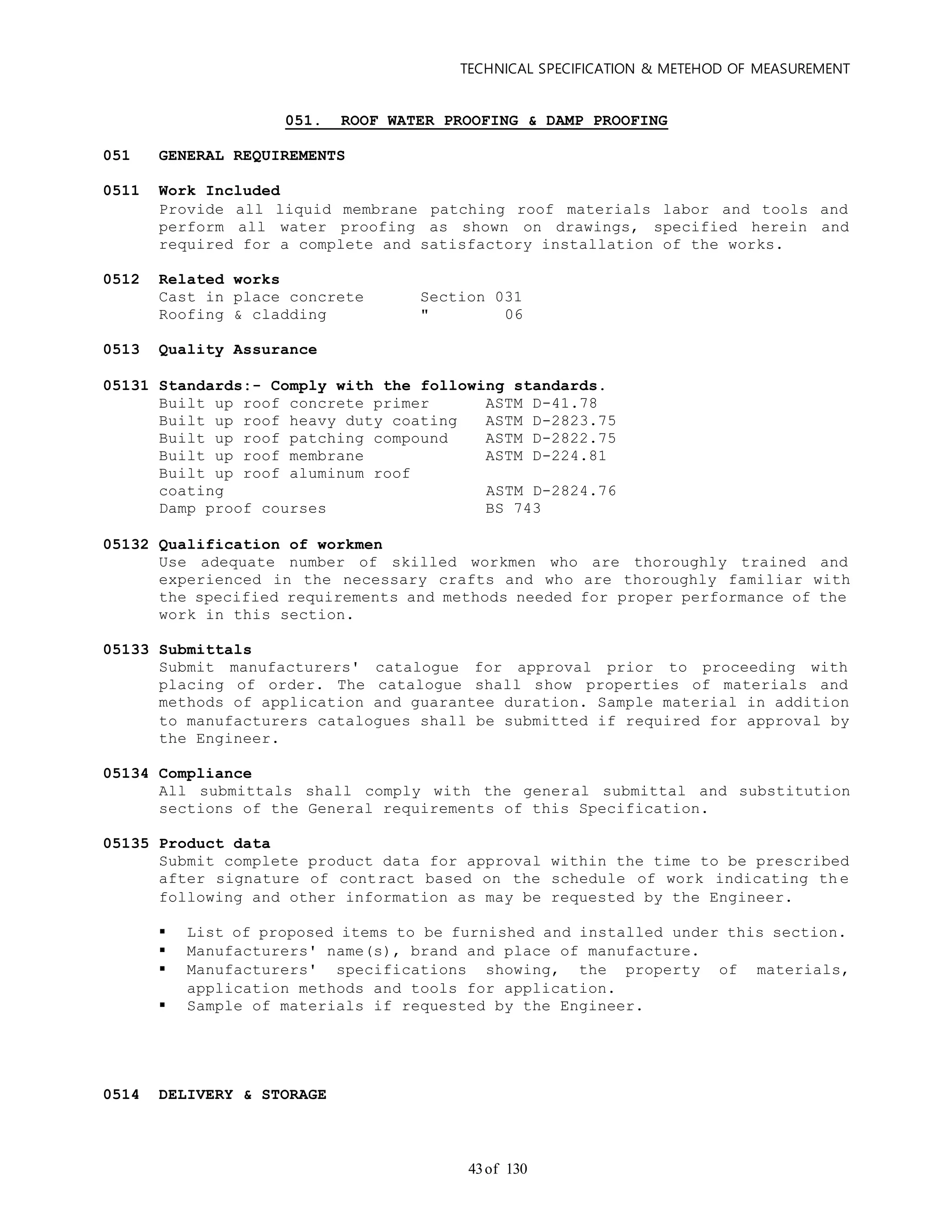 TECHNICAL SPECIFICATION & METEHOD OF MEASUREMENT
of 13043
051. ROOF WATER PROOFING & DAMP PROOFING
051 GENERAL REQUIREMENTS
0511 Work Included
Provide all liquid membrane patching roof materials labor and tools and
perform all water proofing as shown on drawings, specified herein and
required for a complete and satisfactory installation of the works.
0512 Related works
Cast in place concrete Section 031
Roofing & cladding " 06
0513 Quality Assurance
05131 Standards:- Comply with the following standards.
Built up roof concrete primer ASTM D-41.78
Built up roof heavy duty coating ASTM D-2823.75
Built up roof patching compound ASTM D-2822.75
Built up roof membrane ASTM D-224.81
Built up roof aluminum roof
coating ASTM D-2824.76
Damp proof courses BS 743
05132 Qualification of workmen
Use adequate number of skilled workmen who are thoroughly trained and
experienced in the necessary crafts and who are thoroughly familiar with
the specified requirements and methods needed for proper performance of the
work in this section.
05133 Submittals
Submit manufacturers' catalogue for approval prior to proceeding with
placing of order. The catalogue shall show properties of materials and
methods of application and guarantee duration. Sample material in addition
to manufacturers catalogues shall be submitted if required for approval by
the Engineer.
05134 Compliance
All submittals shall comply with the general submittal and substitution
sections of the General requirements of this Specification.
05135 Product data
Submit complete product data for approval within the time to be prescribed
after signature of contract based on the schedule of work indicating th e
following and other information as may be requested by the Engineer.
 List of proposed items to be furnished and installed under this section.
 Manufacturers' name(s), brand and place of manufacture.
 Manufacturers' specifications showing, the property of materials,
application methods and tools for application.
 Sample of materials if requested by the Engineer.
0514 DELIVERY & STORAGE
 