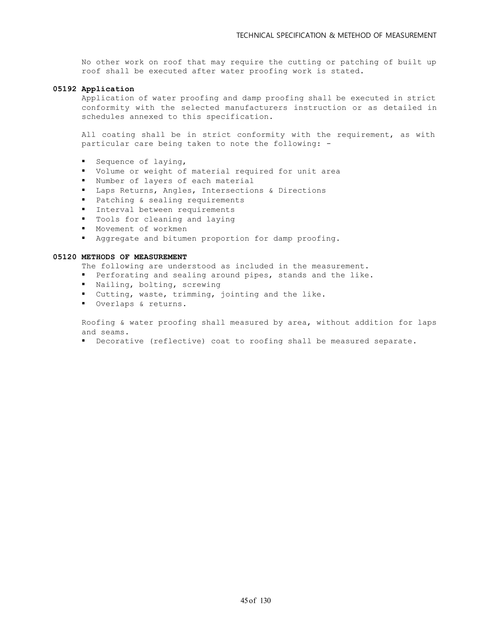 TECHNICAL SPECIFICATION & METEHOD OF MEASUREMENT
of 13045
No other work on roof that may require the cutting or patching of built up
roof shall be executed after water proofing work is stated.
05192 Application
Application of water proofing and damp proofing shall be executed in strict
conformity with the selected manufacturers instruction or as detailed in
schedules annexed to this specification.
All coating shall be in strict conformity with the requirement, as with
particular care being taken to note the following: -
 Sequence of laying,
 Volume or weight of material required for unit area
 Number of layers of each material
 Laps Returns, Angles, Intersections & Directions
 Patching & sealing requirements
 Interval between requirements
 Tools for cleaning and laying
 Movement of workmen
 Aggregate and bitumen proportion for damp proofing.
05120 METHODS OF MEASUREMENT
The following are understood as included in the measurement.
 Perforating and sealing around pipes, stands and the like.
 Nailing, bolting, screwing
 Cutting, waste, trimming, jointing and the like.
 Overlaps & returns.
Roofing & water proofing shall measured by area, without addition for laps
and seams.
 Decorative (reflective) coat to roofing shall be measured separate.
 
