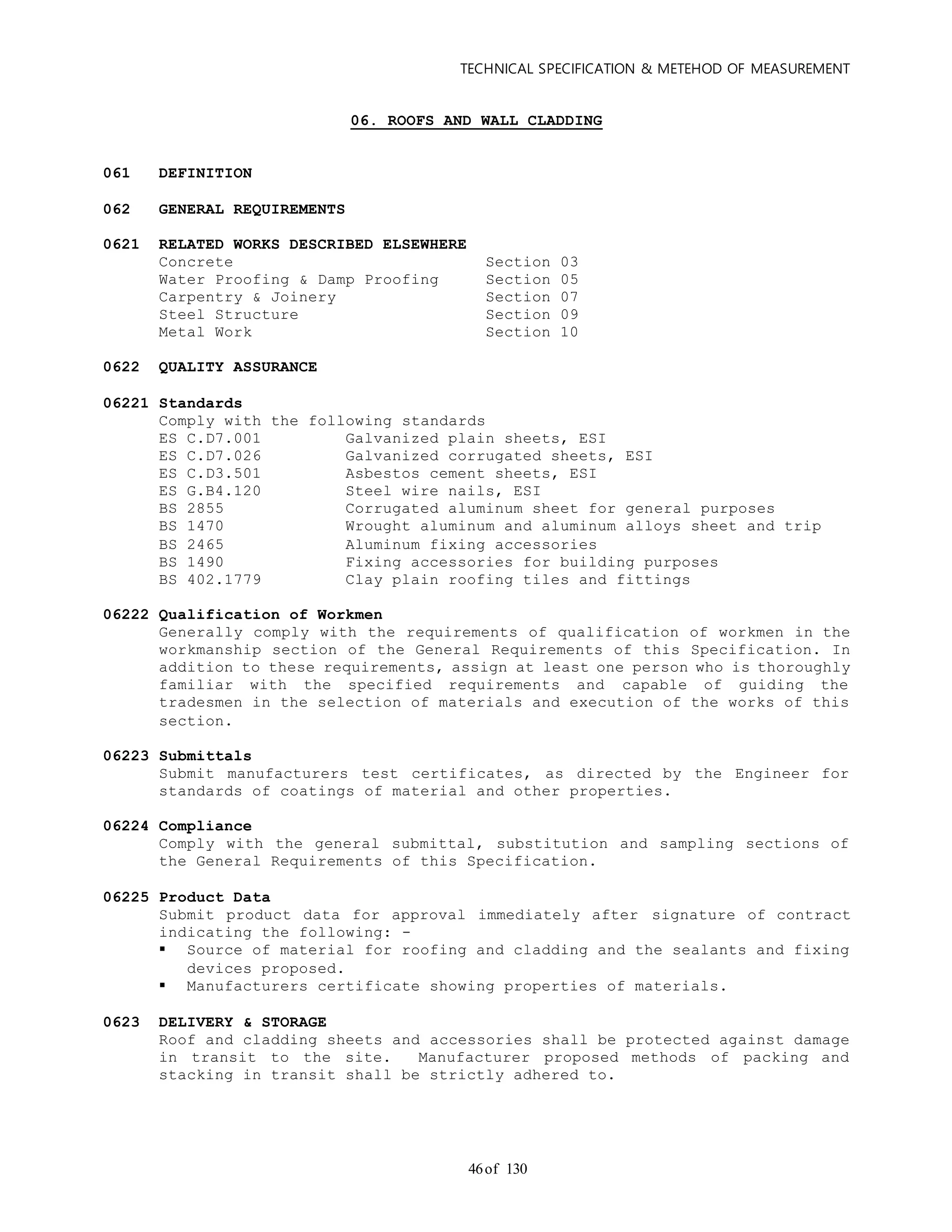 TECHNICAL SPECIFICATION & METEHOD OF MEASUREMENT
of 13046
06. ROOFS AND WALL CLADDING
061 DEFINITION
062 GENERAL REQUIREMENTS
0621 RELATED WORKS DESCRIBED ELSEWHERE
Concrete Section 03
Water Proofing & Damp Proofing Section 05
Carpentry & Joinery Section 07
Steel Structure Section 09
Metal Work Section 10
0622 QUALITY ASSURANCE
06221 Standards
Comply with the following standards
ES C.D7.001 Galvanized plain sheets, ESI
ES C.D7.026 Galvanized corrugated sheets, ESI
ES C.D3.501 Asbestos cement sheets, ESI
ES G.B4.120 Steel wire nails, ESI
BS 2855 Corrugated aluminum sheet for general purposes
BS 1470 Wrought aluminum and aluminum alloys sheet and trip
BS 2465 Aluminum fixing accessories
BS 1490 Fixing accessories for building purposes
BS 402.1779 Clay plain roofing tiles and fittings
06222 Qualification of Workmen
Generally comply with the requirements of qualification of workmen in the
workmanship section of the General Requirements of this Specification. In
addition to these requirements, assign at least one person who is thoroughly
familiar with the specified requirements and capable of guiding the
tradesmen in the selection of materials and execution of the works of this
section.
06223 Submittals
Submit manufacturers test certificates, as directed by the Engineer for
standards of coatings of material and other properties.
06224 Compliance
Comply with the general submittal, substitution and sampling sections of
the General Requirements of this Specification.
06225 Product Data
Submit product data for approval immediately after signature of contract
indicating the following: -
 Source of material for roofing and cladding and the sealants and fixing
devices proposed.
 Manufacturers certificate showing properties of materials.
0623 DELIVERY & STORAGE
Roof and cladding sheets and accessories shall be protected against damage
in transit to the site. Manufacturer proposed methods of packing and
stacking in transit shall be strictly adhered to.
 