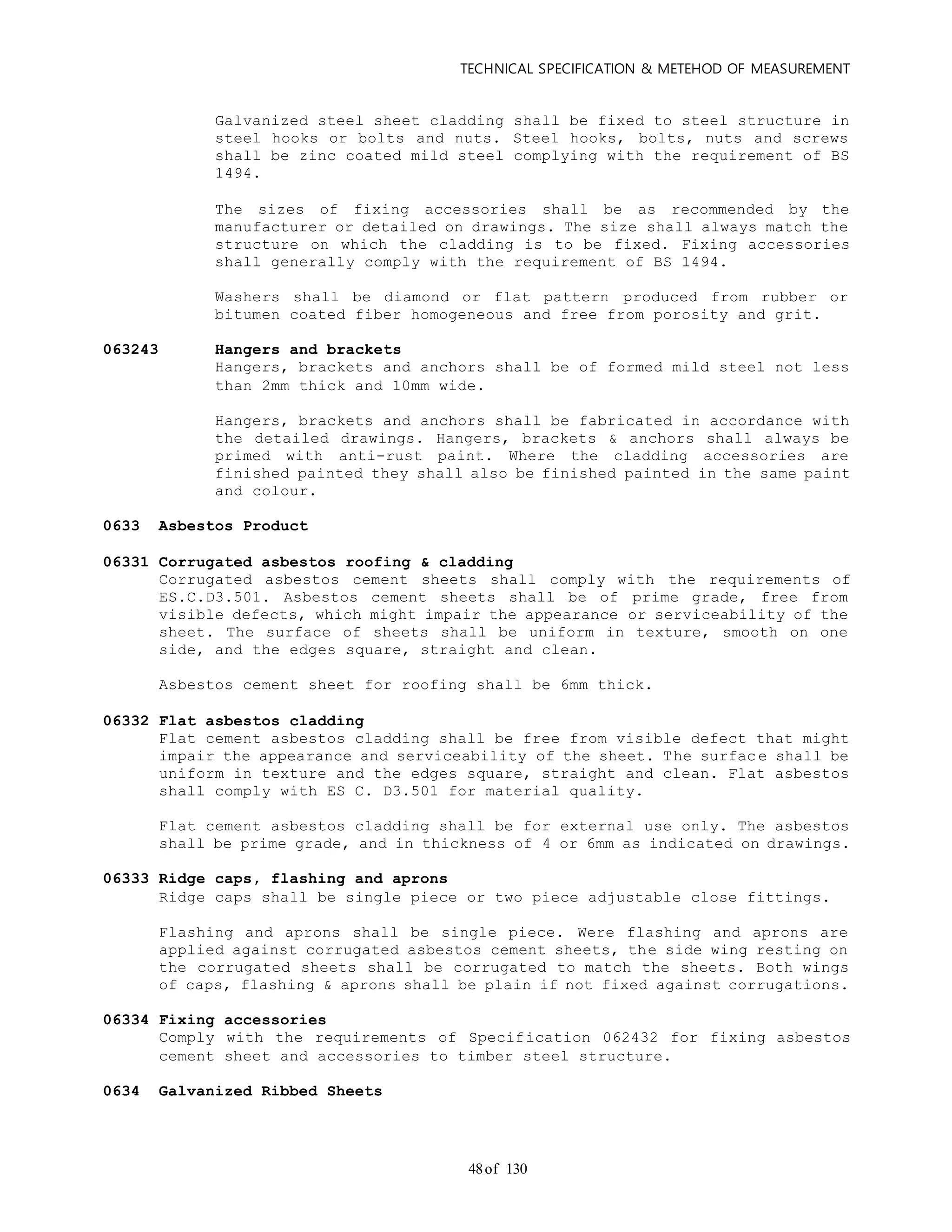 TECHNICAL SPECIFICATION & METEHOD OF MEASUREMENT
of 13048
Galvanized steel sheet cladding shall be fixed to steel structure in
steel hooks or bolts and nuts. Steel hooks, bolts, nuts and screws
shall be zinc coated mild steel complying with the requirement of BS
1494.
The sizes of fixing accessories shall be as recommended by the
manufacturer or detailed on drawings. The size shall always match the
structure on which the cladding is to be fixed. Fixing accessories
shall generally comply with the requirement of BS 1494.
Washers shall be diamond or flat pattern produced from rubber or
bitumen coated fiber homogeneous and free from porosity and grit.
063243 Hangers and brackets
Hangers, brackets and anchors shall be of formed mild steel not less
than 2mm thick and 10mm wide.
Hangers, brackets and anchors shall be fabricated in accordance with
the detailed drawings. Hangers, brackets & anchors shall always be
primed with anti-rust paint. Where the cladding accessories are
finished painted they shall also be finished painted in the same paint
and colour.
0633 Asbestos Product
06331 Corrugated asbestos roofing & cladding
Corrugated asbestos cement sheets shall comply with the requirements of
ES.C.D3.501. Asbestos cement sheets shall be of prime grade, free from
visible defects, which might impair the appearance or serviceability of the
sheet. The surface of sheets shall be uniform in texture, smooth on one
side, and the edges square, straight and clean.
Asbestos cement sheet for roofing shall be 6mm thick.
06332 Flat asbestos cladding
Flat cement asbestos cladding shall be free from visible defect that might
impair the appearance and serviceability of the sheet. The surface shall be
uniform in texture and the edges square, straight and clean. Flat asbestos
shall comply with ES C. D3.501 for material quality.
Flat cement asbestos cladding shall be for external use only. The asbestos
shall be prime grade, and in thickness of 4 or 6mm as indicated on drawings.
06333 Ridge caps, flashing and aprons
Ridge caps shall be single piece or two piece adjustable close fittings.
Flashing and aprons shall be single piece. Were flashing and aprons are
applied against corrugated asbestos cement sheets, the side wing resting on
the corrugated sheets shall be corrugated to match the sheets. Both wings
of caps, flashing & aprons shall be plain if not fixed against corrugations.
06334 Fixing accessories
Comply with the requirements of Specification 062432 for fixing asbestos
cement sheet and accessories to timber steel structure.
0634 Galvanized Ribbed Sheets
 
