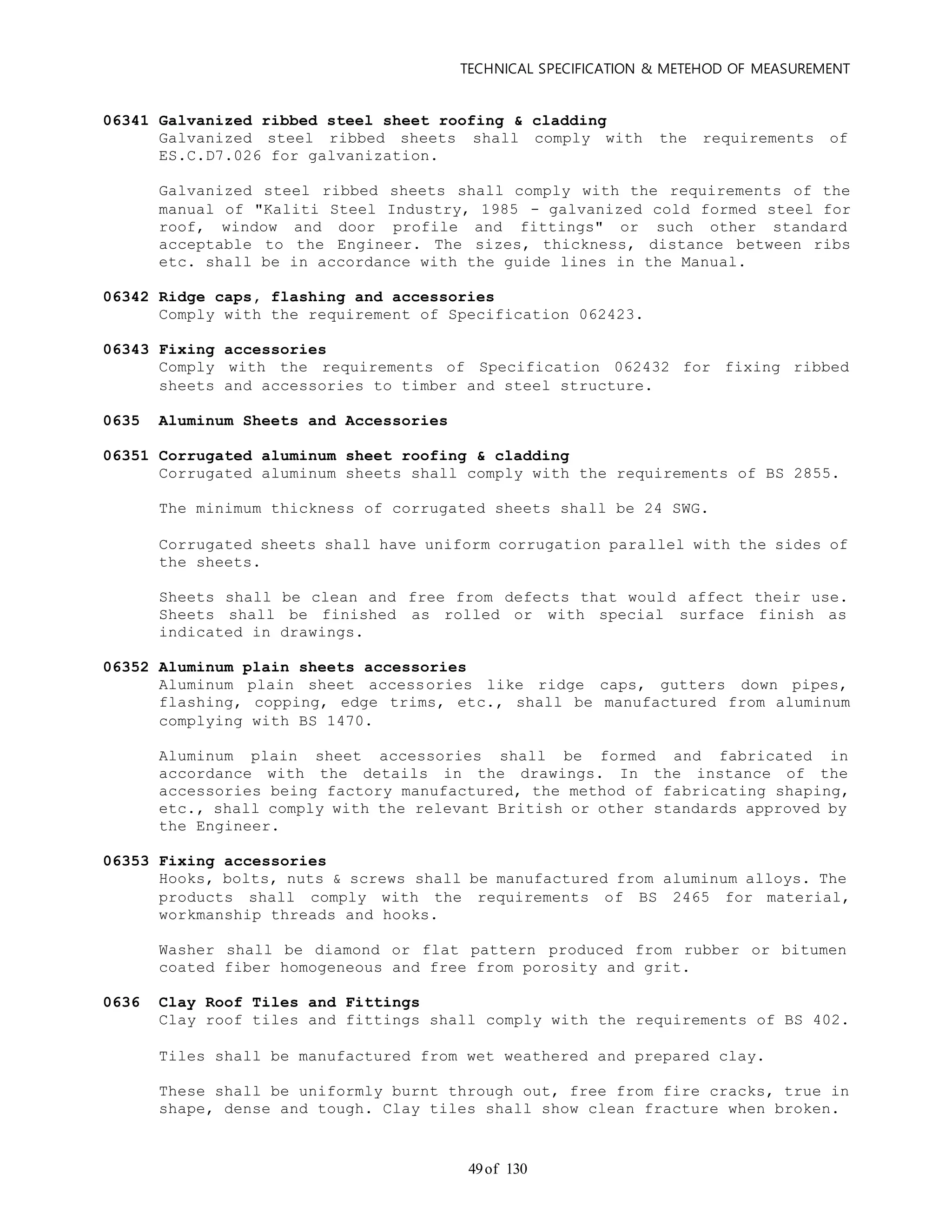 TECHNICAL SPECIFICATION & METEHOD OF MEASUREMENT
of 13049
06341 Galvanized ribbed steel sheet roofing & cladding
Galvanized steel ribbed sheets shall comply with the requirements of
ES.C.D7.026 for galvanization.
Galvanized steel ribbed sheets shall comply with the requirements of the
manual of "Kaliti Steel Industry, 1985 - galvanized cold formed steel for
roof, window and door profile and fittings" or such other standard
acceptable to the Engineer. The sizes, thickness, distance between ribs
etc. shall be in accordance with the guide lines in the Manual.
06342 Ridge caps, flashing and accessories
Comply with the requirement of Specification 062423.
06343 Fixing accessories
Comply with the requirements of Specification 062432 for fixing ribbed
sheets and accessories to timber and steel structure.
0635 Aluminum Sheets and Accessories
06351 Corrugated aluminum sheet roofing & cladding
Corrugated aluminum sheets shall comply with the requirements of BS 2855.
The minimum thickness of corrugated sheets shall be 24 SWG.
Corrugated sheets shall have uniform corrugation parallel with the sides of
the sheets.
Sheets shall be clean and free from defects that would affect their use.
Sheets shall be finished as rolled or with special surface finish as
indicated in drawings.
06352 Aluminum plain sheets accessories
Aluminum plain sheet accessories like ridge caps, gutters down pipes,
flashing, copping, edge trims, etc., shall be manufactured from aluminum
complying with BS 1470.
Aluminum plain sheet accessories shall be formed and fabricated in
accordance with the details in the drawings. In the instance of the
accessories being factory manufactured, the method of fabricating shaping,
etc., shall comply with the relevant British or other standards approved by
the Engineer.
06353 Fixing accessories
Hooks, bolts, nuts & screws shall be manufactured from aluminum alloys. The
products shall comply with the requirements of BS 2465 for material,
workmanship threads and hooks.
Washer shall be diamond or flat pattern produced from rubber or bitumen
coated fiber homogeneous and free from porosity and grit.
0636 Clay Roof Tiles and Fittings
Clay roof tiles and fittings shall comply with the requirements of BS 402.
Tiles shall be manufactured from wet weathered and prepared clay.
These shall be uniformly burnt through out, free from fire cracks, true in
shape, dense and tough. Clay tiles shall show clean fracture when broken.
 