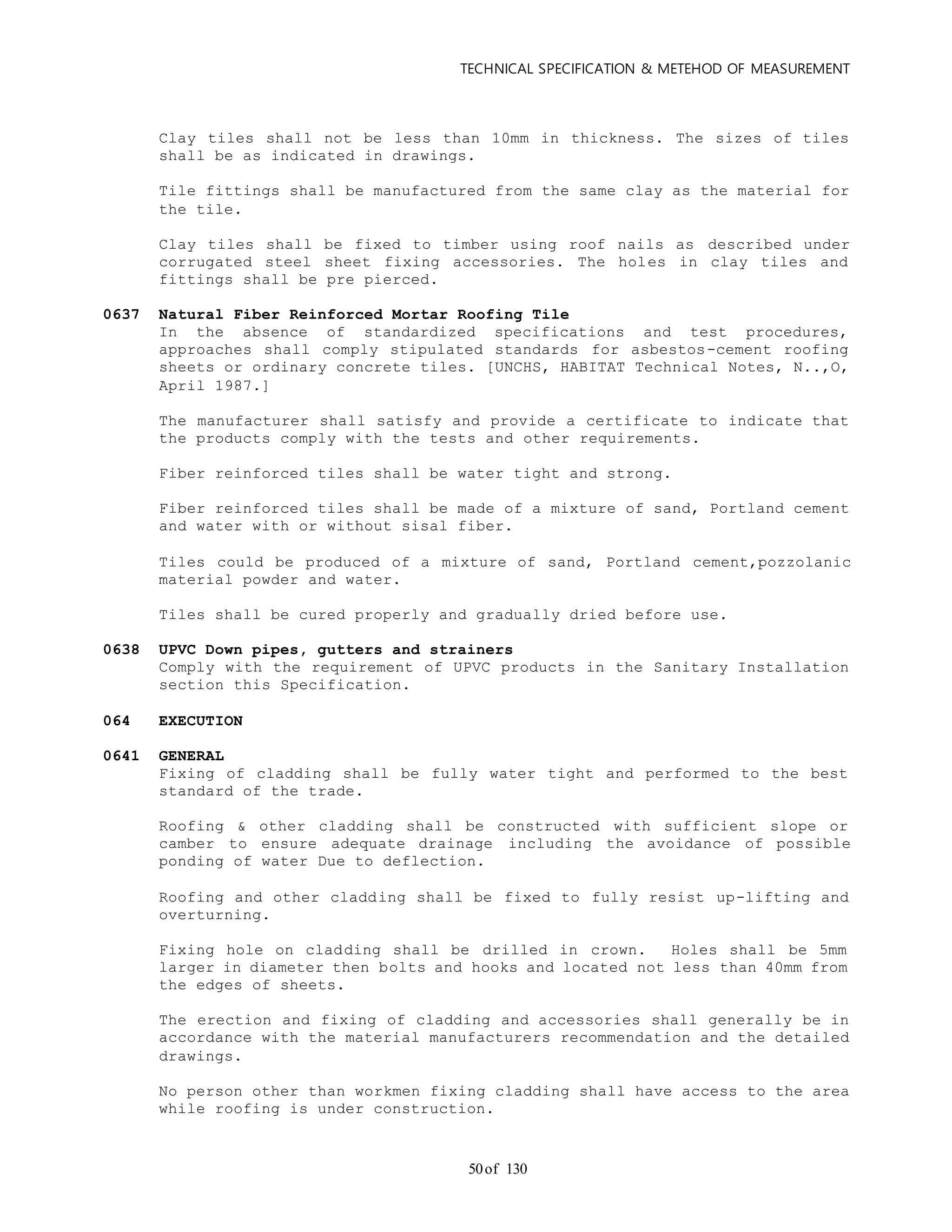 TECHNICAL SPECIFICATION & METEHOD OF MEASUREMENT
of 13050
Clay tiles shall not be less than 10mm in thickness. The sizes of tiles
shall be as indicated in drawings.
Tile fittings shall be manufactured from the same clay as the material for
the tile.
Clay tiles shall be fixed to timber using roof nails as described under
corrugated steel sheet fixing accessories. The holes in clay tiles and
fittings shall be pre pierced.
0637 Natural Fiber Reinforced Mortar Roofing Tile
In the absence of standardized specifications and test procedures,
approaches shall comply stipulated standards for asbestos-cement roofing
sheets or ordinary concrete tiles. [UNCHS, HABITAT Technical Notes, N..,O,
April 1987.]
The manufacturer shall satisfy and provide a certificate to indicate that
the products comply with the tests and other requirements.
Fiber reinforced tiles shall be water tight and strong.
Fiber reinforced tiles shall be made of a mixture of sand, Portland cement
and water with or without sisal fiber.
Tiles could be produced of a mixture of sand, Portland cement,pozzolanic
material powder and water.
Tiles shall be cured properly and gradually dried before use.
0638 UPVC Down pipes, gutters and strainers
Comply with the requirement of UPVC products in the Sanitary Installation
section this Specification.
064 EXECUTION
0641 GENERAL
Fixing of cladding shall be fully water tight and performed to the best
standard of the trade.
Roofing & other cladding shall be constructed with sufficient slope or
camber to ensure adequate drainage including the avoidance of possible
ponding of water Due to deflection.
Roofing and other cladding shall be fixed to fully resist up-lifting and
overturning.
Fixing hole on cladding shall be drilled in crown. Holes shall be 5mm
larger in diameter then bolts and hooks and located not less than 40mm from
the edges of sheets.
The erection and fixing of cladding and accessories shall generally be in
accordance with the material manufacturers recommendation and the detailed
drawings.
No person other than workmen fixing cladding shall have access to the area
while roofing is under construction.
 