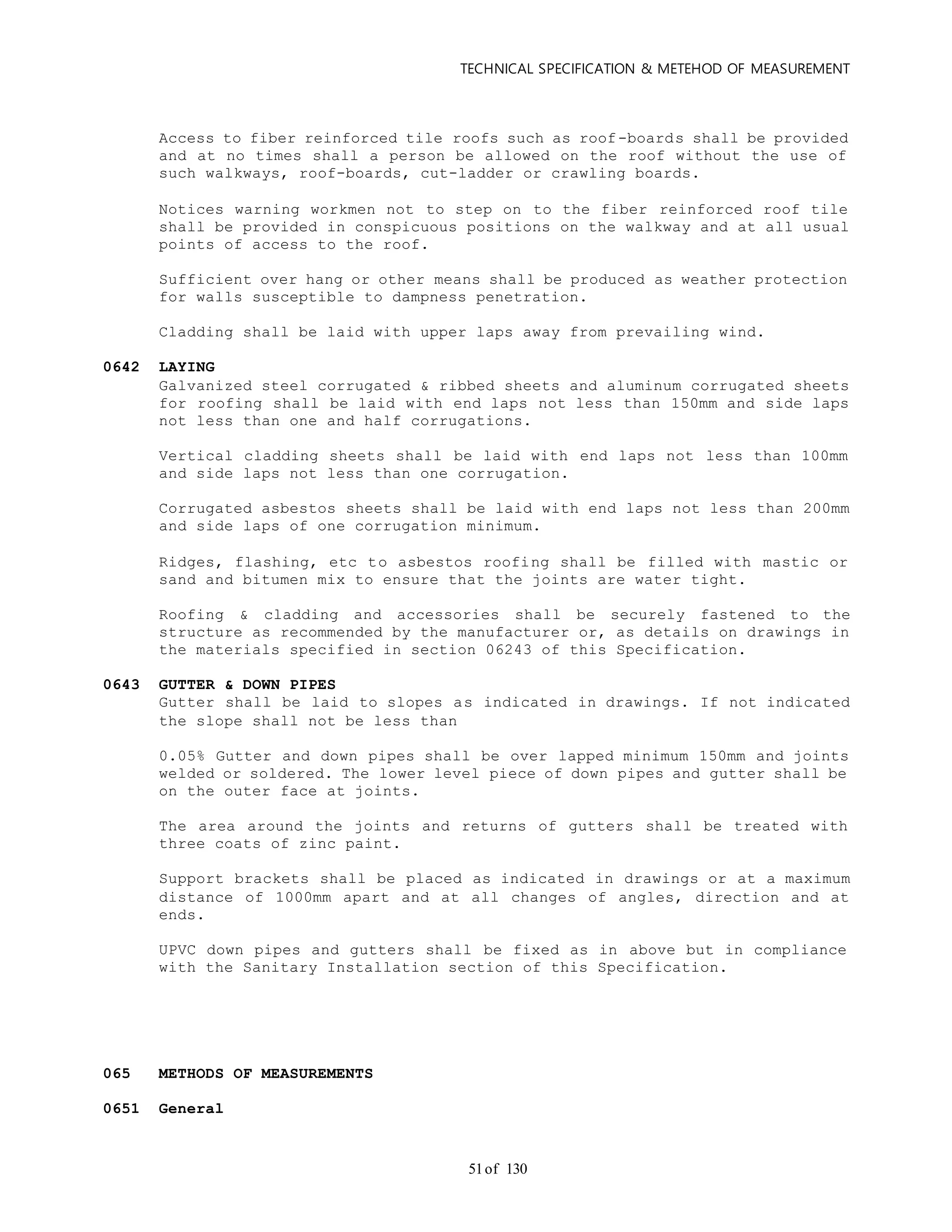 TECHNICAL SPECIFICATION & METEHOD OF MEASUREMENT
of 13051
Access to fiber reinforced tile roofs such as roof-boards shall be provided
and at no times shall a person be allowed on the roof without the use of
such walkways, roof-boards, cut-ladder or crawling boards.
Notices warning workmen not to step on to the fiber reinforced roof tile
shall be provided in conspicuous positions on the walkway and at all usual
points of access to the roof.
Sufficient over hang or other means shall be produced as weather protection
for walls susceptible to dampness penetration.
Cladding shall be laid with upper laps away from prevailing wind.
0642 LAYING
Galvanized steel corrugated & ribbed sheets and aluminum corrugated sheets
for roofing shall be laid with end laps not less than 150mm and side laps
not less than one and half corrugations.
Vertical cladding sheets shall be laid with end laps not less than 100mm
and side laps not less than one corrugation.
Corrugated asbestos sheets shall be laid with end laps not less than 200mm
and side laps of one corrugation minimum.
Ridges, flashing, etc to asbestos roofing shall be filled with mastic or
sand and bitumen mix to ensure that the joints are water tight.
Roofing & cladding and accessories shall be securely fastened to the
structure as recommended by the manufacturer or, as details on drawings in
the materials specified in section 06243 of this Specification.
0643 GUTTER & DOWN PIPES
Gutter shall be laid to slopes as indicated in drawings. If not indicated
the slope shall not be less than
0.05% Gutter and down pipes shall be over lapped minimum 150mm and joints
welded or soldered. The lower level piece of down pipes and gutter shall be
on the outer face at joints.
The area around the joints and returns of gutters shall be treated with
three coats of zinc paint.
Support brackets shall be placed as indicated in drawings or at a maximum
distance of 1000mm apart and at all changes of angles, direction and at
ends.
UPVC down pipes and gutters shall be fixed as in above but in compliance
with the Sanitary Installation section of this Specification.
065 METHODS OF MEASUREMENTS
0651 General
 