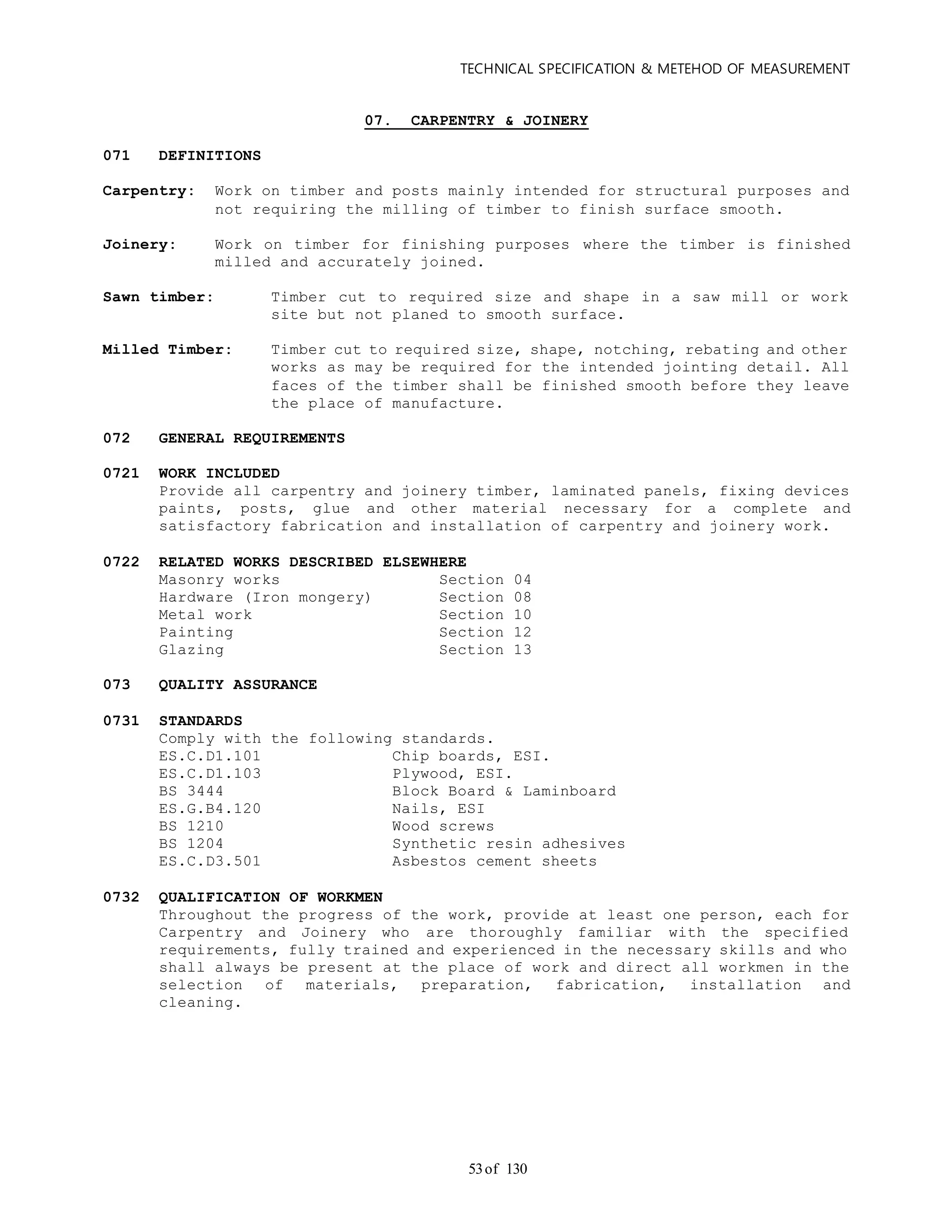 TECHNICAL SPECIFICATION & METEHOD OF MEASUREMENT
of 13053
07. CARPENTRY & JOINERY
071 DEFINITIONS
Carpentry: Work on timber and posts mainly intended for structural purposes and
not requiring the milling of timber to finish surface smooth.
Joinery: Work on timber for finishing purposes where the timber is finished
milled and accurately joined.
Sawn timber: Timber cut to required size and shape in a saw mill or work
site but not planed to smooth surface.
Milled Timber: Timber cut to required size, shape, notching, rebating and other
works as may be required for the intended jointing detail. All
faces of the timber shall be finished smooth before they leave
the place of manufacture.
072 GENERAL REQUIREMENTS
0721 WORK INCLUDED
Provide all carpentry and joinery timber, laminated panels, fixing devices
paints, posts, glue and other material necessary for a complete and
satisfactory fabrication and installation of carpentry and joinery work.
0722 RELATED WORKS DESCRIBED ELSEWHERE
Masonry works Section 04
Hardware (Iron mongery) Section 08
Metal work Section 10
Painting Section 12
Glazing Section 13
073 QUALITY ASSURANCE
0731 STANDARDS
Comply with the following standards.
ES.C.D1.101 Chip boards, ESI.
ES.C.D1.103 Plywood, ESI.
BS 3444 Block Board & Laminboard
ES.G.B4.120 Nails, ESI
BS 1210 Wood screws
BS 1204 Synthetic resin adhesives
ES.C.D3.501 Asbestos cement sheets
0732 QUALIFICATION OF WORKMEN
Throughout the progress of the work, provide at least one person, each for
Carpentry and Joinery who are thoroughly familiar with the specified
requirements, fully trained and experienced in the necessary skills and who
shall always be present at the place of work and direct all workmen in the
selection of materials, preparation, fabrication, installation and
cleaning.
 