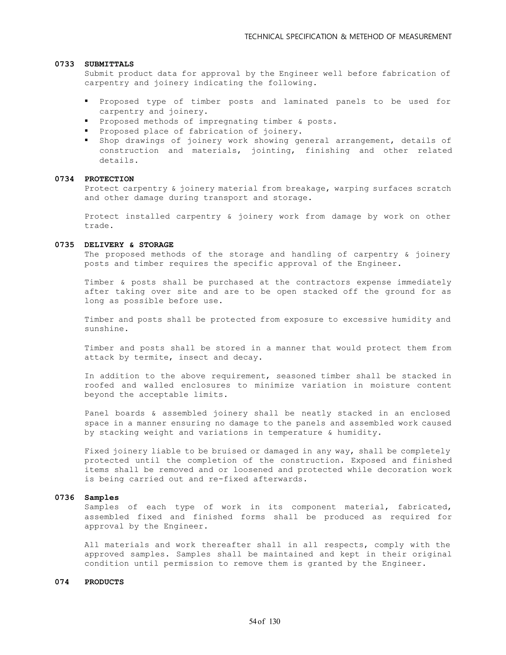 TECHNICAL SPECIFICATION & METEHOD OF MEASUREMENT
of 13054
0733 SUBMITTALS
Submit product data for approval by the Engineer well before fabrication of
carpentry and joinery indicating the following.
 Proposed type of timber posts and laminated panels to be used for
carpentry and joinery.
 Proposed methods of impregnating timber & posts.
 Proposed place of fabrication of joinery.
 Shop drawings of joinery work showing general arrangement, details of
construction and materials, jointing, finishing and other related
details.
0734 PROTECTION
Protect carpentry & joinery material from breakage, warping surfaces scratch
and other damage during transport and storage.
Protect installed carpentry & joinery work from damage by work on other
trade.
0735 DELIVERY & STORAGE
The proposed methods of the storage and handling of carpentry & joinery
posts and timber requires the specific approval of the Engineer.
Timber & posts shall be purchased at the contractors expense immediately
after taking over site and are to be open stacked off the ground for as
long as possible before use.
Timber and posts shall be protected from exposure to excessive humidity and
sunshine.
Timber and posts shall be stored in a manner that would protect them from
attack by termite, insect and decay.
In addition to the above requirement, seasoned timber shall be stacked in
roofed and walled enclosures to minimize variation in moisture content
beyond the acceptable limits.
Panel boards & assembled joinery shall be neatly stacked in an enclosed
space in a manner ensuring no damage to the panels and assembled work caused
by stacking weight and variations in temperature & humidity.
Fixed joinery liable to be bruised or damaged in any way, shall be completely
protected until the completion of the construction. Exposed and finished
items shall be removed and or loosened and protected while decoration work
is being carried out and re-fixed afterwards.
0736 Samples
Samples of each type of work in its component material, fabricated,
assembled fixed and finished forms shall be produced as required for
approval by the Engineer.
All materials and work thereafter shall in all respects, comply with the
approved samples. Samples shall be maintained and kept in their original
condition until permission to remove them is granted by the Engineer.
074 PRODUCTS
 