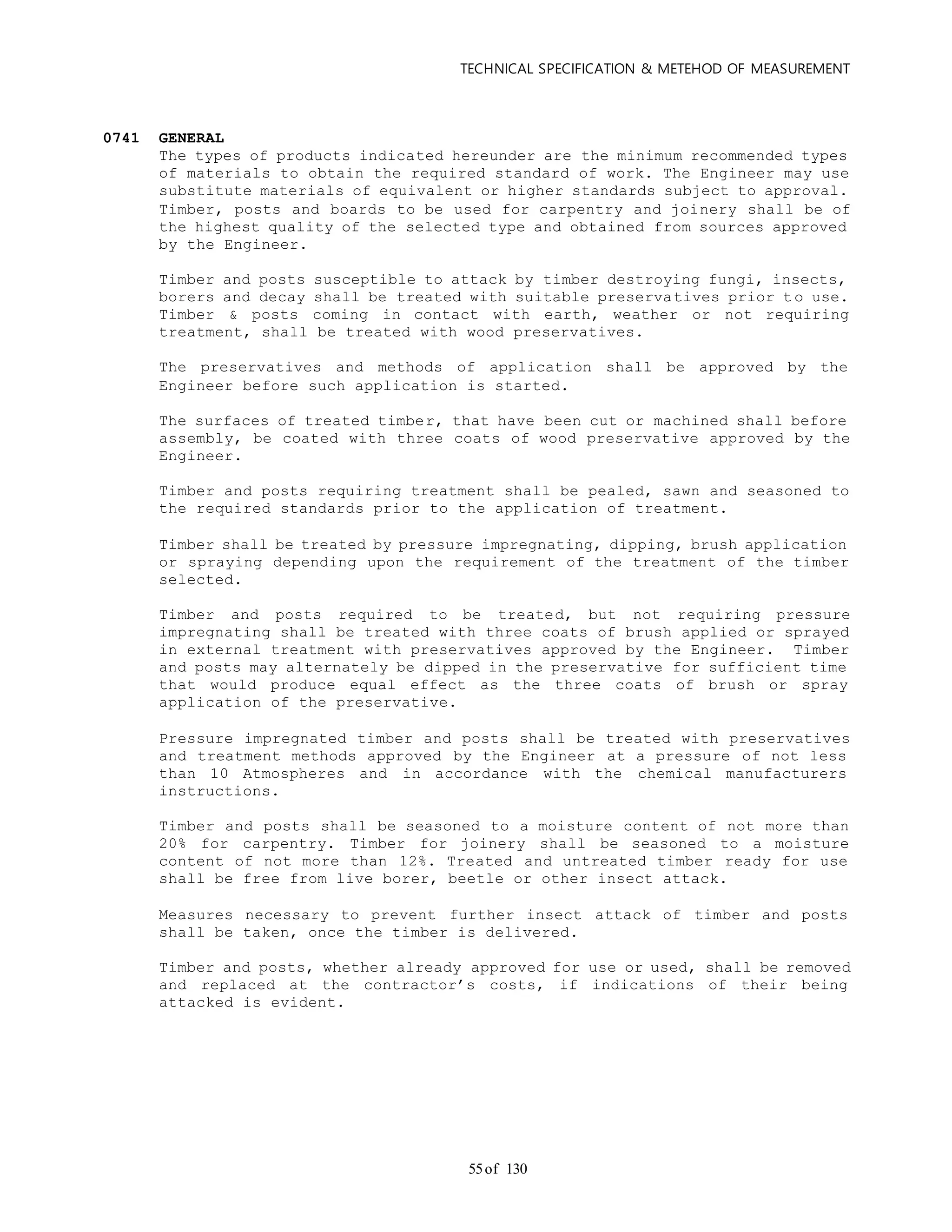TECHNICAL SPECIFICATION & METEHOD OF MEASUREMENT
of 13055
0741 GENERAL
The types of products indicated hereunder are the minimum recommended types
of materials to obtain the required standard of work. The Engineer may use
substitute materials of equivalent or higher standards subject to approval.
Timber, posts and boards to be used for carpentry and joinery shall be of
the highest quality of the selected type and obtained from sources approved
by the Engineer.
Timber and posts susceptible to attack by timber destroying fungi, insects,
borers and decay shall be treated with suitable preservatives prior t o use.
Timber & posts coming in contact with earth, weather or not requiring
treatment, shall be treated with wood preservatives.
The preservatives and methods of application shall be approved by the
Engineer before such application is started.
The surfaces of treated timber, that have been cut or machined shall before
assembly, be coated with three coats of wood preservative approved by the
Engineer.
Timber and posts requiring treatment shall be pealed, sawn and seasoned to
the required standards prior to the application of treatment.
Timber shall be treated by pressure impregnating, dipping, brush application
or spraying depending upon the requirement of the treatment of the timber
selected.
Timber and posts required to be treated, but not requiring pressure
impregnating shall be treated with three coats of brush applied or sprayed
in external treatment with preservatives approved by the Engineer. Timber
and posts may alternately be dipped in the preservative for sufficient time
that would produce equal effect as the three coats of brush or spray
application of the preservative.
Pressure impregnated timber and posts shall be treated with preservatives
and treatment methods approved by the Engineer at a pressure of not less
than 10 Atmospheres and in accordance with the chemical manufacturers
instructions.
Timber and posts shall be seasoned to a moisture content of not more than
20% for carpentry. Timber for joinery shall be seasoned to a moisture
content of not more than 12%. Treated and untreated timber ready for use
shall be free from live borer, beetle or other insect attack.
Measures necessary to prevent further insect attack of timber and posts
shall be taken, once the timber is delivered.
Timber and posts, whether already approved for use or used, shall be removed
and replaced at the contractor’s costs, if indications of their being
attacked is evident.
 